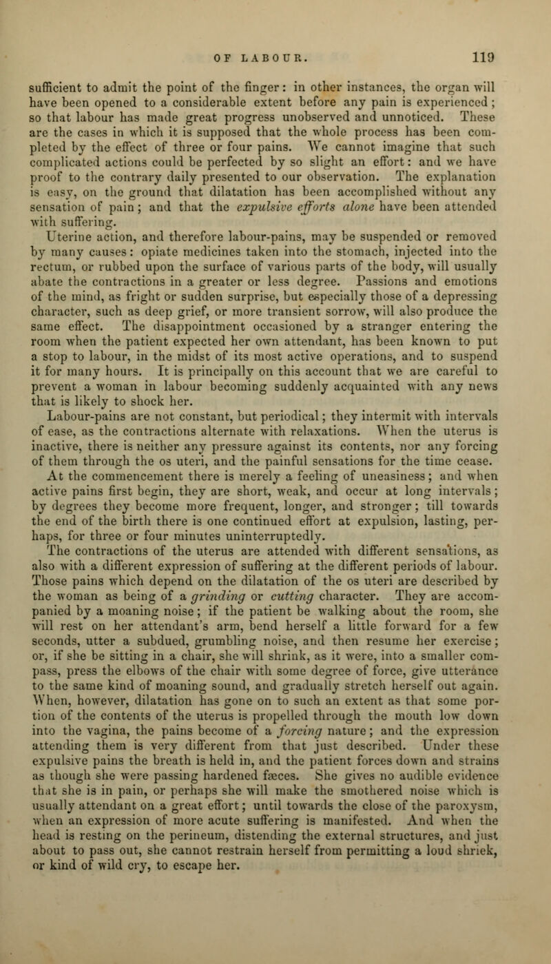 sufficient to admit the point of the finger: in other instances, the organ will have been opened to a considerable extent before any pain is experienced ; so that labour has made great progress unobserved and unnoticed. These are the cases in which it is supposed that the whole process has been com- pleted by the effect of three or four pains. We cannot imagine that such complicated actions could be perfected by so slight an effort: and we have proof to the contrary daily presented to our observation. The explanation is easy, on the ground that dilatation has been accomplished without any sensation of pain; and that the expulsive efforts alone have been attended with suffering. Uterine action, and therefore labour-pains, may be suspended or removed by many causes: opiate medicines taken into the stomach, injected into the rectum, or rubbed upon the surface of various parts of the body, will usually abate the contractions in a greater or less degree. Passions and emotions of the mind, as fright or sudden surprise, but especially those of a depressing character, such as deep grief, or more transient sorrow, will also produce the same effect. The disappointment occasioned by a stranger entering the room when the patient expected her own attendant, has been known to put a stop to labour, in the midst of its most active operations, and to suspend it for many hours. It is principally on this account that we are careful to prevent a woman in labour becoming suddenly acquainted with any news that is likely to shock her. Labour-pains are not constant, but periodical; they intermit with intervals of ease, as the contractions alternate with relaxations. When the uterus is inactive, there is neither any pressure against its contents, nor any forcing of them through the os uteri, and the painful sensations for the time cease. At the commencement there is merely a feeling of uneasiness; and when active pains first begin, they are short, weak, and occur at long intervals ; by degrees they become more frequent, longer, and stronger; till towards the end of the birth there is one continued effort at expulsion, lasting, per- haps, for three or four minutes uninterruptedly. The contractions of the uterus are attended with different sensa'tions, as also with a different expression of suffering at the different periods of labour. Those pains which depend on the dilatation of the os uteri are described by the woman as being of a grinding or cutting character. They are accom- panied by a moaning noise; if the patient be walking about the room, she will rest on her attendant's arm, bend herself a little forward for a few seconds, utter a subdued, grumbling noise, and then resume her exercise; or, if she be sitting in a chair, she will shrink, as it were, into a smaller com- pass, press the elbows of the chair with some degree of force, give utterance to the same kind of moaning sound, and gradually stretch herself out again. When, however, dilatation has gone on to such an extent as that some por- tion of the contents of the uterus is propelled through the mouth low down into the vagina, the pains become of a forcing nature; and the expression attending them is very different from that just described. Under these expulsive pains the breath is held in, and the patient forces down and strains as though she were passing hardened feces. She gives no audible evidence that she is in pain, or perhaps she will make the smothered noise which is usually attendant on a great effort; until towards the close of the paroxysm, when an expression of more acute suffering is manifested. And when the head is resting on the perineum, distending the external structures, and just about to pass out, she cannot restrain herself from permitting a loud shriek, or kind of wild cry, to escape her.