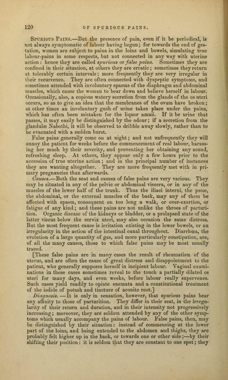 Spurious Pains.—But the presence of pain, even if it be periodical, is not always symptomatic of labour having begun; for towards the end of ges- tation, women are subject to pains in the loins and bowels, simulating true labour-pains in some respects, but not connected in any way with uterine action : hence they are called spurious or false pains. Sometimes they are confined in their situation, at others they are erratic ; sometimes they return at tolerably certain intervals: more frequently they are very irregular in their recurrence. They are often connected with d}^speptic symptoms, and sometimes attended with involuntary spasms of the diaphragm and abdominal muscles, which cause the woman to bear down and believe herself in labour. Occasionally, also, a copious watery secretion from the glands of the os uteri occurs, so as to give an idea that the membranes of the ovum have broken; at other times an involuntary gush of urine takes place under the pains, which has often been mistaken for the liquor amnii. If it be urine that passes, it may easily be distinguished by the odour; if a secretion from the glanduloe Nabothi, it will be observed to dribble away slowly, rather than to be evacuated with a sudden burst. False pains generally come on at night; and not unfrequently they will annoy the patient for wTeeks before the commencement of real labour, harass- ing her much by their severity, and preventing her obtaining any sound, refreshing sleep. At others, they appear only a few hours prior to the accession of true uterine action ; and in the principal number of instances they are wanting altogether. They are more frequently met with in pri- mary pregnancies than afterwards. Causes.—Both the seat and causes of false pains are very various. They may be situated in any of the pelvic or abdominal viscera, or in any of the muscles of the lower half of the trunk. Thus the iliaci interni, the psoas, the abdominal, or the external muscles of the back, may any of them be affected with spasm, consequent on too long a walk, or over-exertion, or fatigue of any kind; and these pains are not unlike the throes of parturi- tion. Organic disease of the kidneys or bladder, or a prolapsed state of the latter viscus below the cervix uteri, may also occasion the same distress. But the most frequent cause is irritation existing in the lower bowels, or an irregularity in the action of the intestinal canal throughout. Diarrhoea, the evolution of a large quantity of gas, and more particularly constipation, are, of all the many causes, those to which false pains may be most usually traced. [These false pains are in many cases the result of rheumatism of the uterus, and are often the cause of great distress and disappointment to the patient, who generally supposes herself in incipient labour. Vaginal exami- nations in these cases sometimes reveal to the touch a partially dilated os uteri for many days, and even weeks, before labour really supervenes. Such cases yield readily to opiate enemata and a constitutional treatment of the iodide of potash and tincture of aconite root.] Diagnosis.—It is only in sensation, however, that spurious pains bear any affinity to those of parturition. They differ in their seat, in the irregu- larity of their return and duration, and in their intensity not progressively increasing; moreover, they are seldom attended by any of the other symp- toms which usually accompany the pains of labour. False pains, then, may be distinguished by their situation: instead of commencing at the lower part of the loins, and being extended to the abdomen and thighs, they are probably felt higher up in the back, or towards one or other side;—by their shifting their position: it is seldom that they are constant to one spot; they