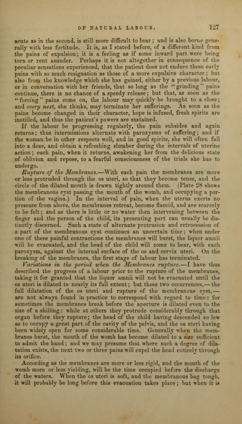 acute as in the second, is still more difficult to bear; and is also borne gene- rally with less fortitude. It is, as I stated before, of a different kind from the pains of expulsion; it is a feeling as if some inward part were being torn or rent asunder. Perhaps it is not altogether in consequence of the peculiar sensations experienced, that the patient does not endure these early pains with so much resignation as those of a more expulsive character: but also from the knowledge which she has gained, either by a previous labour, or in conversation with her friends, that so long as the grinding pains continue, there is no chance of a speedy release; but that, as soon if forcing pains come on, the labour may quickly be brought to a close; and every next, she thinks, may terminate her sufferings. As soon as the pains become changed in their character, hope is infused, fresh spirits are instilled, and thus the patient's powers are sustained. If the labour be progressing regularly, the pain subsides and again returns; thus intermissions alternate with paroxysms of suffering; and if the woman be in other respects well, and in good spirits, she will often fall into a doze, and obtain a refreshing slumber during the intervals of uterine action ; each pain, when it returns, awakening her from the delicious state of oblivion and repose, to a fearful consciousness of the trials she has to undergo. Rupture of the Membranes.—With each pain the membranes are more or less protruded through the os uteri, so that they become tense, and the circle of the dilated mouth is drawn tightly around them. (Plate 28 shows the membranous cyst passing the mouth of the womb, and occupying a por- tion of the vagina.) In the interval of pain, when the uterus exerts no pressure from above, the membranes retreat, become flaccid, and are scarcely to be felt; and as there is little or no water then intervening between the finger and the person of the child, its presenting part can usually be dis- tinctly discerned. Such a state of alternate protrusion and retrocession of a part of the membranous cyst continues an uncertain time; when under one of these painful contractions the membranes will burst, the liquor amnii will be evacuated, and the head of the child will come to bear, with each paroxysm, against the internal surface of the os and cervix uteri. On the breaking of the membranes, the first stage of labour has terminated. Variations in the period when the Membranes rupture.—I have thus described the progress of a labour prior to the rupture of the membranes, taking it for granted that the liquor amnii will not be evacuated until the os uteri is dilated to nearly its full extent; but these two occurrences,— the full dilatation of the os uteri and rupture of the membranous cyst.— are not always found in practice to correspond with regard to time: for sometimes the membranes break before the aperture is dilated even to the size of a shilling: while at others they protrude considerably through that organ before they rupture; the head of the child having descended so low as to occupy a great part of the cavity of the pelvis, and the os uteri having been widely open for some considerable time. Generally when the mem- branes burst, the mouth of the womb has become dilated to a size sufficient to admit the hand: and we may presume that where such a degree of dila- tation exists, the next two or three pains will expel the head entirely through its orifice. According as the membranes are more or less rigid, and the mouth of the womb more or less yielding, will be the time occupied before the discharge of the waters. When the os uteri is soft, and the membranous bag tough, it will probably be long before this evacuation takes place : but when it is
