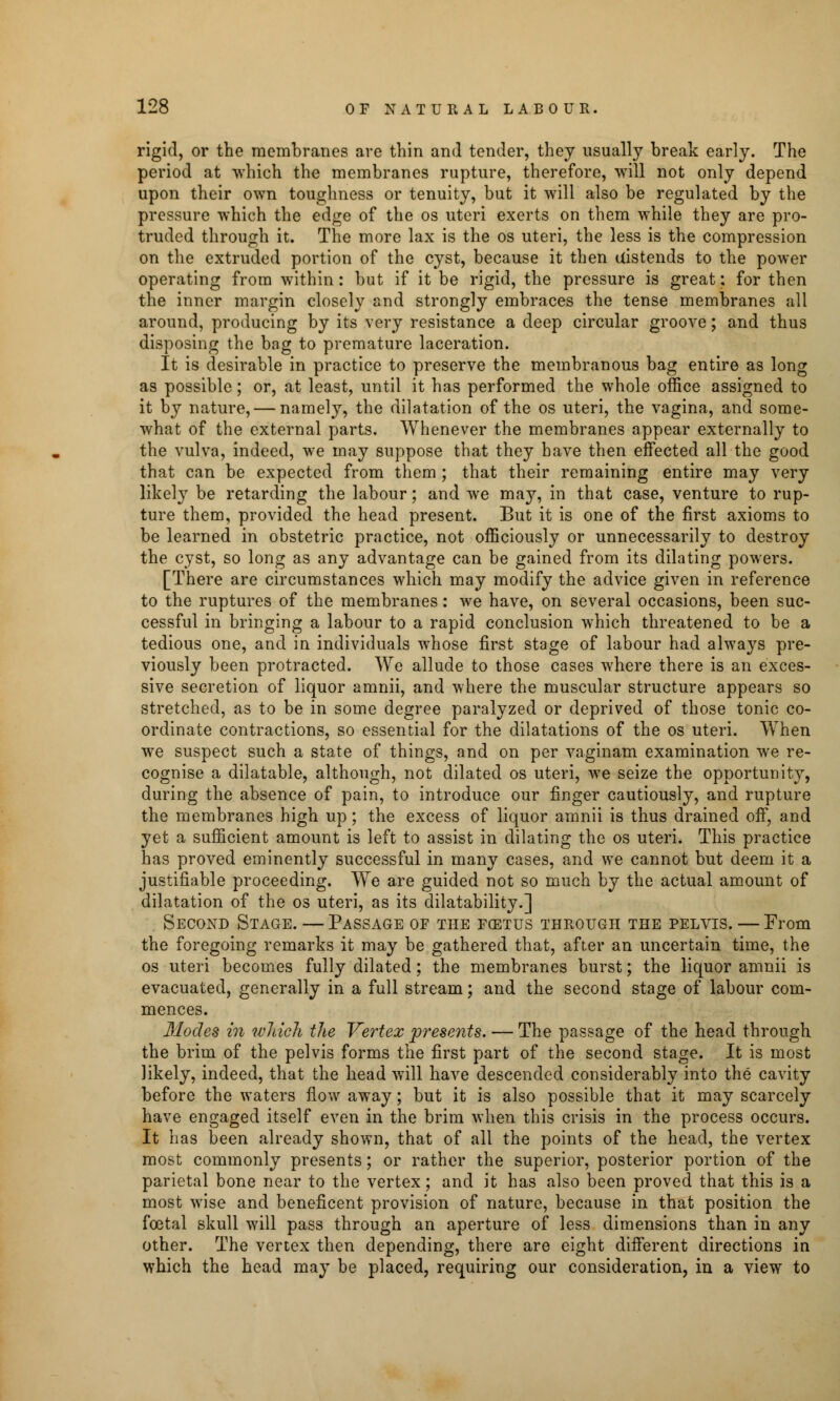 rigid, or the membranes are thin and tender, they usually break early. The period at which the membranes rupture, therefore, will not only depend upon their own toughness or tenuity, but it will also be regulated by the pressure which the edge of the os uteri exerts on them while they are pro- truded through it. The more lax is the os uteri, the less is the compression on the extruded portion of the cyst, because it then uistends to the power operating from within: but if it be rigid, the pressure is great: for then the inner margin closely and strongly embraces the tense membranes all around, producing by its very resistance a deep circular groove; and thus disposing the bag to premature laceration. It is desirable in practice to preserve the membranous bag entire as long as possible; or, at least, until it has performed the whole office assigned to it by nature, — namely, the dilatation of the os uteri, the vagina, and some- what of the external parts. Whenever the membranes appear externally to the vulva, indeed, we may suppose that they have then effected all the good that can be expected from them ; that their remaining entire may very likely be retarding the labour; and we may, in that case, venture to rup- ture them, provided the head present. But it is one of the first axioms to be learned in obstetric practice, not officiously or unnecessarily to destroy the cyst, so long as any advantage can be gained from its dilating powers. [There are circumstances which may modify the advice given in reference to the ruptures of the membranes: we have, on several occasions, been suc- cessful in bringing a labour to a rapid conclusion which threatened to be a tedious one, and in individuals whose first stage of labour had always pre- viously been protracted. We allude to those cases where there is an exces- sive secretion of liquor amnii, and where the muscular structure appears so stretched, as to be in some degree paralyzed or deprived of those tonic co- ordinate contractions, so essential for the dilatations of the os uteri. When we suspect such a state of things, and on per vaginam examination we re- cognise a dilatable, although, not dilated os uteri, we seize the opportunity, during the absence of pain, to introduce our finger cautiously, and rupture the membranes high up; the excess of liquor amnii is thus drained off, and yet a sufficient amount is left to assist in dilating the os uteri. This practice has proved eminently successful in many cases, and we cannot but deem it a justifiable proceeding. We are guided not so much by the actual amount of dilatation of the os uteri, as its dilatability.] Second Stage. — Passage of the foetus through the pelvis. — From the foregoing remarks it may be gathered that, after an uncertain time, the os uteri becomes fully dilated; the membranes burst; the liquor amnii is evacuated, generally in a full stream; and the second stage of labour com- mences. Modes in which the Vertex presents. — The passage of the head through the brim of the pelvis forms the first part of the second stage. It is most likely, indeed, that the head will have descended considerably into the cavity before the waters flow away; but it is also possible that it may scarcely have engaged itself even in the brim when this crisis in the process occurs. It has been already shown, that of all the points of the head, the vertex most commonly presents; or rather the superior, posterior portion of the parietal bone near to the vertex; and it has also been proved that this is a most wise and beneficent provision of nature, because in that position the fcetal skull will pass through an aperture of less dimensions than in any other. The vertex then depending, there are eight different directions in which the head may be placed, requiring our consideration, in a view to