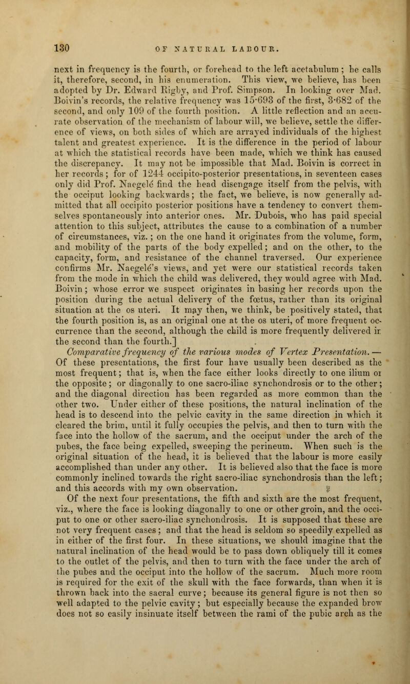 next in frequency is the fourth, or forehead to the left acetabulum ; he calls it, therefore, second, in his enumeration. This view, we believe, has been adopted by Dr. Edward Rigby, and Prof. Simpson. In looking over Mad. Boivin's records, the relative frequency was 15-693 of the first, 3*682 of the second, and only 109 of the fourth position. A little reflection and an accu- rate observation of the mechanism of labour will, we believe, settle the differ- ence of views, on both sides of which are arrayed individuals of the highest talent and greatest experience. It is the difference in the period of labour at which the statistical records have been made, which we think has caused the discrepancy. It may not be impossible that Mad. Boivin is correct in her records; for of 1244 occipito-posterior presentations, in seventeen cases only did Prof. Naegele' find the head disengage itself from the pelvis, with the occiput looking backwards; the fact, we believe, is now generally ad- mitted that all occipito posterior positions have a tendency to convert them- selves spontaneously into anterior ones. Mr. Dubois, who has paid special attention to this subject, attributes the cause to a combination of a number of circumstances, viz.; on the one hand it originates from the volume, form, and mobility of the parts of the body expelled; and on the other, to the capacity, form, and resistance of the channel traversed. Our experience confirms Mr. Naegele s views, and yet were our statistical records taken from the mode in which the child was delivered, they would agree with Mad. Boivin ; whose error we suspect originates in basing her records upon the position during the actual delivery of the foetus, rather than its original situation at the os uteri. It may then, we think, be positively stated, that the fourth position is, as an original one at the os uteri, of more frequent oc- currence than the second, although the child is more frequently delivered k the second than the fourth.] Comparative frequency of the various modes of Vertex Presentation. — Of these presentations, the first four have usually been described as the most frequent; that is, when the face either looks directly to one ilium oi the opposite; or diagonally to one sacro-iliac synchondrosis or to the other; and the diagonal direction has been regarded as more common than the other two. Under either of these positions, the natural inclination of the head is to descend into the pelvic cavity in the same direction in which it cleared the brim, until it fully occupies the pelvis, and then to turn with the face into the hollow of the sacrum, and the occiput under the arch of the pubes, the face being expelled, sweeping the perineum. When such is the original situation of the head, it is believed that the labour is more easily accomplished than under any other. It is believed also that the face is more commonly inclined towards the right sacro-iliac synchondrosis than the left; and this accords with my own observation. : Of the next four presentations, the fifth and sixth are the most frequent, viz., where the face is looking diagonally to one or other groin, and the occi- put to one or other sacro-iliac synchondrosis. It is supposed that these are not very frequent cases; and that the head is seldom so speedily expelled as in either of the first four. In these situations, we should imagine that the natural inclination of the head would be to pass down obliquely till it comes to the outlet of the pelvis, and then to turn with the face under the arch of the pubes and the occiput into the hollow of the sacrum. Much more room is required for the exit of the skull with the face forwards, than when it is thrown back into the sacral curve; because its general figure is not then so well adapted to the pelvic cavity; but especially because the expanded brow docs not so easily insinuate itself between the rami of the pubic arch as the