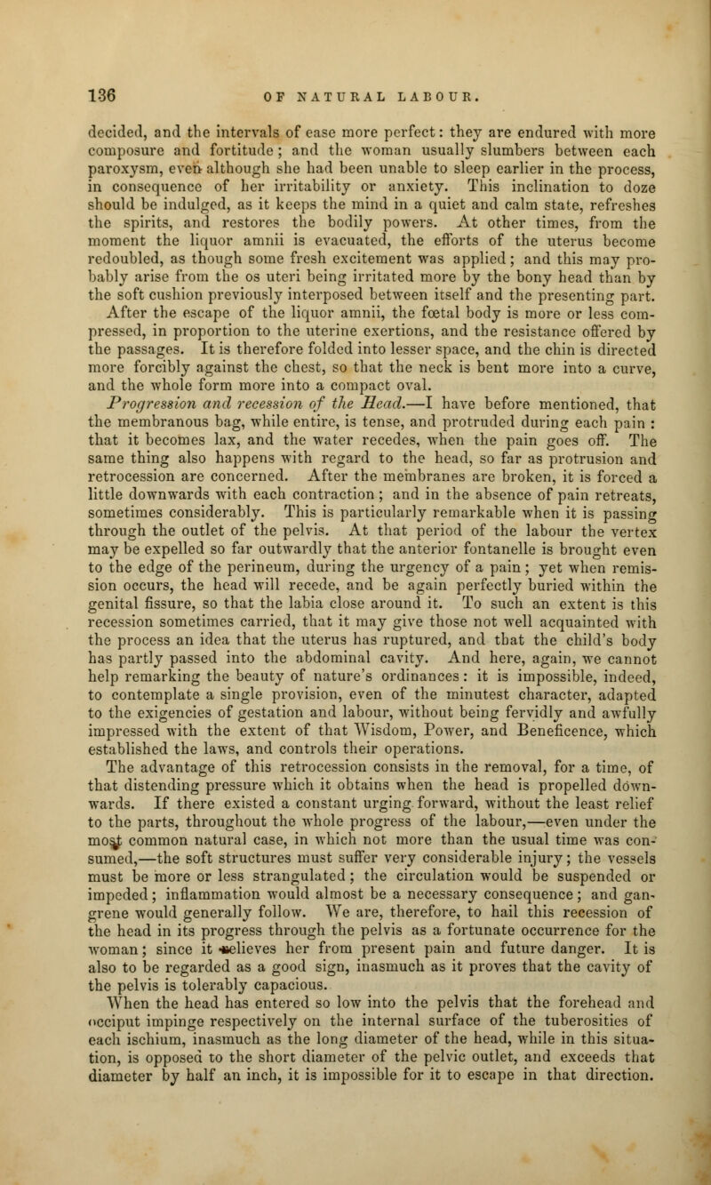 decided, and the intervals of ease more perfect: they are endured with more composure and fortitude ; and the woman usually slumbers between each paroxysm, even although she had been unable to sleep earlier in the process, in consequence of her irritability or anxiety. This inclination to doze should be indulged, as it keeps the mind in a quiet and calm state, refreshes the spirits, and restores the bodily powers. At other times, from the moment the liquor amnii is evacuated, the efforts of the uterus become redoubled, as though some fresh excitement was applied; and this may pro- bably arise from the os uteri being irritated more by the bony head than by the soft cushion previously interposed between itself and the presenting part. After the escape of the liquor amnii, the foetal body is more or less com- pressed, in proportion to the uterine exertions, and the resistance offered by the passages. It is therefore folded into lesser space, and the chin is directed more forcibly against the chest, so that the neck is bent more into a curve, and the whole form more into a compact oval. Progression and recession of the Head.—I have before mentioned, that the membranous bag, while entire, is tense, and protruded during each pain : that it becomes lax, and the water recedes, when the pain goes off. The same thing also happens with regard to the head, so far as protrusion and retrocession are concerned. After the membranes are broken, it is forced a little downwards with each contraction; and in the absence of pain retreats, sometimes considerably. This is particularly remarkable when it is passing through the outlet of the pelvis. At that period of the labour the vertex may be expelled so far outwardly that the anterior fontanelle is brought even to the edge of the perineum, during the urgency of a pain; yet when remis- sion occurs, the head will recede, and be again perfectly buried within the genital fissure, so that the labia close around it. To such an extent is this recession sometimes carried, that it may give those not well acquainted with the process an idea that the uterus has ruptured, and that the child's body has partly passed into the abdominal cavity. And here, again, we cannot help remarking the beauty of nature's ordinances: it is impossible, indeed, to contemplate a single provision, even of the minutest character, adapted to the exigencies of gestation and labour, without being fervidly and awfully impressed with the extent of that Wisdom, Power, and Beneficence, which established the laws, and controls their operations. The advantage of this retrocession consists in the removal, for a time, of that distending pressure which it obtains when the head is propelled down- wards. If there existed a constant urging forward, without the least relief to the parts, throughout the whole progress of the labour,—even under the mos^ common natural case, in which not more than the usual time was con- sumed,—the soft structures must suffer very considerable injury; the vessels must be more or less strangulated ; the circulation would be suspended or impeded; inflammation would almost be a necessary consequence; and gan- grene would generally follow. We are, therefore, to hail this recession of the head in its progress through the pelvis as a fortunate occurrence for the woman; since it «elieves her from present pain and future danger. It is also to be regarded as a good sign, inasmuch as it proves that the cavity of the pelvis is tolerably capacious. When the head has entered so low into the pelvis that the forehead and occiput impinge respectively on the internal surface of the tuberosities of each ischium, inasmuch as the long diameter of the head, while in this situa- tion, is opposed to the short diameter of the pelvic outlet, and exceeds that diameter by half an inch, it is impossible for it to escape in that direction.