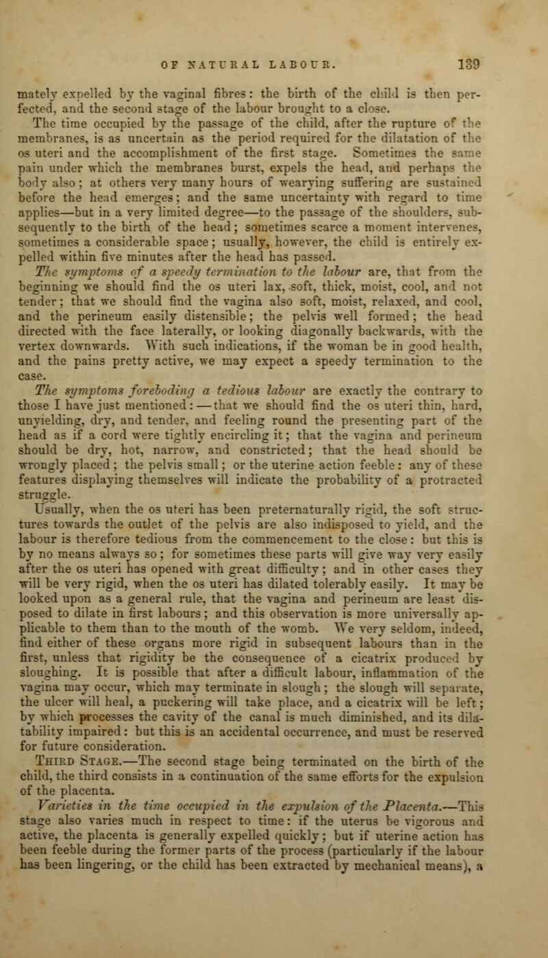 matelv expelled by the vaginal fibres : the birth of the child is then per- fected, and the second stage of the labour brought to a close. The time occupied by the passage of the child, after the rupture of the membranes, is as uncertain as the period required for the dilatation of the os uteri and the accomplishment of the first stage. Sometimes the same pain under which the membranes burst, expels the head, and perhaps the body also : at others very many hours of wearying suffering are sustained before the head emerges; and the same uncertainty with regard to time applies—but in a very limited degree—to the passage of the shoulders, sub- sequently to the birth of the head; sometimes scarce a moment intervenes, sometimes a considerable space; usually, however, the child is entirely ex- pelled within five minutes after the head ha3 passed. The symptoms trf a speedy termination to the labour are, that from the beginning we should find the os uteri lax, soft, thick, moist, cool, and not tender; that we should find the vagina also soft, moist, relaxed, and cool, and the perineum easily distensible; the pelvis well formed; the head directed with the face laterally, or looking diagonally backwards, with the vertex downwards. With such indications, if the woman be in good health, and the pains pretty active, we may expect a speedy termination to the case. The symptoms foreboding a tedious labour are exactly the contrary to those I have just mentioned:—that we should find the os uteri thin, hard, unyielding, dry, and tender, and feeling round the presenting part of the head as if a cord were tightly encircling it; that the vagina and perineum should be dry, hot, narrow, and constricted; that the head should be wrongly placed ; the pelvis small; or the uterine action feeble : any of these features displaying themselves will indicate the probability of a protracted struggle. Usually, when the os uteri has been preternaturally rigid, the soft struc- tures towards the outlet of the pelvis are also indisposed to yield, and the labour is therefore tedious from the commencement to the close: but : by no means always so; for sometimes these parts will give way very easily after the os uteri has opened with great difficulty; and in other cases they will be very rigid, when the os uteri has dilated tolerably easily. It may be looked upon as a general rule, that the vagina and perineum are least dis- posed to dilate in first labours; and this observation is more universally ap- plicable to them than to the mouth of the womb. We very seldom, indeed, find either of these organs more rigid in subsequent labours than in the first, unless that rigidity be the consequence of a cicatrix produced by sloughing. It is possible that after a difficult labour, inflammation of the vagina may occur, which may terminate in slough; the slough will separate, the ulcer will heal, a puckering will take place, and a cicatrix will be left; by which processes the cavity of the canal is much diminished, and its dila- tability impaired: but this is an accidental occurrence, and must be reserved for future consideration. Third Stage.—The second stage being terminated on the birth of the child, the third consists in a continuation of the same efforts for the expulsion of the placenta. Varieties in the time occupied in the expulsion of the Placenta.—This stage also varies much in respect to time: if the uterus be vigoroi;- active, the placenta is generally expelled quickly; but if uterine action has been feeble during the former parts of the process (particularly if the labour has been lingering, or the child has been extracted by mechanical means), a