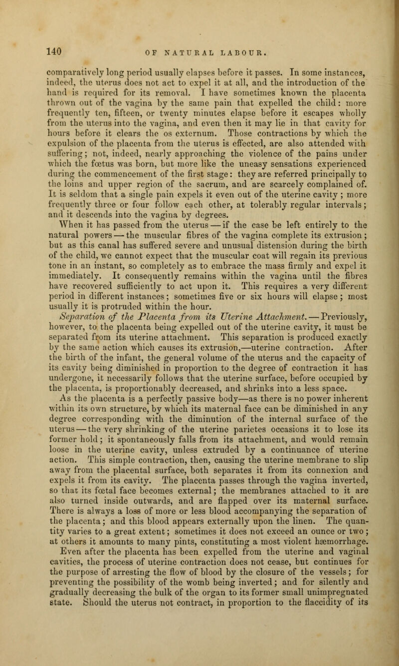 comparatively long period usually elapses before it passes. In some instances, indeed, the uterus does not act to expel it at all, and the introduction of the hand is required for its removal. I have sometimes known the placenta thrown out of the vagina by the same pain that expelled the child: more frequently ten, fifteen, or twenty minutes elapse before it escapes wholly from the uterus into the vagina, and even then it may lie in that cavity for hours before it clears the os externum. Those contractions by which the expulsion of the placenta from the uterus is effected, are also attended with suffering; not, indeed, nearly approaching the violence of the pains under which the foetus was born, but more like the uneasy sensations experienced during the commencement of the first stage: they are referred principally to the loins and upper region of the sacrum, and are scarcely complained of. It is seldom that a single pain expels it even out of the uterine cavity ; more frequently three or four follow each other, at tolerably regular intervals; and it descends into the vagina by degrees. When it has passed from the uterus — if the case be left entirely to the natural powers — the muscular fibres of the vagina complete its extrusion ; but as this canal has suffered severe and unusual distension during the birth of the child, we cannot expect that the muscular coat will regain its previous tone in an instant, so completely as to embrace the mass firmly and expel it immediately. It consequently remains within the vagina until the fibres have recovered sufficiently to act upon it. This requires a very different period in different instances; sometimes five or six hours will elapse; most usually it is protruded within the hour. Separation of the Placenta from its Uterine Attachment. — Previously, however, to the placenta being expelled out of the uterine cavity, it must be separated from its uterine attachment. This separation is produced exactly b}' the same action which causes its extrusion,—uterine contraction. After the birth of the infant, the general volume of the uterus and the capacity of its cavity being diminished in proportion to the degree of contraction it has undergone, it necessarily follows that the uterine surface, before occupied by the placenta, is proportionably decreased, and shrinks into a less space. As the placenta is a perfectly passive body—as there is no power inherent within its own structure, by which its maternal face can be diminished in any degree corresponding with the diminution of the internal surface of the uterus — the very shrinking of the uterine parietes occasions it to lose its former hold; it spontaneously falls from its attachment, and would remain loose in the uterine cavity, unless extruded by a continuance of uterine action. This simple contraction, then, causing the uterine membrane to slip away from the placental surface, both separates it from its connexion and expels it from its cavity. The placenta passes through the vagina inverted, so that its foetal face becomes external; the membranes attached to it are also turned inside outwards, and are flapped over its maternal surface. There is always a loss of more or less blood accompanying the separation of the placenta; and this blood appears externally upon the linen. The quan- tity varies to a great extent; sometimes it does not exceed an ounce or two; at others it amounts to many pints, constituting a most violent haemorrhage. Even after the placenta has been expelled from the uterine and vaginal cavities, the process of uterine contraction does not cease, but continues for the purpose of arresting the flow of blood by the closure of the vessels; for preventing the possibility of the womb being inverted; and for silently and gradually decreasing the bulk of the organ to its former small unimpregnated state. Should the uterus not contract, in proportion to the flaccidity of its