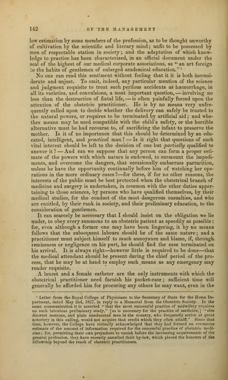low estimation by some members of the profession, as to be thought unworthy of cultivation by the scientific and literary mind; unfit to be possessed by men of respectable station in society; and the adaptation of which know- ledge to practice has been characterized, in an official document under the seal of the highest of our medical corporate associations, as  an art foreign to the habits of gentlemen of enlarged academical education.1 No one can read this sentiment without feeling that it it is both inconsi- derate and unjust. To omit, indeed, any particular mention of the science and judgment requisite to treat such perilous accidents as haemorrhage, in all its varieties, and convulsions, a most important question, — involving no less than the destruction of foetal life, — is often painfully forced upon the attention of the obstetric practitioner. He is by no means very unfre- quently called upon to decide whether the delivery can safely be trusted to the natural powers, or requires to be terminated by artificial aid; and whe- ther means may be used compatible with the child's safety, or the horrible alternative must be had recourse to, of sacrificing the infant to preserve the mother. Is it of no importance that this should be determined by an edu- cated, intelligent, and practical man ? — Is it right that questions of such vital interest should be left to the decision of one but partially qualified to answer it? — And can we suppose that any person can form a proper esti- mate of the powers with which nature is endowed, to surmount the impedi- ments, and overcome the dangers, that occasionally embarrass parturition, unless he have the opportunity continually before him of watching her ope- rations in the more ordinary cases ?—for these, if for no other reasons, the interests of the public must be best protected when the obstetrical branch of medicine and surgery is undertaken, in common with the other duties apper- taining to those sciences, by persons who have qualified themselves, by their medical studies, for the conduct of the most dangerous casualties, and who are entitled, by their rank in society, and their preliminary education, to the consideration of gentlemen. It can scarcely be necessary that I should insist on the obligation we lie under, to obey every summons to an obstetric patient as speedily as possible: for, even although a former one may have been lingering, it by no means follows that the subsequent labours should be of the same nature; and a practitioner must subject himself to much annoyance and blame, if, through remissness or negligence on his part, he should find the case terminated on his arrival. It is always right—however little is required to be done—that the medical attendant should be present during the chief period of the pro- cess, that he may be at hand to employ such means as any emergency may render requisite. A lancet and a female catheter are the only instruments with which the obstetrical practitioner need furnish his pocket-case ; sufficient time will generally be afforded him for procuring any others he may want, even in the 1 Letter from the Royal College of Physicians to the Secretary of State for the Home De- partment, dated May 2nd, 1827, in reply to a Memorial from the Obstetric Society. In the same communication it is asserted that the most successful practice of midwifery requires no such laborious preliminary study, [as is necessary for the practice of medicine,] else discreet matrons, and plain uneducated men in the country, who frequently arrive at great notoriety in this calling, wTould not acquire that credit which they often attain. Since that time, however, the College have virtually acknowledged that they had formed an erroneous estimate of the amount of information required for the successful practice of obstetric medi- cine;- for, permitting their own prejudices to vanish before the increasing acquirements of the general profession, they have recently annulled their by-law, which placed the honours of the fellowship beyond the reach of obstetric practitioners.