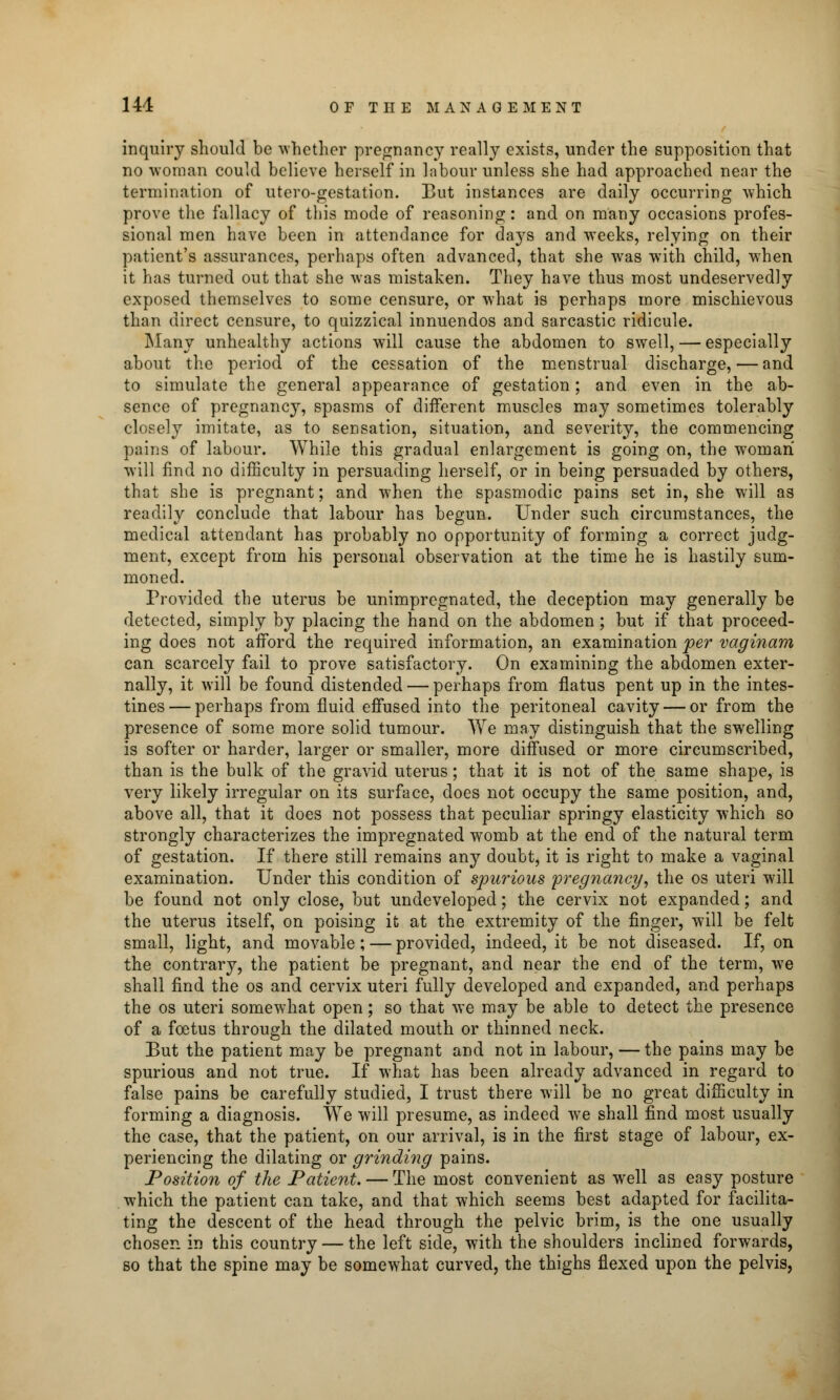 inquiry should be whether pregnancy really exists, under the supposition that no woman could believe herself in labour unless she had approached near the termination of utero-gestation. But instances are daily occurring which prove the fallacy of tins mode of reasoning: and on many occasions profes- sional men have been in attendance for days and weeks, relying on their patient's assurances, perhaps often advanced, that she was with child, when it has turned out that she was mistaken. They have thus most undeservedly exposed themselves to some censure, or what is perhaps more mischievous than direct censure, to quizzical innuendos and sarcastic ridicule. Many unhealthy actions will cause the abdomen to swell, — especially about the period of the cessation of the menstrual discharge, — and to simulate the general appearance of gestation; and even in the ab- sence of pregnancy, spasms of different muscles may sometimes tolerably closely imitate, as to sensation, situation, and severity, the commencing pains of labour. While this gradual enlargement is going on, the woman will find no difficulty in persuading herself, or in being persuaded by others, that she is pregnant; and when the spasmodic pains set in, she will as readily conclude that labour has begun. Under such circumstances, the medical attendant has probably no opportunity of forming a correct judg- ment, except from his personal observation at the time he is hastily sum- moned. Provided the uterus be unimpregnated, the deception may generally be detected, simply by placing the hand on the abdomen; but if that proceed- ing does not afford the required information, an examination per vaginam can scarcely fail to prove satisfactory. On examining the abdomen exter- nally, it will be found distended — perhaps from flatus pent up in the intes- tines— perhaps from fluid effused into the peritoneal cavity — or from the presence of some more solid tumour. We may distinguish that the swelling is softer or harder, larger or smaller, more diffused or more circumscribed, than is the bulk of the gravid uterus; that it is not of the same shape, is very likely irregular on its surface, does not occupy the same position, and, above all, that it does not possess that peculiar springy elasticity which so strongly characterizes the impregnated womb at the end of the natural term of gestation. If there still remains any doubt, it is right to make a vaginal examination. Under this condition of spurious 'pregnancy, the os uteri will be found not only close, but undeveloped; the cervix not expanded; and the uterus itself, on poising it at the extremity of the finger, will be felt small, light, and movable; — provided, indeed, it be not diseased. If, on the contrary, the patient be pregnant, and near the end of the term, we shall find the os and cervix uteri fully developed and expanded, and perhaps the os uteri somewhat open; so that we may be able to detect the presence of a foetus through the dilated mouth or thinned neck. But the patient may be pregnant and not in labour, — the pains may be spurious and not true. If what has been already advanced in regard to false pains be carefully studied, I trust there will be no great difficulty in forming a diagnosis. We will presume, as indeed we shall find most usually the case, that the patient, on our arrival, is in the first stage of labour, ex- periencing the dilating or grinding pains. Position of the Patient. — The most convenient as well as easy posture which the patient can take, and that which seems best adapted for facilita- ting the descent of the head through the pelvic brim, is the one usually chosen in this country — the left side, with the shoulders inclined forwards, so that the spine may be somewhat curved, the thighs flexed upon the pelvis,