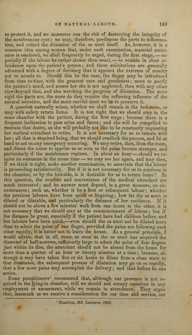 to protect it, and we moreover run the risk of destroying the integrity of the membranous cyst: we may, therefore, predispose the parts to inflamma- tion, and retard the dilatation of the os uteri itself. As, however, it is a common idea among women that, under each examination, material assist- ance is rendered, we shall frequently be urged, during the first stage, — es- pecially if the labour be rather slower than usual, — to remain in close at- tendance upon the patient's person ; and these solicitations are generally advanced with a degree of fervency that it appears the extreme of cruelty not to accede to. Should this be the case, the finger may be introduced from time to time, with the greatest care and gentleness; more to pacify the patient's mind, and assure her she is not neglected, than with any other view beyond that, and also watching the progress of dilatation. The more rigid the parts are, the more do they require the softening influence of the natural secretion, and the more careful must we be to preserve it. A question naturally arises, whether we shall remain in the bed-room, or may with safety return home. It is not right that we should stay in the same chamber with the patient, during the first stage; because there is a frequent inclination to pass urine and foeces; and she will be compelled to restrain that desire, as she will probably not like to be constantly requesting her medical attendant to retire. It is not necessary for us to remain with her ; all that is required being, that we should overlook the process, and be at hand to act on any emergency occurring. We may retire, then, from the room, and direct the nurse to apprize us as soon as the pains become stronger, and particularly if the membranes rupture. In about an hour — should we re- ceive no summons in the mean time — we may see her again, and may then, if we think it right, make another examination, to ascertain that the labour is proceeding satisfactorily. But if it is not necessary for us to continue in the chamber, or by the bed-side, is it desirable for us to return home ? In this question, the comfort and convenience of the medical attendant are much interested; and its answer must depend, in a great measure, on cir- cumstances; such as, whether it be a first or subsequent labour; whether the previous labours have been quick or lingering; how far the os uteri is dilated or dilatable, and particularly the distance of her residence. If it should not be above a few minutes' walk from one house to the other, it is not necessary that we should stay at the commencement of labour; but if the distance be great, especially if the patient have had children before, and her labours have been quick,—even should the os uteri not be dilated more than to admit the point of one finger, provided the pains are following each other rapidly, it is better not to leave the house. As a general principle, I would advise, that in all cases, as soon as the os uteri has acquired the diameter of half-a-crown, sufficiently large to admit the point of four fingers just within its disc, the attendant should not be absent from the house for more than a quarter of an hour or twenty minutes at a time; because, al- though it may have taken five or six hours to dilate from a close state to that dimension, the subsequent process of dilatation may go on so rapidly, that a few more pains may accomplish the delivery; and that before he can arrive. Some practitioners1 recommend that, although our presence is not re- quired in the lying-in chamber, still we should not occupy ourselves in any employment or amusement, while we remain in attendance. They argue that, inasmuch as we receive a consideration for our time and service, our 1 Hamilton, MS. Lectures, 1820.
