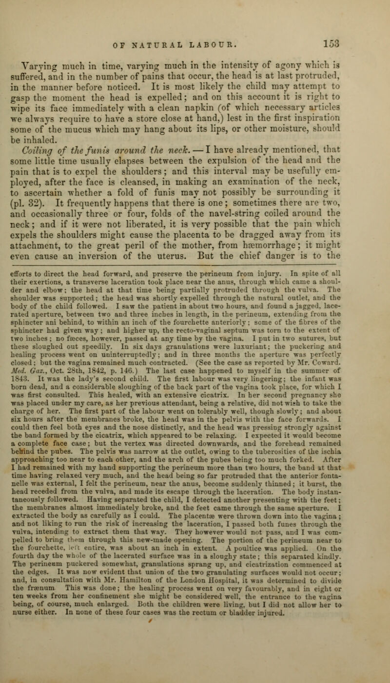 Varying much in time, varying much in the intensity of agony which ig suffered, and in the number of pains that occur, the head is at last protruded, in the manner before noticed. It is most likely the child may attempt to gasp the moment the head is expelled; and on this account it is right to wipe its face immediately with a clean napkin (of which necessary articles we always require to have a store close at hand,) lest in the first inspiration some of the mucus which may hang about its lips, or other moisture, should be inhaled. Coiling of the funis around the neck. — I have already mentioned, that some little time usually elapses between the expulsion of the head and the pain that is to expel the shoulders ; and this interval may be usefully em- ployed, after the face is cleansed, in making an examination of the neck, to ascertain whether a fold of funis may not possibly be surrounding it (pi. 32). It frequently happens that there is one; sometimes there are two, and occasionally three or four, folds of the navel-string coiled around the neck; and if it were not liberated, it is very possible that the pain which expels the shoulders might cause the placenta to be dragged away from its attachment, to the great peril of the mother, from hcemorrhage; it might even cause an inversion of the uterus. But the chief danger is to the efforts to direct the head forward, and preserve the perineum from injury. In spite of all their exertions, a transverse laceration took place near the anus, through which came a shoul- der and elbow; the head at that time being partially protruded through the vulva. The shoulder was supported; the head was shortly expelled through the natural outlet, and the body of the child followed. I saw the patient in about two hours, and found a jagged, lace- rated aperture, between two and three inches in length, in the perineum, extending from the sphincter ani behind, to within an inch of the fourchette anteriorly: some of the fibres of the sphincter had given way ; and higher up, the recto-vaginal septum was torn to the extent of two inches ; no fseces, however, passed at any time by the vagina. I put in two suture?, but these sloughed out speedily. In six days granulations were luxuriant; the puckering and healing process went on uninterruptedly; and in three months the aperture was perfectly closed; but the vagina remained much contracted. (See the case as reported by Mr. Coward. Med. Gaz., Oct. 28th, 1842, p. 146.) The last case happened to myself in the summer of 1843. It was the lady's second child. The first labour was very liugering: the infant was born dead, and a considerable sloughing of the back part of the vagina took place, for which I was first consulted. This healed, with an extensive cicatrix. In her second pregnancy she was placed under my care, as her previous attendant, being a relative, did not wish to take the charge of her. The first part of the labour went on tolerably well, though slowly; and about six hours after the membranes broke, the head was in the pelvis with the face forwards. I could then feel both eyes and the nose distinctly, and the head was pressing strongly against the band formed by the cicatrix, which appeared to be relaxing. I expected it would become a complete face case; but the vertex was directed downwards, and the forehead remained behind the pubes. The pelvis was narrow at the outlet, owing to the tuberosities of the ischia approaching too near to each other, and the arch of the pubes being too much forked. After I had remained with my hand supporting the perineum more than two hours, the band at that time having relaxed very much, and the head being so far protruded that the anterior fonta- nels was external, I felt the perineum, near the anus, become suddenly thinned; it burst, the head receded from the vulva, and made its escape through the laceration. The body instan- taneously followed. Having separated the child, I detected another presenting with the feet; the membranes almost immediately broke, and the feet came through the same aperture. I extracted the body as carefully as I could. The placentas were thrown down into the vagina ; and not liking to run the risk of increasing the laceration, I passed both funes through the vulva, intending to extract them that way. They however would not pass, and I was com- pelled to bring them through this new-made opening. The portion of the perineum near to the fourchette, left entire, was about an inch in extent. A poultice was applied. On the fourth day the whole of the lacerated surface was in a sloughy state; this separated kindly. The perineum puckered somewhat, granulations sprang up, and cicatrization commenced at the edges. It was now evident that union of the two granulating surfaces would not occur; and, in consultation with Mr. Hamilton of the London Hospital, it was determined to divide the fraenum This was done; the healing process went on very favourably, and in eight or ten weeks from her confinement she might be considered well, the entrance to the vagina being, of course, much enlarged. Both the children were living, but I did not allow her to nurse either. In none of these four cases was the rectum or bladder injured.