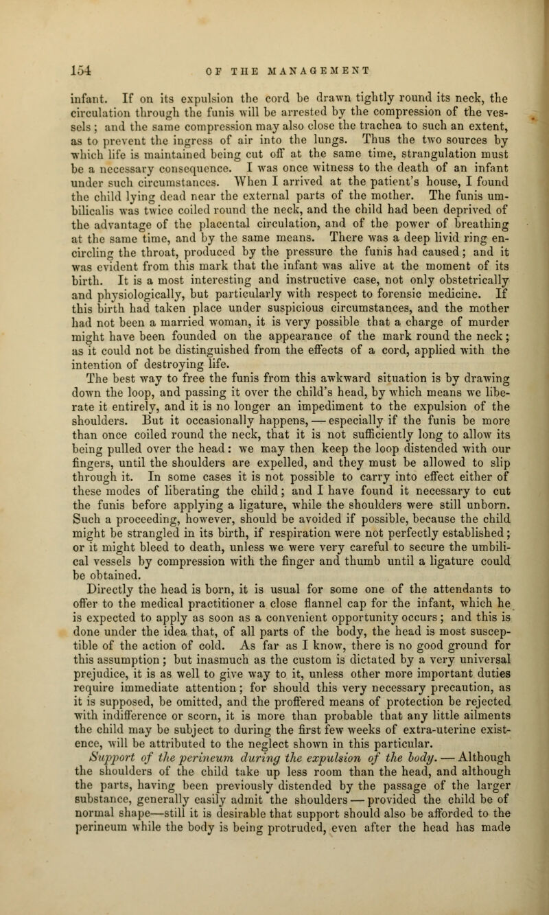 infant. If on its expulsion the cord be drawn tightly round its neck, the circulation through the funis will be arrested by the compression of the ves- sels ; and the same compression may also close the trachea to such an extent, as to prevent the ingress of air into the lungs. Thus the two sources by which life is maintained being cut off at the same time, strangulation must be a necessary consequence. I was once witness to the death of an infant under such circumstances. When I arrived at the patient's house, I found the child lying dead near the external parts of the mother. The funis um- bilicalis was twice coiled round the neck, and the child had been deprived of the advantage of the placental circulation, and of the power of breathing at the same time, and by the same means. There was a deep livid ring en- circling the throat, produced by the pressure the funis had caused; and it was evident from this mark that the infant was alive at the moment of its birth. It is a most interesting and instructive case, not only obstetrically and physiologically, but particularly with respect to forensic medicine. If this birth had taken place under suspicious circumstances, and the mother had not been a married woman, it is very possible that a charge of murder might have been founded on the appearance of the mark round the neck; as it could not be distinguished from the effects of a cord, applied with the intention of destroying life. The best way to free the funis from this awkward situation is by drawing down the loop, and passing it over the child's head, by which means we libe- rate it entirely, and it is no longer an impediment to the expulsion of the shoulders. But it occasionally happens, — especially if the funis be more than once coiled round the neck, that it is not sufficiently long to allow its being pulled over the head: we may then keep the loop distended with our fingers, until the shoulders are expelled, and they must be allowed to slip through it. In some cases it is not possible to carry into effect either of these modes of liberating the child; and I have found it necessary to cut the funis before applying a ligature, while the shoulders were still unborn. Such a proceeding, however, should be avoided if possible, because the child might be strangled in its birth, if respiration were not perfectly established; or it might bleed to death, unless we were very careful to secure the umbili- cal vessels by compression with the finger and thumb until a ligature could be obtained. Directly the head is born, it is usual for some one of the attendants to offer to the medical practitioner a close flannel cap for the infant, which he is expected to apply as soon as a convenient opportunity occurs; and this is done under the idea that, of all parts of the body, the head is most suscep- tible of the action of cold. As far as I know, there is no good ground for this assumption; but inasmuch as the custom is dictated by a very universal prejudice, it is as well to give way to it, unless other more important duties require immediate attention; for should this very necessary precaution, as it is supposed, be omitted, and the proffered means of protection be rejected with indifference or scorn, it is more than probable that any little ailments the child may be subject to during the first few weeks of extra-uterine exist- ence, will be attributed to the neglect shown in this particular. Suj^port of the perineum during the expulsion of the body. — Although the shoulders of the child take up less room than the head, and although the parts, having been previously distended by the passage of the larger substance, generally easily admit the shoulders — provided the child be of normal shape—still it is desirable that support should also be afforded to the perineum while the body is being protruded, even after the head has made
