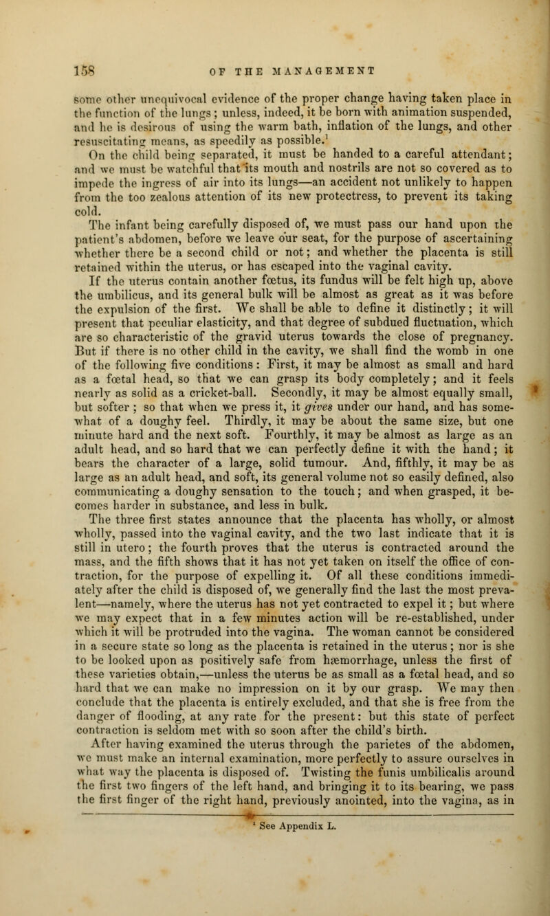some other unequivocal evidence of the proper change having taken place in the function of the lungs ; unless, indeed, it be born with animation suspended, and he is desirous of using the warm bath, inflation of the lungs, and other resuscitating means, as speedily as possible.1 On the child being separated, it must be handed to a careful attendant; and we must be watchful that its mouth and nostrils are not so covered as to impede the ingress of air into its lungs—an accident not unlikely to happen from the too zealous attention of its new protectress, to prevent its taking cold. The infant being carefully disposed of, we must pass our hand upon the patient's abdomen, before we leave our seat, for the purpose of ascertaining whether there be a second child or not; and whether the placenta is still retained within the uterus, or has escaped into the vaginal cavity. If the uterus contain another foetus, its fundus will be felt high up, above the umbilicus, and its general bulk will be almost as great as it was before the expulsion of the first. We shall be able to define it distinctly; it will present that peculiar elasticity, and that degree of subdued fluctuation, which are so characteristic of the gravid uterus towards the close of pregnancy. But if there is no other child in the cavity, we shall find the womb in one of the following five conditions: First, it may be almost as small and hard as a foetal head, so that we can grasp its body completely; and it feels nearly as solid as a cricket-ball. Secondly, it may be almost equally small, but softer ; so that when we press it, it gives under our hand, and has some- what of a doughy feel. Thirdly, it may be about the same size, but one minute hard and the next soft. Fourthly, it may be almost as large as an adult head, and so hard that we can perfectly define it with the hand; it bears the character of a large, solid tumour. And, fifthly, it may be as large as an adult head, and soft, its general volume not so easily defined, also communicating a doughy sensation to the touch; and when grasped, it be- comes harder in substance, and less in bulk. The three first states announce that the placenta has wholly, or almost wholly, passed into the vaginal cavity, and the two last indicate that it is still in utero; the fourth proves that the uterus is contracted around the mass, and the fifth shows that it has not yet taken on itself the office of con- traction, for the purpose of expelling it. Of all these conditions immedi- ately after the child is disposed of, we generally find the last the most preva- lent—namely, where the uterus has not yet contracted to expel it; but where we may expect that in a few minutes action will be re-established, under which it will be protruded into the vagina. The woman cannot be considered in a secure state so long as the placenta is retained in the uterus; nor is she to be looked upon as positively safe from haemorrhage, unless the first of these varieties obtain,—unless the uterus be as small as a foetal head, and so hard that we can make no impression on it by our grasp. We may then conclude that the placenta is entirely excluded, and that she is free from the danger of flooding, at any rate for the present: but this state of perfect contraction is seldom met with so soon after the child's birth. After having examined the uterus through the parietes of the abdomen, we must make an internal examination, more perfectly to assure ourselves in what way the placenta is disposed of. Twisting the funis umbilicalis around the first two fingers of the left hand, and bringing it to its bearing, we pass the first finger of the right hand, previously anointed, into the vagina, as in m : 1 See Appendix L.