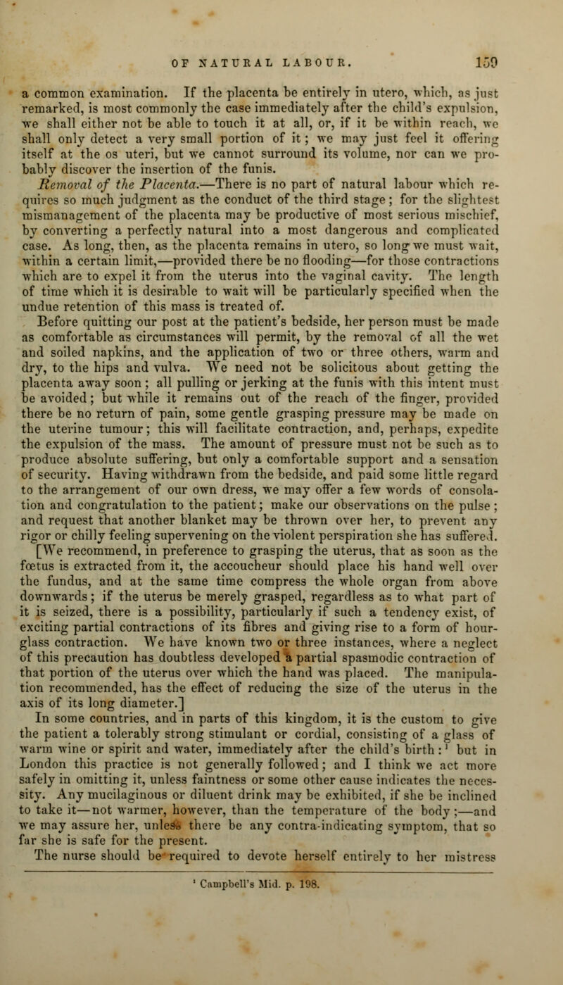 a common examination. If the placenta be entirely in utero, which, as just remarked, is most commonly the case immediately after the child's expulsion, we shall either not be able to touch it at all, or, if it be within reach, we shall only detect a very small portion of it; we may just feel it offering itself at the os uteri, but we cannot surround its volume, nor can we pro- bably discover the insertion of the funis. Removal of the Placenta.—There is no part of natural labour which re- quires so much judgment as the conduct of the third stage ; for the slightest mismanagement of the placenta may be productive of most serious mischief, by converting a perfectly natural into a most dangerous and complicated case. As long, then, as the placenta remains in utero, so long we must wait, within a certain limit,—provided there be no flooding—for those contractions which are to expel it from the uterus into the vaginal cavity. The length of time which it is desirable to wait will be particularly specified when the undue retention of this mass is treated of. Before quitting our post at the patient's bedside, her person must be made as comfortable as circumstances will permit, by the removal of all the wet and soiled napkins, and the application of two or three others, warm and dry, to the hips and vulva. We need not be solicitous about getting the placenta away soon ; all pulling or jerking at the funis with this intent must be avoided; but while it remains out of the reach of the finger, provided there be no return of pain, some gentle grasping pressure may be made on the uterine tumour; this will facilitate contraction, and, perhaps, expedite the expulsion of the mass. The amount of pressure must not be such as to produce absolute suffering, but only a comfortable support and a sensation of security. Having withdrawn from the bedside, and paid some little regard to the arrangement of our own dress, we may offer a few words of consola- tion and congratulation to the patient; make our observations on the pulse; and request that another blanket may be thrown over her, to prevent any rigor or chilly feeling supervening on the violent perspiration she has suffered. [We recommend, in preference to grasping the uterus, that as soon as the foetus is extracted from it, the accoucheur should place his hand well over the fundus, and at the same time compress the whole organ from above downwards; if the uterus be merely grasped, regardless as to what part of it is seized, there is a possibility, particularly if such a tendency exist, of exciting partial contractions of its fibres and giving rise to a form of hour- glass contraction. We have known two or three instances, where a neglect of this precaution has doubtless developed *a partial spasmodic contraction of that portion of the uterus over which the hand was placed. The manipula- tion recommended, has the effect of reducing the size of the uterus in the axis of its long diameter.] In some countries, and in parts of this kingdom, it is the custom to give the patient a tolerably strong stimulant or cordial, consisting of a glass of warm wine or spirit and water, immediately after the child's birth :l but in London this practice is not generally followed; and I think we act more safely in omitting it, unless faintness or some other cause indicates the neces- sity. Any mucilaginous or diluent drink may be exhibited, if she be inclined to take it—not warmer, however, than the temperature of the body;—and we may assure her, unless there be any contra-indicating symptom, that so far she is safe for the present. The nurse should be required to devote herself entirely to her mistress 1 Campbell's Mid. p. 198.
