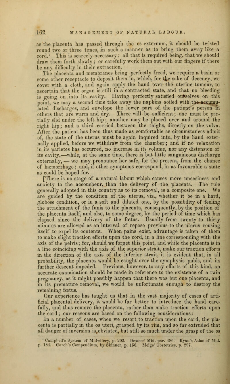 as the placenta has passed through the os externum, it should be twisted round two or three times, in such a manner as- to bring them away like a cord.1 This is scarcely necessary ; all that is required being, that we should draw them forth slowly ; or carefully work them out with our fingers if there be any difficulty in their extraction. The placenta and membranes being perfectly freed, we require a basin or some other receptacle to deposit them in, which, for tjje sake of decency, we cover with a cloth, and again apply the hand over the uterine tumour, to ascertain that the organ is still in a contracted state, and that no bleeding is going on into its cavity. Having perfectly satisfied ourselves on this point, we may a second time take away the napkins soiled with tlie- accumu- lated discharges, and envelope the lower part of the patient's personam others that are warm and dry. Three will be sufficient; one must be par- tially slid under the left hip; another may be placed over and around the right hip; and a third carried between the thighs, directly on the vulva. After the patient has been thus made as comfortable as circumstances admit of, the state of the uterus must be again inquired into, by the hand exter- nally applied, before we withdraw from the chamber; and if no relaxation in its parietes has occurred, no increase in its volume, nor any distension of its cavit}r,—while, at the same time, there is but little sanguineous discharge externally, — we may pronounce her safe, for the present, from the chance of haemorrhage; and, if other symptoms correspond, in as favourable a state as could be hoped for. [There is no stage of a natural labour which causes more uneasiness and anxiety to the accoucheur, than the delivery of the placenta. The rule generally adopted in this country as to its removal, is a composite one. We are guided by the condition of the uterus, viz., whether it be in a hard, globose condition, or in a soft and dilated one, by the possibility of feeling the attachment of the funis to the placenta, consequently, by the position of the placenta itself, and also, to some degree, by the period of time which has elapsed since the delivery of the foetus. Usually from twenty to thirty minutes are allowed as an interval of repose previous to the uterus rousing itself to expel its contents. When pains exist, advantage is taken of them to make slight traction efforts upon the cord, in a line corresponding with the axis of the pelvis; for, should we forget this point, and while the placenta is in a line coinciding with the axis of the superior strait, make our traction efforts in the direction of the axis of the inferior strait, it is evident that, in all probability, the placenta would be caught over the symphysis pubis, and its further descent impeded. Previous, however, to any efforts of this kind, an accurate examination should be made in reference to the existence of a twin pregnancy, as it might possibly happen that there was but one placenta, and in its premature removal, we would be unfortunate enough to destroy the remaining foetus. Our experience has taught us that in the vast majority of cases of arti- ficial placental delivery, it would be far better to introduce the hand care- fully, and thus remove the placenta, rather than make traction efforts upon the cord; our reasons are based on the following considerations: In a number of cases, when we resort to traction upon the cord, the pla- centa is partially in the os uteri, grasped by its rim, and so far extruded that all danger of inversion is^obviated, but still so much under the grasp of the os 1 Campbell's System of Midwifery, p. 202. Dewees' Mid. par. 48G. Ryan's Atlas of Mid. p. 184. Go-)ch's Compendium, by Skinner, p. 156. Meigs' Obstetrics, p. 297.