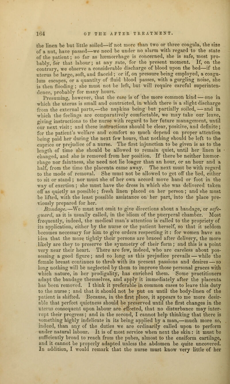 the linen be but little soiled—if not more than two or three coagula, the size of a nut, have passed—we need be under no alarm with regard to the state of the patient; so far as haemorrhage is concerned, she is safe, most pro- bably, for that labour; at any rate, for the present moment. If, on the contrary, we observe a considerable discharge of blood upon the bed—if the uterus be large, soft, and flaccid ; or if, on pressure being employed, a coagu- lum escapes, or a quantity of fluid blood passes, with a gurgling noise, she is then flooding; she must not be left, but will require careful superinten- dence, probably for many hours. Presuming, however, that the case is of the more common kind — one in which the uterus is small and contracted, in which there is a slight discharge from the external parts,—the napkins being but partially soiled, — and in which the feelings are comparatively comfortable, we may take our leave, giving instructions to the nurse with regard to her future management, until our next visit; and these instructions should be clear, positive, and definite; for the patient's welfare and comfort so much depend on proper attention being paid her during the next few hours, that nothing should be left to the caprice or prejudice of a nurse. The first injunction to be given is as to the length of time she should be allowed to remain quiet, until her linen is changed, and she is removed from her position. If there be neither hsemor- rhage nor faintness, she need not lie longer than an hour, or an hour and a half, from the time the placenta came away. The next must be with regard to the mode of removal. She must not be allowed to get off the bed, either to sit or stand; nor must she of her own accord move hand or foot in the way of exertion; she must have the dress in which she was delivered taken off as quietly as possible; fresh linen placed on her person; and she must be lifted, with the least possible assistance on her part, into the place pre- viously prepared for her. Bzuidage.—We must not omit to give directions about a bandage, or safe- guard, as it is usually called, in the idiom of the puerperal chamber. Most frequently, indeed, the medical man's attention is called to the propriety of its application, either by the nurse or the patient herself, so that it seldom becomes necessary for him to give orders respecting it: for women have an idea that the more tightly their persons are braced after delivery, the more likely are they to preserve the symmetry of their form; and this is a point very near their heart. There are few, indeed, who are careless about pos- sessing a good figure; and so long as this prejudice prevails — while the female breast continues to throb with its present passions and desires — so long nothing will be neglected by them to improve those personal graces with which nature, in her prodigality, has enriched them. Some practitioners adapt the bandage themselves, and apply it immediately after the placenta has been removed. I think it preferable in common cases to leave this duty to the nurse ; and that it should not be put on until the body-linen of the patient is shifted. Because, in the first place, it appears to me more desir- able that perfect quietness should be preserved until the first changes in the uterus consequent upon labour are effected, that no disturbance may inter- rupt their progress; and in the second, I cannot help thinking that there is something highly indelicate in its being applied by a man,—much more so, indeed, than any of the duties we are ordinarily called upon to perform under natural labour. It is of most service when next the skin : it must be sufficiently broad to reach from the pubes, almost to the ensiform cartilage, and it cannot be properly adapted unless the abdomen be quite uncovered. In addition, I would remark that the nurse must know very little of her
