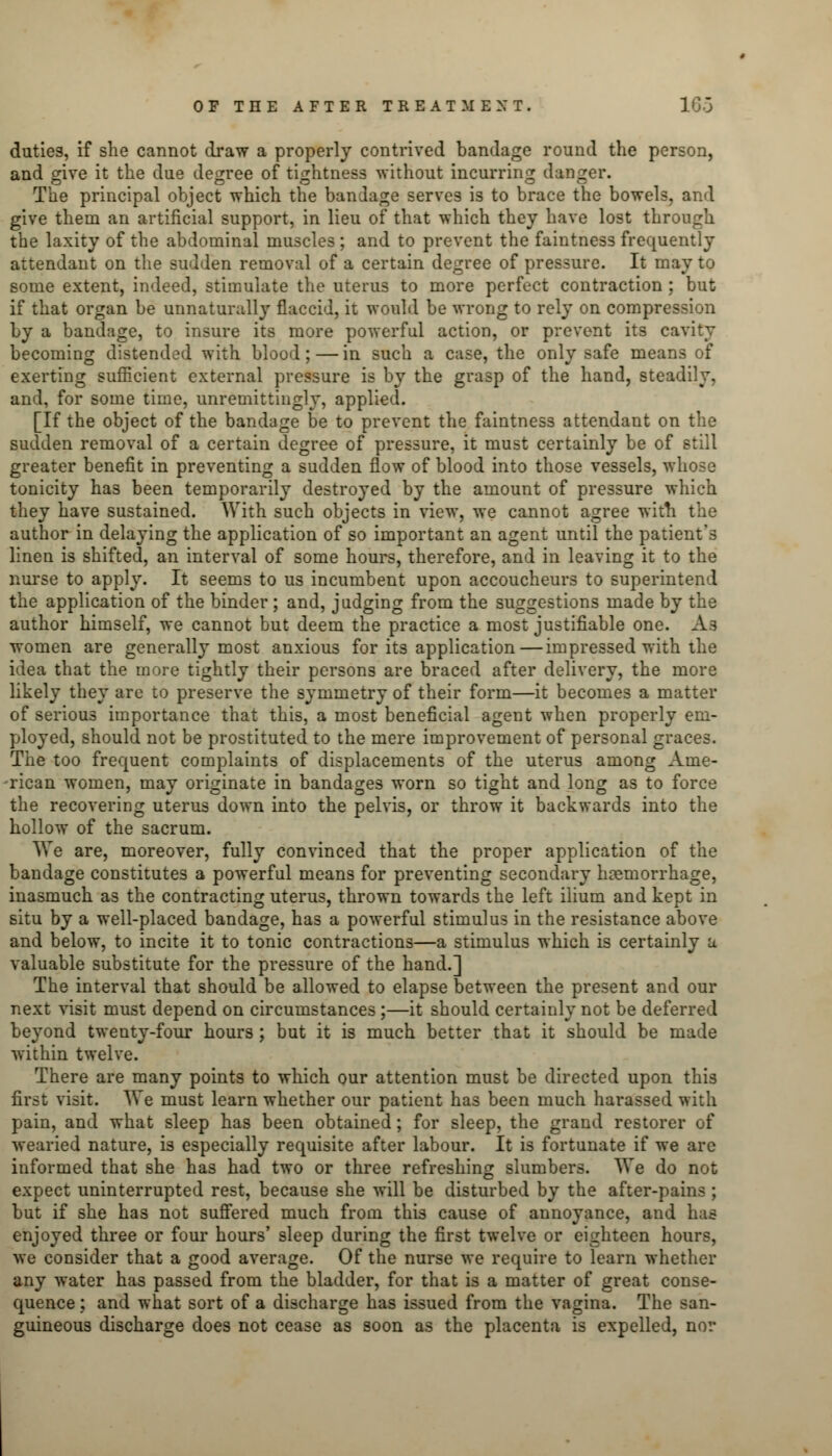 duties, if she cannot draw a properly contrived bandage round the person, and give it the due degree of tightness without incurring danger. The principal object which the bandage serves is to brace the bowels, and give them an artificial support, in lieu of that which they have lost through the laxity of the abdominal muscles ; and to prevent the faintness frequently attendant on the sudden removal of a certain degree of pressure. It may to some extent, indeed, stimulate the uterus to more perfect contraction ; but if that organ be unnaturally flaccid, it would be wrong to rely on compression by a bandage, to insure its more powerful action, or prevent its cavity becoming distended with blood; — in such a case, the only safe means of exerting sufficient external pressure is by the grasp of the hand, steadily, and, for some time, unremittingly, applied. [If the object of the bandage be to prevent the faintness attendant on the sudden removal of a certain degree of pressure, it must certainly be of still greater benefit in preventing a sudden flow of blood into those vessels, whose tonicity has been temporarily destroyed by the amount of pressure which they have sustained. With such objects in view, we cannot agree with the author in delaying the application of so important an agent until the patient's linen is shifted, an interval of some hours, therefore, and in leaving it to the nurse to apply. It seems to us incumbent upon accoucheurs to superintend the application of the binder; and, judging from the suggestions made by the author himself, we cannot but deem the practice a most justifiable one. As women are generally most anxious for its application—impressed with the idea that the more tightly their persons are braced after delivery, the more likely they are to preserve the symmetry of their form—it becomes a matter of serious importance that this, a most beneficial agent when properly em- ployed, should not be prostituted to the mere improvement of personal graces. The too frequent complaints of displacements of the uterus among Ame- rican women, may originate in bandages worn so tight and long as to force the recovering uterus down into the pelvis, or throw it backwards into the hollow of the sacrum. We are, moreover, fully convinced that the proper application of the bandage constitutes a powerful means for preventing secondary hemorrhage, inasmuch as the contracting uterus, thrown towards the left ilium and kept in situ by a well-placed bandage, has a powerful stimulus in the resistance above and below, to incite it to tonic contractions—a stimulus which is certainly a valuable substitute for the pressure of the hand.] The interval that should be allowed to elapse between the present and our next visit must depend on circumstances;—it should certainly not be deferred beyond twenty-four hours ; but it is much better that it should be made within twelve. There are many points to which our attention must be directed upon this first visit. We must learn whether our patient has been much harassed with pain, and what sleep has been obtained; for sleep, the grand restorer of wearied nature, is especially requisite after labour. It is fortunate if we are informed that she has had two or three refreshing slumbers. We do not expect uninterrupted rest, because she will be disturbed by the after-pains ; but if she has not suffered much from this cause of annoyance, and has enjoyed three or four hours' sleep during the first twelve or eighteen hours, we consider that a good average. Of the nurse we require to learn whether any water has passed from the bladder, for that is a matter of great conse- quence : and what sort of a discharge has issued from the vagina. The san- guineous discharge does not cease as soon as the placenta is expelled, nor