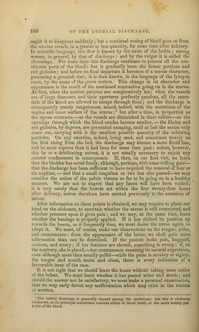 ought it to disappear suddenly; but a continual oozing of blood goes on from the uterine vessels, in a greater or less quantity, for some time after delivery. In scientific language, this flow is known by the name of the lochia; among women, in general, by that of discharge ; and by the vulgar it is called the rings. For some days this discharge continues to possess all the con- stituent parts of the blood; but it gradually loses the firmer portions and red globules; and before its final departure it becomes of a serous character, possessing a greenish tint; it is then known, in the language of the lying-in room, by the name of the green waters. This change in its character and appearance is the result of the continued contraction going on in the uterus. At first, when the uterine parietes are comparatively lax; when the vessels are of large diameter, and their apertures perfectly patulous, all the essen- tials of the fclood are allowed to escape through them; and the discharge is consequently purely sanguineous, mixed, indeed, with the secretions of the vagina and inner surface of the uterus;l but after a time, in proportion as the uterus contracts,—as the vessels are diminished in their calibre—as the openings through which the blood exudes become smaller,—the fibrine and red globules, by degrees, are prevented escaping, until at last the serum only oozes out, carrying with it the smallest possible quantity of the colouring particles. On any exertion, indeed, being used, and sometimes merely on the first rising from the bed, the discharge may assume a more florid hue, and be more copious than it had been for some time past: unless, however, this be to a debilitating extent, it is not usually necessary to enjoin any stricter confinement in consequence. If, then, on our first visit, we learn that the bladder has acted freely, although, perhaps, with some trifling pain— that the discharge has been sufficient to have required the removal of four or six napkins, — and that a small coagulum or two has also passed—we may consider the action of the pelvic viscera so far to be going on in a healthy manner. We are not to expect that any fseces will have been voided; it is very rarely that the bowels act within the first twenty-four hours after delivery, unless diarrhoea have existed previously to the accession of labour. After information on these points is obtained, we may require to place our hand on the abdomen, to ascertain whether the uterus is still contracted, and whether pressure upon it gives pain; and we may, at the same time, learn whether the bandage is properly applied. If it has shifted its position up towards the bosom, as it frequently does, we must desire the nurse again to adapt it. We must, of course, make our observations on the tongue, pulse, and countenance: from the appearance of the latter, we shall gain more information than can be described. If the patient looks pale, haggard, anxious, and weary; if her features are shrunk, something is wrong ; if, on the contrary, she is placid,—her countenance resuming its natural expression, even although more than usually pallid—while the pulse is seventy or eighty, the tongue and mouth moist and clean, there is every indication of a favourable issue of the case. It is not right that we should leave the house without taking some notice of the infant. >Ye must learn whether it has passed urine and stools ; and s-hould the answer not be satisfactory, we must make a personal examination, that we may early detect any malformation which may exist in the rectum or urethra. 1 The lochial discbarge is generally classed among the secretions; but tbis is evidently erroneous, as its principal constituent consists either of blood itself, or the more watery par tides of the blood.