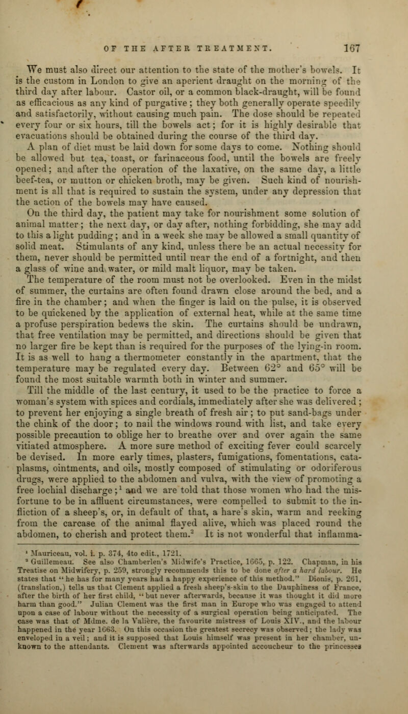 TVe must also direct our attention to the state of the mother's bowels. It is the custom in London to give an aperient draught on the morning of the third day after labour. Castor oil, or a common black-draught, will be found as efficacious as any kind of purgative ; they both generally operate speedily and satisfactorily, without causing much pain. The dose should be repeated every four or six hours, till the bowels act; for it is highly desirable that evacuations should be obtained during the course of the third day. A plan of* diet must be laid down for some days to come. Nothing should be allowed but tea, toast, or farinaceous food, until the bowels are freely opened; and after the operation of the laxative, on the same day. a little beef-tea, or mutton or chicken broth, may be given. Such kind of nourish- ment is all that is required to sustain the system, under any depression that the action of the bowels may have caused. On the third day, the patient may take for nourishment some solution of animal matter; the next day, or day after, nothing forbidding, she may add to this a light pudding; and in a week she may be allowed a small quantity of solid meat. Stimulants of any kind, unless there be an actual necessity for them, never should be permitted until near the end of a fortnight, and then a glass of wine and water, or mild malt liquor, may be taken. The temperature of the room must not be overlooked. Even in the midst of summer, the curtains are often found drawn close around the bed, and a fire in the chamber; and when the finger is laid on the pulse, it is observed to be quickened by the application of external heat, while at the same time a profuse perspiration bedews the skin. The curtains should be undrawn, that free ventilation may be permitted, and directions should be given that no larger fire be kept than is required for the purposes of the lying-in room. It is as well to hang a thermometer constantly in the apartment, that the temperature may be regulated every day. Between 62° and 65° will be found the most suitable warmth both in winter and summer. Till the middle of the last century, it used to be the practice to force a woman's system with spices and cordials, immediately after she was delivered : to prevent her enjoying a single breath of fresh air; to put sand-bags under the chink of the door; to nail the windows round with list, and take every possible precaution to oblige her to breathe over and over again the same vitiated atmosphere. A more sure method of exciting fever could scarcely be devised. In more early times, plasters, fumigations, fomentations, cata- plasms, ointments, and oils, mostly composed of stimulating or odoriferous drugs, were applied to the abdomen and vulva, with the view of promoting a free lochial discharge j1 and we are told that those women who had the mis- fortune to be in affluent circumstances, were compelled to submit to the in- fliction of a sheep's, or, in default of that, a hare's skin, warm and reeking from the carcase of the animal flayed alive, which was placed round the abdomen, to cherish and protect them.2 It is not wonderful that inflamma- 1 Mauriceau, vol. i. p. 374, 4to edit., 1721. 3 Guillenieau. See also Chamberlen's Midwife's Practice, 1GG-3, p. 122. Chapman, in his Treatise on Midwifery, p. 259, strongly recommends this to be done after a hard labour. He states that  he has for many years had a happy experience of this method. Dionis. i 2 (translation,) tells us that Clement applied a fresh sheep's-skin to the Dauphiness of France, after the birth of her first child, •' but never afterwards, because it was thought it did mure harm than good. Julian Clement was the first man in Europe who was engaged to attend upon a case of labour without the necessity of a surgical operation being anticipated. The case was that of Mdme. de la Yaliere, the favourite mistress of Louis XIV.. an 1 the happened in the year 1GG3. On this occasion the greatest secrecy was observed; the lady was enveloped in a veil: and it is supposed that Louis himself was present in her chamber, un- known to the attendants. Clement was afterwards appointed accoucheur to the pro