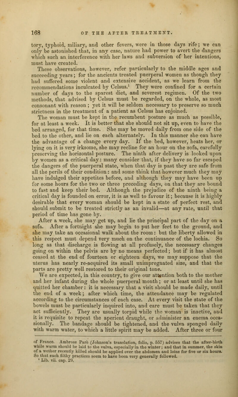 tory, typhoid, miliary, and other fevers, were in those days rife; we can only be astonished that, in any case, nature had power to avert the dangers which such an interference with her laws and subversion of her intentions, must have created. These observations, however, refer particularly to the middle ages and succeeding years; for the ancients treated puerperal women as though they had suffered some violent and extensive accident, as we learn from the recommendations inculcated by Celsus.1 They were confined for a certain number of days to the sparest diet, and severest regimen. Of the two methods, that advised by Celsus must be regarded, on the whole, as most consonant with reason ; yet it will be seldom necessary to preserve so much strictness in the treatment of a patient as Celsus has enjoined. The woman must be kept in the recumbent posture as much as possible, for at least a week. It is better that she should not sit up, even to have the bed arranged, for that time. She may be moved daily from one side of the bed to the other, and lie on each alternately. In this manner she can have the advantage of a change every day. If the bed, however, heats her, or lying on it is very irksome, she may recline for an hour on the sofa, carefully preserving the horizontal posture. The ninth after delivery is looked upon by women as a critical day: many consider that, if they have so far escaped the dangers of the puerperal state, when that day is past they are safe from all the perils of their condition : and some think that however much they may have indulged their appetites before, and although they may have been up for some hours for the two or three preceding days, on that they are bound to fast and keep their bed. Although the prejudice of the ninth being a critical day is founded on error, it is as well to favour it; because it is highly desirable that every woman should be kept in a state of perfect rest, and should submit to be treated strictly as an invalid—at any rate, until that period of time has gone by. After a week, she may get up, and lie the principal part of the clay on a sofa. After a fortnight she may begin to put her feet to the ground, and she may take an occasional walk about the room: but the liberty allowed in this respect must depend very much on the continuance of the lochia. So long as that discharge is flowing at all profusely, the necessary changes going on within the pelvis are by no means perfected; but if it has almost ceased at the end of fourteen or eighteen days, we may suppose that the uterus has nearly re-acquired its small unimpregnated size, and that the parts are pretty well restored to their original tone. We are expected, in this country, to give our attention both to the mother and her infant during the whole puerperal month; or at least until she has quitted her chamber: it is necessary that a visit should be made daily, until the end of a week; after which time, the attendance may be regulated according to the circumstances of each case. At every visit the state of the bowels must be particularly inquired into, and care must be taken that they act sufficiently. They are usually torpid while the woman is inactive, and it is requisite to repeat the aperient draught, or administer an enema occa- sionally. The bandage should be tightened, and the vulva sponged daily with warm water, to which a little spirit may be added. After three or four of France. Ambrose Pare (Johnson's translation, folio, p. 557) advises that the after-birth while warm should be laid to the vulva, especially in the winter; and that in summer, the skin of a wether recently killed should be applied over the abdomen and loins for five or six hours. So that Buch filthy practices seem to have been very generally followed. 1 Lib. vii. cap. 2'.).