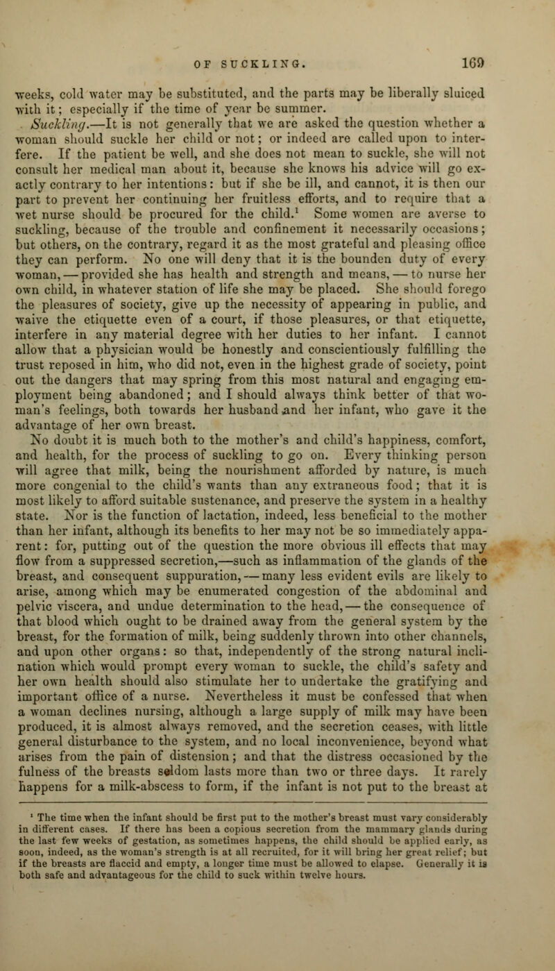 weeks, cold water may be substituted, and the parts may be liberally sluiced with it; especially if the time of year be summer. . Suckling.—It is not generally that we are asked the question whether a woman should suckle her child or not; or indeed are called upon to inter- fere. If the patient be well, and she does not mean to suckle, she will not consult her medical man about it, because she knows his advice will go ex- actly contrary to her intentions: but if she be ill, and cannot, it is then our part to prevent her continuing her fruitless efforts, and to require that a wet nurse should be procured for the child.1 Some women are averse to suckling, because of the trouble and confinement it necessarily occasions; but others, on the contrary, regard it as the most grateful and pleasing office they can perform. No one will deny that it is the bounden duty of every woman, — provided she has health and strength and means, — to nurse her own child, in whatever station of life she may be placed. She should forego the pleasures of society, give up the necessity of appearing in public, and waive the etiquette even of a court, if those pleasures, or that etiquette, interfere in any material degree with her duties to her infant. I cannot allow that a physician would be honestly and conscientiously fulfilling the trust reposed in him, who did not, even in the highest grade of society, point out the dangers that may spring from this most natural and engaging em- ployment being abandoned ; and I should always think better of that wo- man's feelings, both towards her husband and her infant, who gave it the advantage of her own breast. No doubt it is much both to the mother's and child's happiness, comfort, and health, for the process of suckling to go on. Every thinking person will agree that milk, being the nourishment afforded by nature, is much more congenial to the child's wants than any extraneous food; that it is most likely to afford suitable sustenance, and preserve the system in a healthy state. Nor is the function of lactation, indeed, less beneficial to the mother than her infant, although its benefits to her may not be so immediately appa- rent : for, putting out of the question the more obvious ill effects that may flow from a suppressed secretion,—such as inflammation of the glands of the breast, and consequent suppuration, — many less evident evils are likely to arise, among which may be enumerated congestion of the abdominal and pelvic viscera, and undue determination to the head, — the consequence of that blood which ought to be drained away from the general system by the breast, for the formation of milk, being suddenly thrown into other channels, and upon other organs: so that, independently of the strong natural incli- nation which would prompt every woman to suckle, the child's safety and her own health should also stimulate her to undertake the gratifying and important office of a nurse. Nevertheless it must be confessed that when a woman declines nursing, although a large supply of milk may have been produced, it is almost always removed, and the secretion ceases, with little general disturbance to the system, and no local inconvenience, beyond what arises from the pain of distension; and that the distress occasioned by the fulness of the breasts seldom lasts more than two or three days. It rarely happens for a milk-abscess to form, if the infant is not put to the breast at 1 The time when the infant should be first put to the mother's breast must vary considerably in different cases. If there has been a copious secretion from the mammary glands during the last few weeks of gestation, as sometimes happens, the child should be applied early, as soon, indeed, as the woman's strength is at all recruited, for it will bring her great relief; but if the breasts are flaccid and empty, a longer time must be allowed to elapse. Generally it is both safe and advantageous for the child to suck within twelve hours.