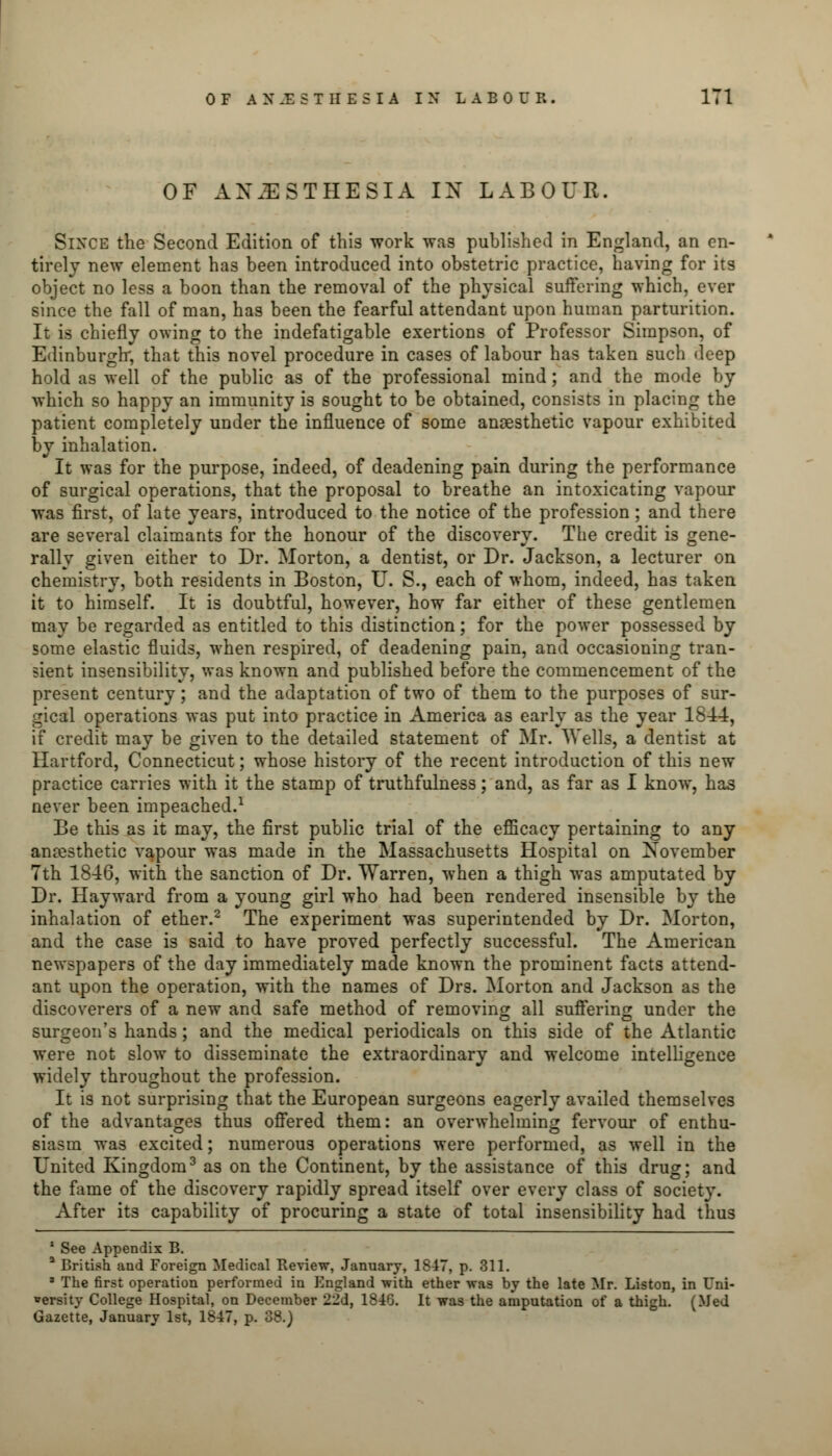 OF ANESTHESIA IX LABOUR. Since the Second Edition of this work was published in England, an en- tirely new element has been introduced into obstetric practice, having for its object no less a boon than the removal of the physical suffering which, ever since the fall of man, has been the fearful attendant upon human parturition. It is chiefly owing to the indefatigable exertions of Professor Simpson, of Edinburgh; that this novel procedure in cases of labour has taken such deep hold as well of the public as of the professional mind; and the mode by which so happy an immunity is sought to be obtained, consists in placing the patient completely under the influence of some anaesthetic vapour exhibited by inhalation. It was for the purpose, indeed, of deadening pain during the performance of surgical operations, that the proposal to breathe an intoxicating vapour was first, of late years, introduced to the notice of the profession; and there are several claimants for the honour of the discovery. The credit is gene- rally given either to Dr. Morton, a dentist, or Dr. Jackson, a lecturer on chemistry, both residents in Boston, U. S., each of whom, indeed, has taken it to himself. It is doubtful, however, how far either of these gentlemen may be regarded as entitled to this distinction; for the power possessed by some elastic fluids, when respired, of deadening pain, and occasioning tran- sient insensibility, was known and published before the commencement of the present century; and the adaptation of two of them to the purposes of sur- gical operations was put into practice in America as early as the year 1844, if credit may be given to the detailed statement of Mr. Wells, a dentist at Hartford, Connecticut; whose history of the recent introduction of this new practice carries with it the stamp of truthfulness; and, as far as I know, has never been impeached.1 Be this as it may, the first public trial of the efficacy pertaining to any anresthetic vapour was made in the Massachusetts Hospital on November 7th 1846, with the sanction of Dr. Warren, when a thigh was amputated by Dr. Hayward from a young girl who had been rendered insensible by the inhalation of ether.2 The experiment was superintended by Dr. Morton, and the case is said to have proved perfectly successful. The American newspapers of the day immediately made known the prominent facts attend- ant upon the operation, with the names of Drs. Morton and Jackson as the discoverers of a new and safe method of removing all suffering under the surgeon's hands; and the medical periodicals on this side of the Atlantic were not slow to disseminate the extraordinary and welcome intelligence widely throughout the profession. It is not surprising that the European surgeons eagerly availed themselves of the advantages thus offered them: an overwhelming fervour of enthu- siasm was excited; numerous operations were performed, as well in the United Kingdom3 as on the Continent, by the assistance of this drug; and the fame of the discovery rapidly spread itself over every class of society. After its capability of procuring a state of total insensibility had thus 1 See Appendix B. a British and Foreign Medical Review, January, 1847, p. 311. * The first operation performed in England with ether was by the late Mr. Liston, in Uni- versity College Hospital, on December 22d, 1846. It was the amputation of a thigh. (Med Gazette, January 1st, 1847, p. 08.)