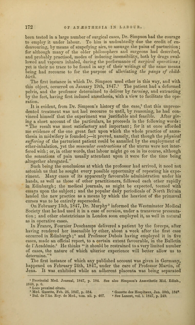 been tested in a large number of surgical cases, Dr. Simpson bad tbe courage to employ it under labour. To him is undoubtedly due tbe credit of en- deavouring, by means of stupefying airs, to assuage tbe pains of parturition; for although many of tbe older philosophers and surgeons bad described, and probably practised, modes of inducing insensibility, both by drugs swal- lowed and vapours inhaled, during the performance of surgical operations; yet is their no trace to be found in any of their writings of the same means being had recourse to for the purpose of alleviating the pangs of child- birth. The first instance in which Dr. Simpson used ether in this way, and with this object, occurred on January 19th, 1847.l The patient had a deformed pelvis, and the professor determined to deliver by turning, and extracting by the feet, having first induced anaesthesia, with a view to facilitate the ope- ration. It is evident, from Dr. Simpson's history of the case,2 that this unprece- dented treatment was not had recourse to until, by reasoning, he had con- vinced himself that the experiment was justifiable and feasible. After giv- ing a short account of the particulars, he proceeds in the following words:  The result was most satisfactory and important; for it at once afforded me evidence of the one great fact upon which the whole practice of anaes- thesia in midwifery is founded;—it proved, namely, that though the physical suffering of the parturient patient could be annulled by the employment of ether-inhalation, yet the muscular contractions of the uterus were not inter- fered with ; or, in other words, that labour might go on in its course, although the sensations of pain usually attendant upon it were for the time being altogether abrogated. Such being the conclusions at which the professor had arrived, it need not astonish us that he sought every possible opportunity of repeating his expe- riment. Many cases of its apparently favourable administration under his hands, as well as those of other practitioners, followed each other rapidly in Edinburgh; the medical journals, as might be expected, teemed with essays upon the subject; and the popular daily periodicals of North Britain lauded the new practice as a means by which the heaviest of the primaeval curses was to be entirely superseded. On February 13th, 1847, Dr. Murphy3 informed the Westminster Medical Society that he had used it in a case of version, under a transverse presenta- tion ; and other obstetricians in London soon employed it, as well in natural as in operative cases. In France, Fournier Deschamps delivered a patient by the forceps, after having rendered her insensible by ether, about a week after the first case occurred in Edinburgh;4 and Professor Dubois having employed it in five cases, made an official report, to a certain extent favourable, in the Bulletin de l'Acade'mie.5 He thinks  it should be restrained to a very limited number of cases, the nature of which ulterior experience will better allow us to determine.6 The first instance of which any published account was given in Germany, happened on February 24th, 1847, under the care of Professor Martin, of Jena. It was exhibited while an adherent placenta was being separated 1 Provincial Med. Journal, 1847, p. 184. See also Simpson's Anaesthetic Mid. Edinb., 1848, p. 6. 2 Loco proximo citato. 3 Med. Gazette, Feb. 26, 1847, p. 384. ■ Gazette des Hospitaux, Jan. 30th, 184= • Bui. de l'Ac. Roy. de Med., torn. xii. p. 407. 6 See Lancet, vol. i. 1847, p. 249.