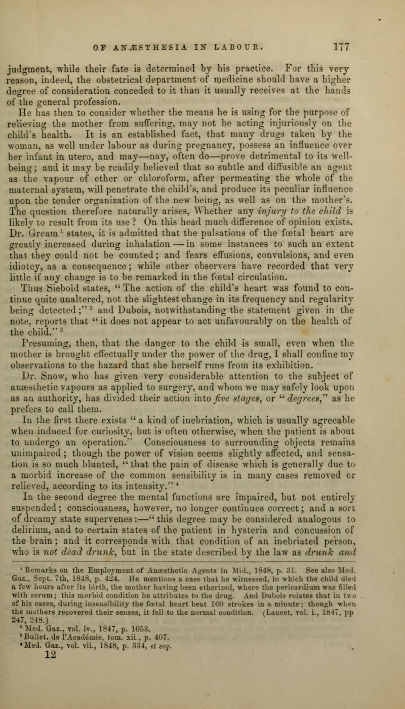 judgment, while their fate is determined by his practice. For this very- reason, indeed, the obstetrical department of medicine should have a higher degree of consideration conceded to it than it usually receives at the hands of the general profession. He has then to consider whether the means he is using for the purpose of relieving the mother from suffering, may not be acting injuriously on the child's health. It is an established fact, that many drugs taken by the woman, as well under labour as during pregnancy, possess an influence over her infant in utero, and may—nay, often do—prove detrimental to its well- being ; and it may be readily believed that so subtle and diffusible an agent as the vapour of ether or chloroform, after permeating the whole of the maternal system, will penetrate the child's, and produce its peculiar influence upon the tender organization of the new being, as well as on the mother'-. The question therefore naturally arises, Whether any injury to the child is likely to result from its use ? On this head much difference of opinion exists. Dr. Grearn l states, it is admitted that the pulsations of the foetal heart are greatly increased during inhalation — in some instances to such an extent that they could not be counted; and fears effusions, convulsions, and even idiotcy, as a consequence; while other observers have recorded that very little if any change is to be remarked in the foetal circulation. Thus Siebold states,  The action of the child's heart was found to con- tinue quite unaltered, not the slightest change in its frequency and regularity being detected;2 and Dubois, notwithstanding the statement given in the note, reports that  it does not appear to act unfavourably on the health of the child.3 Presuming, then, that the danger to the child is small, even when the mother is brought effectually under the power of the drug, I shall confine my observations to the hazard that she herself runs from its exhibition. Dr. Snow, who has given very considerable attention to the subject of anaesthetic vapours as applied to surgery, and whom we may safely look upon as an authority, has divided their action into Jive stages, or degrees, as he prefers to call them. In the first there exists  a kind of inebriation, which is usually agreeable when induced for curiosity, but is often otherwise, when the patient is about to undergo an operation. Consciousness to surrounding objects remains unimpaired ; though the power of vision seems slightly affected, and sensa- tion is so much blunted, that the pain of disease which is generally due to a morbid increase of the common sensibility is in many cases removed or relieved, according to its intensity.4 In the second degree the mental functions are impaired, but not entirely suspended; consciousness, however, no longer continues correct; and a sort of dreamy state supervenes:—this degree may be considered analogous to delirium, and to certain states of the patient in hysteria and concussion of the brain ; and it corresponds with that condition of an inebriated person, who is not dead drunk, but in the state described by the law as drunk and 1 Remarks on the Employment of Anesthetic Agents in Mid., 1848, p. 81. See also lied. Gaz., Sept. 7th, 1848, p. 424. He mentions a case that he witnessed, in which the child died a few hours after its birth, the mother having been etherized, where the pericardium was filled with serum; this morbid condition he attributes to the drug. And Dubois relates that in two of his cases, during insensibility the foetal heartbeat 180 strokes in a minute : though when the mothers recovered their senses, it fell to the normal condition. (Lancet, vol. i., 1S47, pp 247, 248.) ■ Med. Gaz., vol. iv., 1847, p. 1053. 'Bullet, de l'Academie, torn, xii., p. 407. «Med. Gaz., vol. vii., 1848, p. 334, et seq. 12