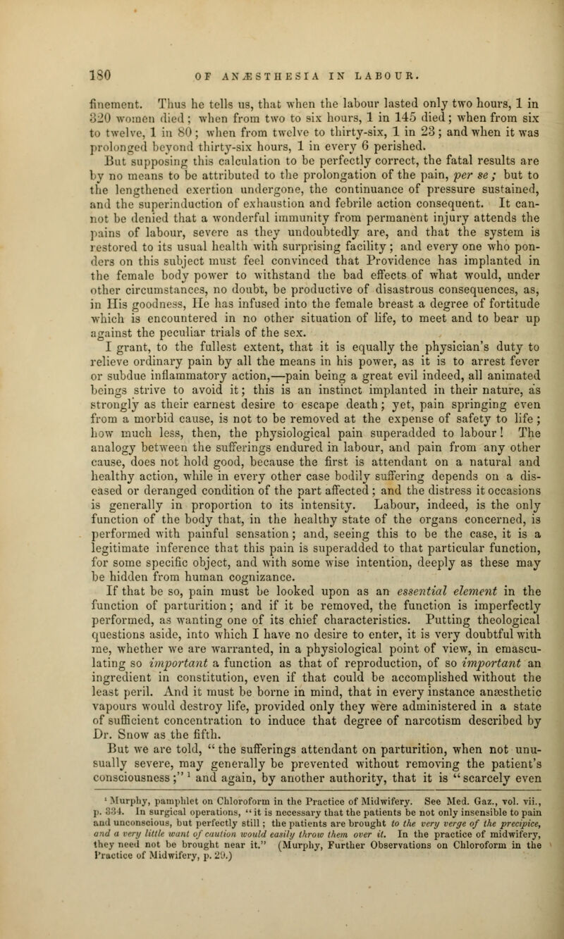 fincmcnt. Thus he tells us, that when the labour lasted only two hours, 1 in 820 women died ; whet) from two to six hours, 1 in 145 died; when from six to twelve, 1 in 80 ; when from twelve to thirty-six, 1 in 23; and when it was prolonged beyond thirty-six hours, 1 in every 6 perished. But supposing this calculation to be perfectly correct, the fatal results are by no means to be attributed to the prolongation of the pain, per se ; but to the lengthened exertion undergone, the continuance of pressure sustained, and the superinduction of exhaustion and febrile action consequent. It can- not be denied that a wonderful immunity from permanent injury attends the pains of labour, severe as they undoubtedly are, and that the system is restored to its usual health with surprising facility; and every one who pon- ders on this subject must feel convinced that Providence has implanted in the female body power to withstand the bad effects of what would, under other circumstances, no doubt, be productive of disastrous consequences, as, in His goodness, He has infused into the female breast a degree of fortitude which is encountered in no other situation of life, to meet and to bear up against the peculiar trials of the sex. I grant, to the fullest extent, that it is equally the physician's duty to relieve ordinary pain by all the means in his power, as it is to arrest fever or subdue inflammatory action,—pain being a great evil indeed, all animated beings strive to avoid it; this is an instinct implanted in their nature, as strongly as their earnest desire to escape death; yet, pain springing even from a morbid cause, is not to be removed at the expense of safety to life ; how much less, then, the physiological pain superadded to labour! The analogy between the sufferings endured in labour, and pain from any other cause, does not hold good, because the first is attendant on a natural and healthy action, while in every other case bodily suffering depends on a dis- eased or deranged condition of the part affected ; and the distress it occasions is generally in proportion to its intensity. Labour, indeed, is the only function of the body that, in the healthy state of the organs concerned, is performed with painful sensation; and, seeing this to be the case, it is a legitimate inference that this pain is superadded to that particular function, for some specific object, and with some wise intention, deeply as these may be hidden from human cognizance. If that be so, pain must be looked upon as an essential element in the function of parturition; and if it be removed, the function is imperfectly performed, as wanting one of its chief characteristics. Putting theological questions aside, into which I have no desire to enter, it is very doubtful with me, whether we are warranted, in a physiological point of view, in emascu- lating so important a function as that of reproduction, of so important an ingredient in constitution, even if that could be accomplished without the least peril. And it must be borne in mind, that in every instance anaesthetic vapours would destroy life, provided only they were administered in a state of sufficient concentration to induce that degree of narcotism described by Dr. Snow as the fifth. But we are told,  the sufferings attendant on parturition, when not unu- sually severe, may generally be prevented without removing the patient's consciousness; l and again, by another authority, that it is uscarcely even 1 Murphy, pamphlet on Chloroform in the Practice of Midwifery. See Med. Gaz., vol. vii., p. 884. In surgical operations,  it is necessary that the patients be not only insensible to pain and unconscious, but perfectly still; the patients are brought to the very verge of the precipice, and a very little want of caution would easily throio them over it. In the practice of midwifery, they need not be brought near it. (Murphy, Further Observations on Chloroform in the J'ractice of Midwifery, p. 2(J.)