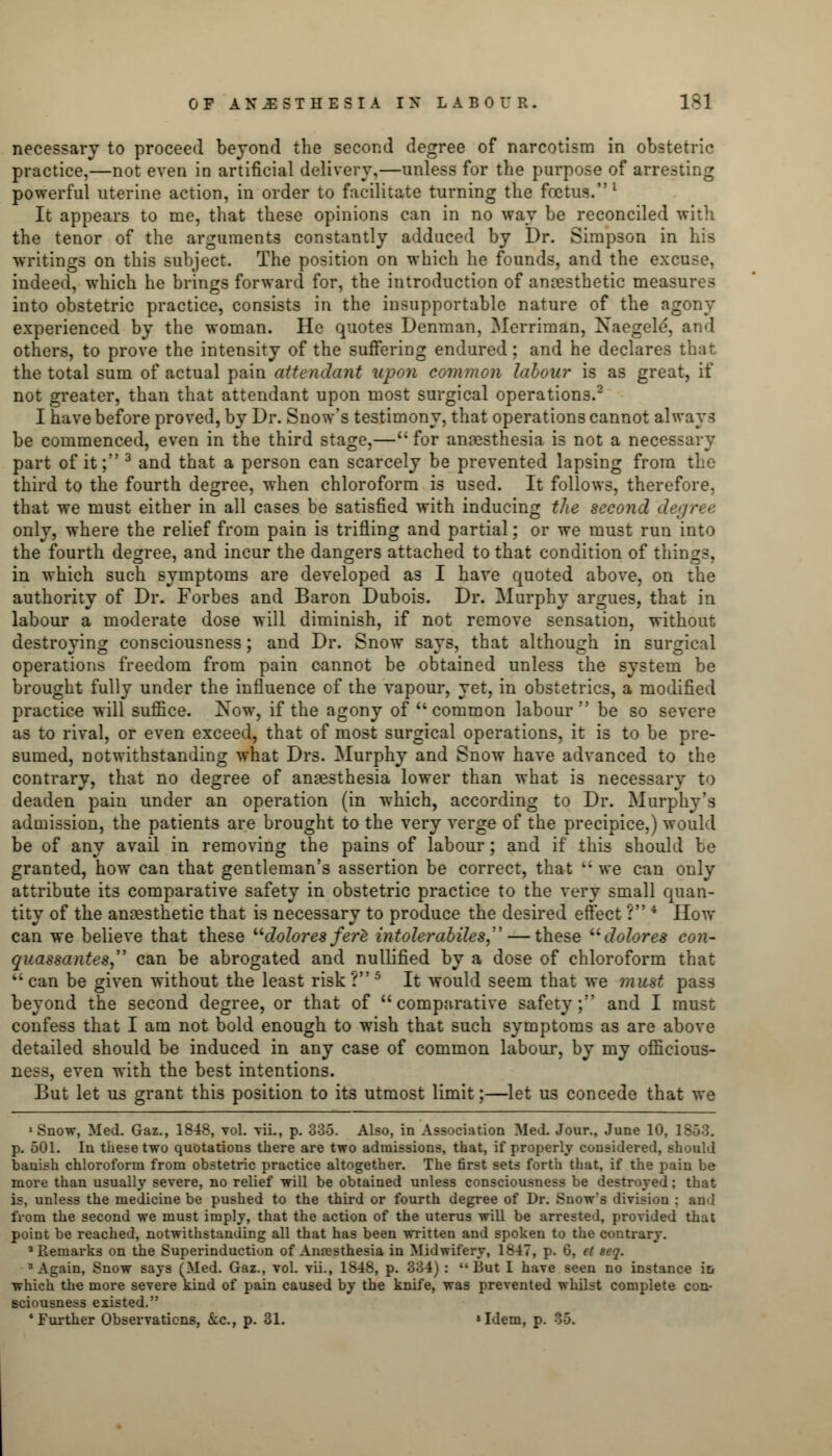 necessary to proceed beyond the second degree of narcotism in obstetric practice,—not even in artificial delivery,—unless for the purpose of arresting powerful uterine action, in order to facilitate turning the foetus.1 It appears to me, that these opinions can in no way be reconciled with the tenor of the arguments constantly adduced by Dr. Simpson in his writings on this subject. The position on which he founds, and the excuse, indeed, which he brings forward for, the introduction of anesthetic measures into obstetric practice, consists in the insupportable nature of the agony experienced by the woman. He quotes Denman, Merriman, Naegele, and others, to prove the intensity of the suffering endured; and he declares that the total sum of actual pain attendant upon common labour is as great, if not greater, than that attendant upon most surgical operations.2 I have before proved, by Dr. Snow's testimony, that operations cannot always be commenced, even in the third stage,— for anaesthesia is not a necessary part of it; 3 and that a person can scarcely be prevented lapsing from the third to the fourth degree, when chloroform is used. It follows, therefore, that we must either in all cases be satisfied with inducing the second degree only, where the relief from pain is trifling and partial; or we must run into the fourth degree, and incur the dangers attached to that condition of things, in which such symptoms are developed as I have quoted above, on the authority of Dr. Forbes and Baron Dubois. Dr. Murphy argues, that in labour a moderate dose will diminish, if not remove sensation, without destroying consciousness; and Dr. Snow says, that although in surgical operations freedom from pain cannot be obtained unless the system be brought fully under the influence of the vapour, yet, in obstetrics, a modified practice will suffice. 2sow, if the agony of common labour be so severe as to rival, or even exceed, that of most surgical operations, it is to be pre- sumed, notwithstanding what Drs. Murphy and Snow have advanced to the contrary, that no degree of anaesthesia lower than what is necessary to deaden pain under an operation (in which, according to Dr. Murphy's admission, the patients are brought to the very verge of the precipice.) would be of any avail in removing the pains of labour; and if this should be granted, how can that gentleman's assertion be correct, that  we can only attribute its comparative safety in obstetric practice to the very small quan- tity of the anesthetic that is necessary to produce the desired effect ? 4 How can we believe that these dolores ferl intolerabiles— these dolores con- quassantes can be abrogated and nullified by a dose of chloroform that can be given without the least risk?5 It would seem that we must pass beyond the second degree, or that of comparative safety; and I must confess that I am not bold enough to wish that such symptoms as are above detailed should be induced in any case of common labour, by my officious- ness, even with the best intentions. But let us grant this position to its utmost limit;—let us concede that we 'Snow, Med. Gaz., 1848, vol. vii., p. 335. Also, in Association Med. Jour., June 10, 1863. p. 501. In these two quotations there are two admissions, that, if properly considered, should banish chloroform from obstetric practice altogether. The first sets forth that, if the pain be more than usually severe, no relief will be obtained unless consciousness be destroyed; that is, unless the medicine be pushed to the third or fourth degree of Dr. Snow's division : and from the second we must imply, that the action of the uterus will be arrested, provided that point be reached, notwithstanding all that has been written and spoken to the contrary. 2 Remarks on the Superinduction of Anaesthesia in Midwifery, lb47, p. G, et seq. 3 Again, Snow says (Med. Gaz., vol. vii., 1848, p. 334) :  But I have seen no instance in which the more severe kind of pain caused by the knife, was prevented whilst complete con- sciousness existed. * Further Observations, &c, p. 31. 'Idem, p. 35.