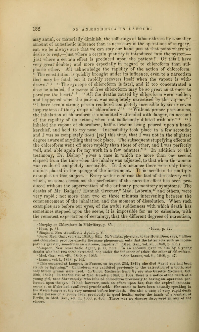 may annul, or materially diminish, the sufferings of labour-throes by a smaller amount of anaesthetic influence than is necessary in the operations of surgery, can we be always sure that we can stay our hand just at that point where we desire to rest,—just where a certain quantity is introduced into the system— just where a certain effect is produced upon the patient ? Of this I have very great1 doubts ; and more especially in regard to chloroform than sul- phuric ether. All acknowledge the rapidity of the action of chloroform.  The constitution is quickly brought under its influence, even to a narcotism that may be fatal, but it rapidly recovers itself when the vapour is with- drawn. 1 The syncope of chloroform is fatal, and if too concentrated a dose be inhaled, the excess of free chloroform may be so great as at once to paralyse the heart. 2 All the deaths caused by chloroform were sudden, and happened when the patient was completely narcotised by the vapour.3  I have seen a strong person rendered completely insensible by six or seven inspirations of thirty drops of chloroform. 4  Without proper precautions, the inhalation of chloroform i3 undoubtedly attended with danger, on account of the rapidity of its action, when not sufficiently diluted with air.5  I inhaled the vapour of chloroform, half a drachm being poured upon a hand- kerchief, and held to my nose. Insensibility took place in a few seconds ; and I was so completely dead [He] this time, that I was not in the slightest degree aware of anything that took place. The subsequent stupefying effects of the chloroform went off more rapidly than those of ether, and I was perfectly well, and able again for my work in a few minutes.6 In addition to this testimony, Dr. Bishop7 gives a case in which no more than one second elapsed from the time w7hen the inhaler was adjusted, to thatwrhen the woman was rendered completely insensible. In this instance there were only thirty minims placed in the sponge of the instrument. It is needless to multiply examples on this subject. Every writer confirms the fact of the celerity with which, on some occasions, the perfection of the narcotic effect has been pro- duced without the supervention of the ordinary premonitory symptoms. The deaths of Mr. Badger,8 Hannah Greener,9 Mad. Labruin,10 and others, were very rapid; not more than two or three minutes intervening between the commencement of the inhalation and the moment of dissolution. When such examples are before our eyes, of the awful suddenness with which death has sometimes stepped upon the scene, it is impossible for us to calculate, with the remotest expectation of certainty, that the different degrees of narcotism, 1 Murphy on Chloroform in Midwifery, p. 35. 3 Idem, p. 34. 3 Idem, p. 32. 4 Simpson, New Ancesthetic Agent, p. 8. s Snow, Med. Gaz., vol. vii., 1848, p. 841. M. Valleix, physician to the Hotel Dieu, says,  Ether and chloroform produce exactly the same phenomena, only that the latter acts with an incom- parably greater, sometimes an extreme, rapidity. (Med. Gaz., voL vii., 1848, p. 305.) b Simpson, New Anaesthetic Agent, p. 11, note. In an account given to him by a young dentist who had two teeth extracted, one under the influence of ether, the other of chloroform. ' Med. Gaz., vol. viii., 1849, p. 1035. ■ See Lancet, vol. ii., 1848, p. 47. s Lancet, vol. i., 1848, p. 102. 10 This occurred at Langres, in France, on August 23d, 1849; she died  as if she had been struck by lightning. Chloroform was exhibited previously to the extraction of a tooth, and only fifteen grains were used. (L'Union Medicate, Sept. 8; see also Gazette Medicale, Oct. 20th, 1849.) In the 9th vol. of Med. Gazette, 1849, p. 1007, there is a notice of the death of a young girl, near Shrewsbury, who inhaled chloroform previously to having an operation per- formed upon the eye. It had, however, such an effect upon her, that she expired instanta- neously, as if she had swallowed prussic acid. She seems to have been actually speaking in (fee Welch tongue at the very moment before her death. See also a case of very rapid death in the person of a young lady, previously in good health, under the hands of a dentist, at l'erlin, in Med. Gaz., vol. x., 1850, p. 483. There was no disease discovered in any of the viscera