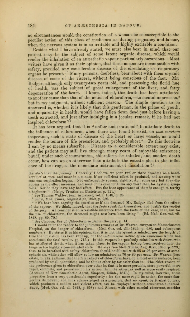 no circumstances would the constitution of a woman be so susceptible to the peculiar action of this class of medicines as during pregnancy and labour, when the nervous system is in so irritable and highly excitable a condition. Besides what I have already stated, we must also bear in mind that our patient may be the subject of some latent organic disease, which would lender the inhalation of an anaesthetic vapour particularly hazardous. Most writers have given it as their opinion, that these means are incompatible with safety, provided any considerable disease of the circulating or respiratory organs be present.1 Many persons, doubtless, bear about with them organic disease of some of the viscera, without being conscious of the fact. Mr. Badger, although only twenty-two years old, and possessing the florid hue of health, was the subject of great enlargement of the liver, and fatty degeneration of the heart. I know, indeed, this death has been attributed to another cause than that of the action of chloroform,—to mental impression,2 but in my judgment, without sufficient reason. The simple question to be answered is, whether it is likely that this gentleman, in the prime of youth, and apparently in health, would have fallen down dead just before having a tooth extracted, and just after indulging in a jocular remark, if he had not inspired chloroform?3 It has been argued, that it is unfair and irrational to attribute death to the influence of chloroform, when there was found to exist, on post mortem inspection, such a state of disease of the heart or large vessels, as would render the tenure of life precarious, and probably short.4 To this doctrine I can by no means subscribe. Disease to a considerable extent may exist, and the patient may still live through many years of enjoyable existence; but if, under such circumstances, chloroform be inhaled, and sudden death occur, how can we do otherwise than attribute the catastrophe to the influ- ence of the drug, as the immediate instrument of dissolution ?5 the effects than the quantity. Generally, I believe, we pour two or three drachms on a hand- kerchief at once, and more in a minute, if no sufficient effect is produced, and we stop when sonorous respiration begins. Not unfrequently spasms, rigidity, &c, come on; but they dis- appear as the effect increases, and none of us care for them any more than for hysteric symp- toms. Nor do they leave any bad effect. But the bare appearance of them is enough to terrify a beginner.—(Meigs, Treatise on Obstetrics, p. 321.) 1 See Thomas Wakley, jun., in Lancet, vol. i. 1848, p. 25. 2 Snow, Med. Times, August 31st, 1850, p. 230. 3  We have been arguing the question as if the deceased Mr. Badger died from the effects of the vapour. We think, indeed, that the facts speak for themselves, and justify the verdict of the jury. We consider it an irresistible inference from the facts of the case, that, but for the use of chloroform, the deceased might now have been living. (Ed. Med. Gaz. vol. vii. 1848, pp. 69, 70.) 4 See Clendon, Use of Chloroform in Dental Surgery, p. 14. 5 I would refer the reader to the judicious remarks of Dr. Warren, surgeon to Massachusetts Hospital, on the danger of chloroform. (Med. Gaz. vol. viii. 1849, p. 680, and subsequent numbers.) He states it as his opinion, that it is not the quantity inhaled, nor the length of time the inhalation has been kept up, but the instantaneous nature of the impression which has occasioned the fatal results, (p. 715.) In this respect he perfectly coincides with Snow, who lias attributed death, when it has taken place, to the vapour having been received into the lungs in too highly a concentrated state. He says (see Med. Times, Aug. 31st, 1850, p. 229,) that, to be breathed with safety, chloroform should be diluted with 95 or 96 per cent, of atmo- spheric air, while ether will allow so low an admixture as 70 or 80 per cent. Dr. Warren (loco citato, p. 747,) affirms, that the fatal effects of chloroform have, in almost every instance, been produced by small quantities; and he thinks ether by far safer than it. The chief reason of the preference given to chloroform over ether is, that it is more portable, more powerful, more rapid, complete, and persistent in its action than the other, as well as more easily respired. (Account of New Anaesthetic Agent, Simpson, Edinb., 1847.) In my mind, however, these properties form a very questionable superiority ; for the more rapid its action, the more dan- gerous its power; and it is acknowledged as a principle, that no agent, be it what it may, which produces a sudden and violent effect, can be employed without considerable hazard. Snow, (Med. Gaz. vol. vii. 1818, p. 618); and Sibson, with other careful observers, consider