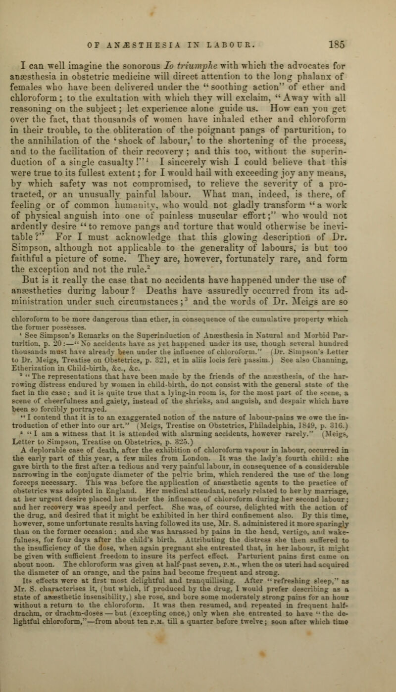 I can well imagine the sonorous Io triumphe with which the advocates for anaesthesia in obstetric medicine will direct attention to the long phalanx of females who have been delivered under the  soothing action of ether and chloroform ; to the exultation with which they will exclaim.  Away with all reasoning on the subject; let experience alone guide us. How can you get over the fact, that thousands of women have inhaled ether and chloroform in their trouble, to the obliteration of the poignant pangs of parturition, to the annihilation of the 'shock of labour,' to the shortening of the process, and to the facilitation of their recovery ; and this too, without the superin- duction of a single casualty!1 I sincerely wish I could believe that this were true to its fullest extent; for I would hail with exceeding joy any means, by which safety was not compromised, to relieve the severity of a pro- tracted, or an unusually painful labour. What man, indeed, is there, of feeling or of common humanity, who would not gladly transform a work of physical anguish into one of painless muscular effort; who would not ardently desire to remove pangs and torture that would otherwise be inevi- table ? For I must acknowledge that this glowing description of Dr. Simpson, although not applicable to the generality of labours, is but too faithful a picture of some. They are, however, fortunately rare, and form the exception and not the rule.2 But is it really the case that no accidents have happened under the use of anaesthetics during labour ? Deaths have assuredly occurred from its ad- ministration under such circumstances;3 and the words of Dr. Meigs are so chloroform to be more dangerous than ether, in consequence of the cumulative property which the former possesses. 1 See Simpson's Remarks on the Superinduction of Anaesthesia in Natural and Morbid Par- turition, p. 20:—•• No accidents have as yet happened under its use, though several hundred thousands must have already been under the influence of chloroform. S -Letter to Dr. Meigs, Treatise on Obstetrics, p. 321, et in aliis locis fere | Bee also Channing, Etherization in Child-birth, &c, ic. - •• The representations that have been made by the friends of the anaesthesia, of the har- rowing distress endured by women in child-birth, do not consist with the general state of the fact in the case; and it is quite true that a lying-in room is, for the most part of the scene, a scene of cheerfulness and gaiety, instead of the shrieks, and anguish, and despair which have been so forcibly portrayed. 111 contend that it is to an exaggerated notion of the nature of labour-pains we owe the in- troduction of ether into our art. | Meigs, Treatise on Obstetrics, Philadelphia. 1849, p. 316.) 3 •• I am a witness that it is attended with alarming accidents, however rarely.'' (Meigs, Letter to Simpson, Treatise on Obstetrics, p. 325.) A deplorable case of death, after the exhibition of chloroform vapour in labour, occurred in the early part of this year, a few miles from London. It was the lady's fourth child: she gave birth to the first after a tedious and very painful labour, in consequence of a considerable narrowing in the conjugate diameter of the pelvic brim, which rendered the use of the long forceps necessary. This was before the application of anaesthetic agents to the practice of obstetrics was adopted in England. Her medical attendant, nearly related to her by marriage, at her urgent desire placed her under the influence of chloroform during her second labour; and her recovery was speedy and perfect. She was, of course, delighted with the action of the drug, and desired that it might be exhibited in her third confinement also. By this time, however, some unfortunate results having followed its use, Mr. S. administered it more sparingly than on the former occasion: and she was harassed by pains in the head, vertigo, and wake- fulness, for four days after the child's birth. Attributing the distress she then suffered to the insufficiency of the dose, when again pregnant she entreated that, in her labour, it might be given with sufficient freedom to insure its perfect effect. Parturient pains first came on about noon. The chloroform was given at half-past seven, p.m., when the os uteri had acquired the diameter of an orange, and the pains had become frequent and strong. Its effects were at first most delightful and tranquillizing. After refreshing sleep, as Mr. S. characterises it, (but which, if produced by the drug, I would prefer describing as a state of anaesthetic insensibility, i she rose, and bore some moderately strong pains for an hour without a return to the chloroform. It was then resumed, and repeated in frequent half- drachm, or drachm-doses — but 'excepting once,) only when she entreated to have the de- lightful chloroform,—from about ten p.m. till a quarter before twelve; soon after which time