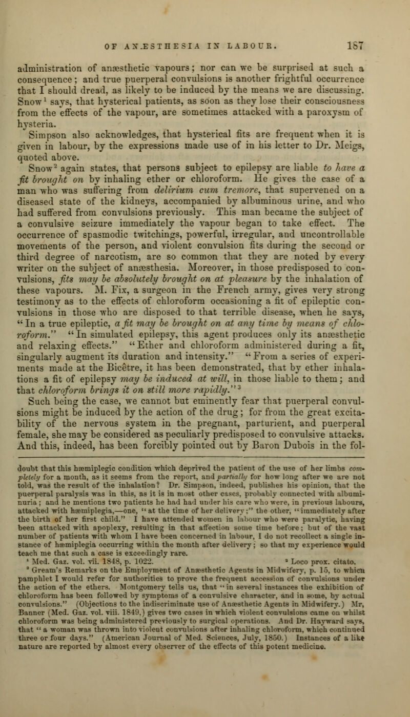 administration of anaesthetic vapours ; nor can we be surprised at such a consequence; and true puerperal convulsions is another frightful occurrence that I should dread, as likely to be induced by the means we are discos Snow1 savs, that hysterical patients, as soon as they lose their consciousness from the effects of the vapour, are sometimes attacked with a paroxysm of hysteria. Simpson also acknowledges, that hysterical fits are frequent when it is given in labour, by the expressions made use of in his letter to Dr. Meigs, quoted above. Snow2 again states, that persons subject to epilepsy are liable to have a fit brought on by inhaling ether or chloroform. He gives the case of a man who was suffering from delirium cum tremore, that supervened on a diseased state of the kidneys, accompanied by albuminous urine, and who had suffered from convulsions previously. This man became the subject of a convulsive seizure immediately the vapour began to take effect. The occurrence of spasmodic twitchings, powerful, irregular, and uncontrollable movements of the person, and violent convulsion fits during the second or third degree of narcotism, are so common that they are noted by every writer on the subject of anaesthesia. Moreover, in those predisposed to con- vulsions, fits may be absolutely brought on at pleasure by the inhalation of these vapours. M. Fix, a surgeon in the French army, gives very strong testimony as to the effects of chloroform occasioning a fit of epileptic con- vulsions in those who are disposed to that terrible disease, when he says, In a true epileptic, a fit may be brought on at any time by means of chlo- roform.  In simulated epilepsy, this agent produces only its anaesthetic and relaxing effects.  Ether and chloroform administered during a fit, singularly augment its duration and intensity. ''From a series of experi- ments made at the Bicetre, it has been demonstrated, that by ether inhala- tions a fit of epilepsy may be induced at will, in those liable to them; and that chloroform brings it on still more rapidly.2 Such being the case, we cannot but eminently fear that puerperal convul- sions might be induced by the action of the drug; for from the great excita- bility of the nervous system in the pregnant, parturient, and puerperal female, she may be considered as peculiarly predisposed to convulsive attacks. And this, indeed, has been forcibly pointed out by Baron Dubois in the fol- doubt that this haemiplegic condition which deprived the patient of the use of her limbs com- pletely for a month, as it seems from the report, and partially for how long after we are not told, was the result of the inhalation? Dr. Simpson, indeed, publishes his opinion, that the puerperal paralysis was in this, as it is in most other cases, probably connected with albumi- nuria ; and he mentions two patients he had had under his care who were, in previous labours, attacked with hemiplegia,—one,  at the time of her delivery ; the other,  immediately after the birth of her first child. I have attended women in labour who were paralytic, having been attacked with apoplexy, resulting in that affection some time before; but of the vast number of patients with whom I have been concerned in labour, I do not recollect a single in- stance of hemiplegia occurring within the month after delivery ; so that my experience would teach me that such a case is exceedingly rare. 1 Med. Gaz. vol. vii. 1848, p. 101 » Loco prox. citato. 3 Gream's Remarks on the Employment of Anaesthetic Agents in Midwifery, p. 15, to whicu pamphlet I would refer for authorities to prove the frequent accession of convulsions under the action of the ethers. Montgomery tells us, that  in several instances the exhibition of chloroform has been followed by symptoms of a convulsive character, and in some, by actual convulsions. (Objections to the indiscriminate use of Anaesthetic Agents in Midwifery.) Mr, Banner (Med. Gaz. vol. viii. 1849.) gives two cases in which violent convulsions came on whilst chloroform was being administered previously to surgical operations. And Dr. Hay ward says. that  a woman was thrown into violeut convulsions after inhaling chloroform, which continued three or four days. (American Journal of Med. Sciences, July, 1850.) Instances of a like nature are reported by almost every observer of the effects of this potent medicine.