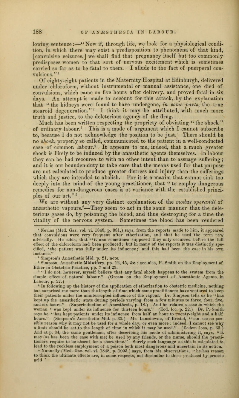 lowing sentence:—Now if, through life, we look for a physiological condi- tion, in which there may exist a predisposition to phenomena of that kind, [convulsive seizures,] we shall find that pregnancy itself but too commonly predisposes women to that sort of nervous excitement which is sometimes carried so far as to be fatal to them. I allude to the fact of puerperal con- vulsions.1 Of eighty-eight patients in the Maternity Hospital at Edinburgh, delivered under chloroform, without instrumental or manual assistance, one died of convulsions, which came on five hours after delivery, and proved fatal in six days. An attempt is made to account for this attack, by the explanation that  the kidneys were found to have undergone, in some parts, the true stearoid degeneration.2 I think it may be attributed, with much more truth and justice, to the deleterious agency of the drug. Much has been written respecting the propriety of obviating  the shock  of ordinary labour.3 This is a mode of argument which I cannot subscribe to, because I do not acknowledge the position to be just. There should be no shock, properly so called, communicated to the patient in a well-conducted case of common labour.4 It appears to me, indeed, that a much greater shock is likely to be induced by the anaesthetic agents themselves. In labour they can be had recourse to with no other intent than to assuage suffering; and it is our bounden duty to take care that the means used for that purpose are not calculated to produce greater distress and injury than the sufferings which they are intended to abolish. For it is a maxim that cannot sink too deeply into the mind of the young practitioner, that to employ dangerous remedies for non-dangerous cases is at variance with the established princi- ples of our art.5 We are without any very distinct explanation of the modus operandi of anaesthetic vapours.6—They seem to act in the same manner that the dele- terious gases do, by poisoning the blood, and thus destroying for a time the vitality of the nervous system. Sometimes the blood has been rendered 1 Nevins (Med. Gaz. vol. vi. 1848, p. 381,) says, from the reports made to him, it appeared that convulsions were very frequent after etherization, and that he used the term very advisedly. He adds, that it was sometimes supposed they only occurred before the full effect of the chloroform had been produced; but in many of the reports it was distinctly spe- cified, 'the patient was fully under its influence;' and this had been the case in his own instance. 3 Simpson's Anaesthetic Mid. p. 21, note. 3 Simpson, Anaesthetic Midwifery, pp. 12, 45, &c.; see also, P. Smith on the Employment of Ether in Obstetric Practice, pp. 7 and 23. 4 I do not, however, myself believe that any fatal shock happens to the system from the simple effect of natural labour. (Gream on the Employment of Anaesthetic Agents in Labour, p. 27.) 5 In following up the history of the application of etherization to obstetric medicine, nothing has surprised me more than the length of time which some practitioners have ventured to keep their patients under the uninterrupted influence of the vapour. Dr. Simpson tells us he  has kept up the anaesthetic state during periods varying from a few minutes to three, four, five, and six hours. (Superinduction of Anaesthesia, p. 18.) And he relates a case in which the woman was kept under its influence for thirteen hours. (Eod. loc. p. 22.) Dr. P. Smith says he  has kept patients under its influence from half an hour to twenty-eight and a half hours. (Simpson's Anaesthetic Mid. p. 33.) Mr. Lansdowne, of Bristol, can see no pos- sible reason why it may not be used for a whole day, or even more; indeed, I cannot see why a limit should be set to the length of time in which it may be used. (Eodem loco, p. 35.) And ut p. 34, the same gentleman, after describing his mode of administering it, says, It may (as has been the case with me) be used by any friends, or the nurse, should the practi- tioners require to be absent for a short time. Surely such language as this is calculated to lead to the reckless employment of a poison both most dangerous and uncertain in its action. • Nunnelly (Med. Gaz. vol. vi. 1848, p. 1093,) says, from his observations, he has reason to think the ultimate effects are, in some respects, not dissimilar to those produced by prussic acid '
