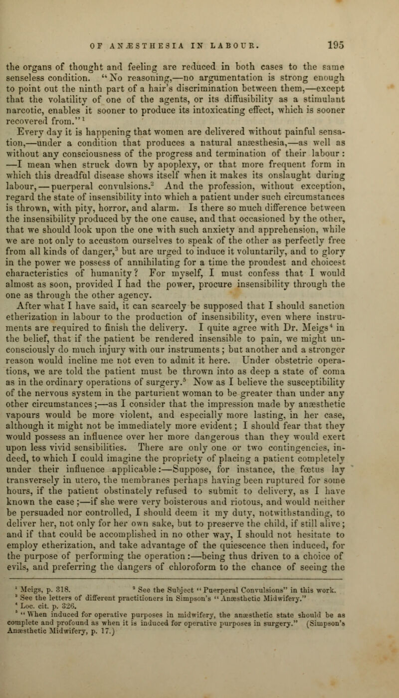 the organs of thought and feeling are reduced in both cases to the same senseless condition. u Xo reasoning,—no argumentation is strong enough to point out the ninth part of a hair's discrimination between them,—except that the volatility of one of the agents, or its diffusibility as a stimulant narcotic, enables it sooner to produce its intoxicating effect, which is sooner recovered from.1 Every day it is happening that women are delivered without painful sensa- tion,—under a condition that produces a natural anaesthesia,—as well as without any consciousness of the progress and termination of their labour : —I mean when struck down by apoplexy, or that more frequent form in which this dreadful disease shows itself when it makes its onslaught during labour, — puerperal convulsions.2 And the profession, without exception, regard the state of insensibility into which a patient under such circumstances is thrown, with pity, horror, and alarm. Is there so much difference between the insensibility produced by the one cause, and that occasioned by the other, that we should look upon the one with such anxiety and apprehension, while we are not only to accustom ourselves to speak of the other as perfectly free from all kinds of danger,3 but are urged to induce it voluntarily, and to glory in the power we possess of annihilating for a time the proudest and choicest characteristics of humanity ? For myself, I must confess that I would almost as soon, provided I had the power, procure insensibility through the one as through the other as;encv. After what I have said, it can scarcely be supposed that I should sanction etherization in labour to the production of insensibility, even where instru- ments are required to finish the delivery. I quite agree with Dr. Meigs4 in the belief, that if the patient be rendered insensible to pain, we might un- consciously do much injury with our instruments ; but another and a stronger reason would incline me not even to admit it here. Under obstetric opera- tions, we are told the patient must be thrown into as deep a state of coma as in the ordinary operations of surgery.5 Now as I believe the susceptibility of the nervous system in the parturient woman to be greater than under any other circumstances;—as I consider that the impression made by anoesthetic vapours would be more violent, and especially more lasting, in her case, although it might not be immediately more evident; I should fear that they would possess an influence over her more dangerous than they would exert upon less vivid sensibilities. There are only one or two contingencies, in- deed, to which I could imagine the propriety of placing a patient completely under their influence applicable:—Suppose, for instance, the foetus lay transversely in utero, the membranes perhaps having been ruptured for some hours, if the patient obstinately refused to submit to delivery, as I have known the case ;—if she were very boisterous and riotous, and would neither be persuaded nor controlled, I should deem it my duty, notwithstanding, to deliver her, not only for her own sake, but to preserve the child, if still alive; and if that could be accomplished in no other way, I should not hesitate to employ etherization, and take advantage of the quiescence then induced, for the purpose of performing the operation:—being thus driven to a choice of evils, and preferring the dangers of chloroform to the chance of seeing the 1 -Meigs, p. 318. 2 See the Subject Puerperal Convulsions in this work. 3 See the letters of different practitioners in Simpson's  Ancesthetic Midwifery. * Loc. cit. p. 320. 5  When induced for operative purposes in midwifery, the anaesthetic state should be as complete and profound as when it is induced for operative purposes in surgery. (Simpson's Anaesthetic Midwifery, p. 17.)