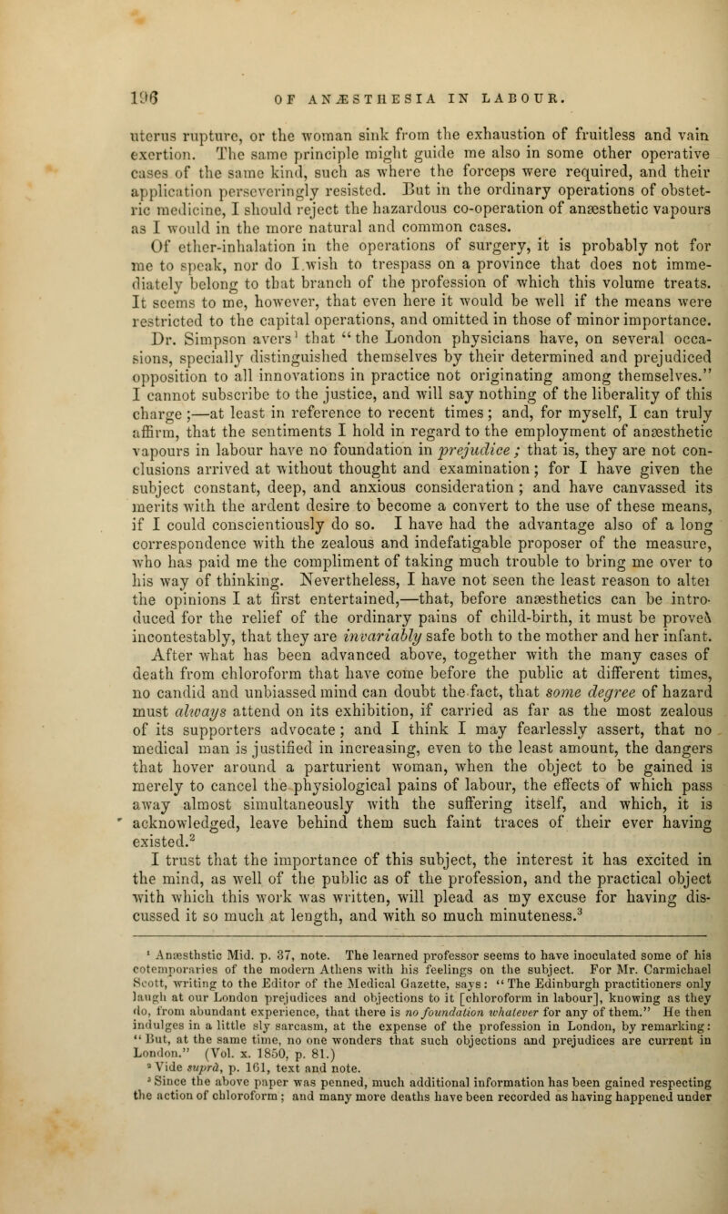uterus rupture, or the woman sink from the exhaustion of fruitless and vain exertion. The same principle might guide me also in some other operative cases of the same kind, such as where the forceps were required, and their application persevcringly resisted. But in the ordinary operations of obstet- ric medicine, I should reject the hazardous co-operation of anaesthetic vapours as I would in the more natural and common cases. Of ether-inhalation in the operations of surgery, it is probably not for me to speak, nor do I.wish to trespass on a province that does not imme- diately belong to that branch of the profession of which this volume treats. It seems to me, however, that even here it would be well if the means were restricted to the capital operations, and omitted in those of minor importance. Dr. Simpson avers1 that  the London physicians have, on several occa- sions, specially distinguished themselves by their determined and prejudiced opposition to all innovations in practice not originating among themselves. I cannot subscribe to the justice, and will say nothing of the liberality of this charge ;—at least in reference to recent times; and, for myself, I can truly affirm, that the sentiments I hold in regard to the employment of anaesthetic vapours in labour have no foundation in prejudice ; that is, they are not con- clusions arrived at without thought and examination; for I have given the subject constant, deep, and anxious consideration ; and have canvassed its merits with the ardent desire to become a convert to the use of these means, if I could conscientiously do so. I have had the advantage also of a long correspondence with the zealous and indefatigable proposer of the measure, wrho has paid me the compliment of taking much trouble to bring me over to his way of thinking. Nevertheless, I have not seen the least reason to altei the opinions I at first entertained,—that, before anaesthetics can be intro- duced for the relief of the ordinary pains of child-birth, it must be prove\ incontestably, that they are invariably safe both to the mother and her infant. After what has been advanced above, together with the many cases of death from chloroform that have come before the public at different times, no candid and unbiassed mind can doubt the fact, that some degree of hazard must always attend on its exhibition, if carried as far as the most zealous of its supporters advocate; and I think I may fearlessly assert, that no medical man is justified in increasing, even to the least amount, the dangers that hover around a parturient woman, when the object to be gained is merely to cancel the physiological pains of labour, the effects of which pass away almost simultaneously with the suffering itself, and which, it is acknowledged, leave behind them such faint traces of their ever having existed.2 I trust that the importance of this subject, the interest it has excited in the mind, as well of the public as of the profession, and the practical object with which this work was written, will plead as my excuse for having dis- cussed it so much at length, and with so much minuteness.3 1 Anoesthstic Mid. p. 37, note. The learned professor seems to have inoculated some of hia cotemporaries of the modern Athens with his feelings on the subject. For Mr. Carmichael Scott, writing to the Editor of the Medical Gazette, says:  The Edinburgh practitioners only laugh at our London prejudices and objections to it [chloroform in labour], knowing as they do, from abundant experience, that there is no foundation whatever for any of them. He then indulges in a little sly sarcasm, at the expense of the profession in London, by remarking: But, at the same time, no one wonders that such objections and prejudices are current in London. (Vol. x. 1850, p. 81.) 9 Vide supra, p. 161, text and note. 5 Since the above paper was penned, much additional information has been gained respecting the action of chloroform ; and many more deaths have been recorded as having happened under