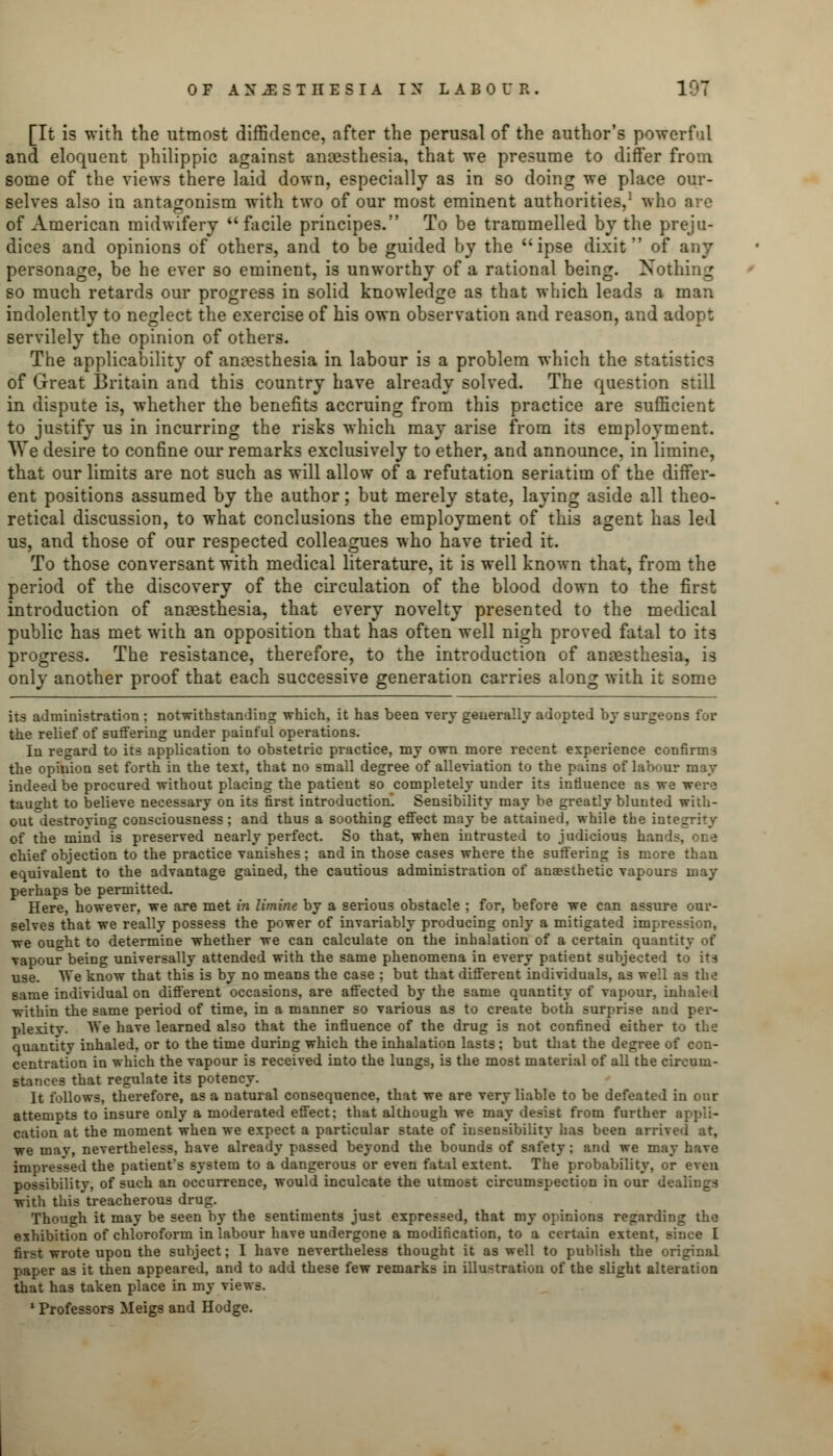 [It is with the utmost diffidence, after the perusal of the author's powerful and eloquent philippic against anaesthesia, that we presume to differ from some of the views there laid down, especially as in so doing we place our- selves also in antagonism with two of our most eminent authorities,1 who are of American midwifery facile principes. To be trammelled by the preju- dices and opinions of others, and to be guided by the ipse dixit of any personage, be he ever so eminent, is unworthy of a rational being. Nothing so much retards our progress in solid knowledge as that which leads a man indolently to neglect the exercise of his own observation and reason, and adopt servilely the opinion of others. The applicability of anaesthesia in labour is a problem which the statistics of Great Britain and this country have already solved. The question still in dispute is, whether the benefits accruing from this practice are sufficient to justify us in incurring the risks which may arise from its employment. AVe desire to confine our remarks exclusively to ether, and announce, in limine, that our limits are not such as will allow of a refutation seriatim of the differ- ent positions assumed by the author; but merely state, laying aside all theo- retical discussion, to what conclusions the employment of this agent has led us, and those of our respected colleagues who have tried it. To those conversant with medical literature, it is well known that, from the period of the discovery of the circulation of the blood down to the first introduction of anaesthesia, that every novelty presented to the medical public has met with an opposition that has often well nigh proved fatal to its progress. The resistance, therefore, to the introduction of anaesthesia, is only another proof that each successive generation carries along with it some its administration ; notwithstanding which, it has been very generally adopted by surgeons for the relief of suffering under painful operations. In regard to its application to obstetric practice, my own more recent experience confirms the opiuion set forth in the text, that no small degree of alleviation to the pains of labour may indeed be procured without placing the patient so completely under its influence as we were taught to believe necessary on its first introduction. Sensibility may be greatly blunted with- outdestroying consciousness; and thus a soothing effect may be attained, while the integrity of the mind is preserved nearly perfect. So that, when intrusted to judicious hands, one chief objection to the practice vanishes; and in those cases where the suffering is more than equivalent to the advantage gained, the cautious administration of anaesthetic vapours may perhaps be permitted. Here, however, we are met in limine by a serious obstacle ; for, before we can assure our- selves that we really possess the power of invariably producing only a mitigated impression, we ought to determine whether we can calculate on the inhalation of a certain quantity of vapour being universally attended with the same phenomena in every patient subjected to ita use. We know that this is by no means the case ; but that different individuals, as well as the game individual on different occasions, are affected by the same quantity of vapour, inhaled within the same period of time, in a manner so various as to create both surprise and per- plexity. We have learned also that the influence of the drug is not confined either to the quantity inhaled, or to the time during which the inhalation lasts ; but that the degree of con- centration in which the vapour is received into the lungs, is the most material of all the circum- stances that regulate its potency. It follows, therefore, as a natural consequence, that we are very liable to be defeated in our attempts to insure only a moderated effect: that although we may desist from further cation at the moment when we expect a particular state of insensibility lias been arrived at, we may, nevertheless, have already passed beyond the bounds of safety; and we may have impressed the patient's system to a dangerous or even fatal extent. The probability, or even possibility, of such an occurrence, would inculcate the utmost circumspection in our dealings with thistreacherous drug. Though it may be seen by the sentiments just expressed, that my opinions regarding the exhibition of chloroform in labour have undergone a modification, to a certain extent, since I tii-t wrote upon the subject; I have nevertheless thought it as well to publish the original paper as it then appeared, and to add these few remarks in illustration of the slight alteration that has taken place in my views. 1 Professors Meigs and Hodge.