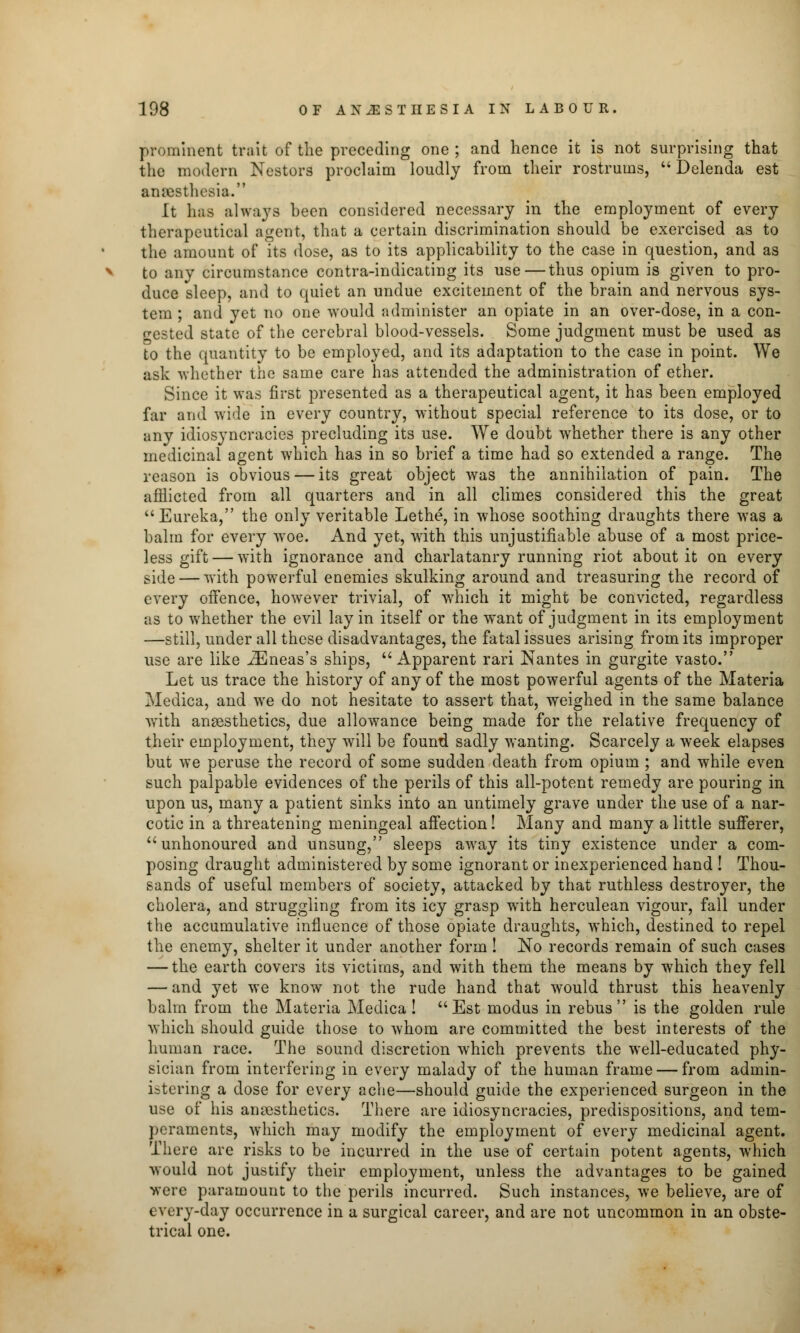 prominent trait of the preceding one; and hence it is not surprising that the modern Nestors proclaim loudly from their rostrums,  Delenda est anaesthesia. It has always hecn considered necessary in the employment of every therapeutical agent, that a certain discrimination should be exercised as to the amount of its dose, as to its applicability to the case in question, and as to any circumstance contra-indicating its use — thus opium is given to pro- duce sleep, and to quiet an undue excitement of the brain and nervous sys- tem ; and yet no one would administer an opiate in an over-dose, in a con- gested state of the cerebral blood-vessels. Some judgment must be used as to the quantity to be employed, and its adaptation to the case in point. We ask whether the same care has attended the administration of ether. Since it was first presented as a therapeutical agent, it has been employed far and wide in every country, without special reference to its dose, or to any idiosyncracies precluding its use. We doubt whether there is any other medicinal agent which has in so brief a time had so extended a range. The reason is obvious — its great object was the annihilation of pain. The afflicted from all quarters and in all climes considered this the great Eureka, the only veritable Lethe, in whose soothing draughts there was a balm for every woe. And yet, with this unjustifiable abuse of a most price- less gift— with ignorance and charlatanry running riot about it on every side — with powerful enemies skulking around and treasuring the record of every offence, however trivial, of which it might be convicted, regardless as to whether the evil lay in itself or the want of judgment in its employment —still, under all these disadvantages, the fatal issues arising from its improper use are like iEneas's ships, Apparent rari Nantes in gurgite vasto. Let us trace the history of any of the most powerful agents of the Materia Medica, and we do not hesitate to assert that, weighed in the same balance writh anaesthetics, due allowance being made for the relative frequency of their employment, they will be found sadly wanting. Scarcely a week elapses but we peruse the record of some sudden death from opium ; and while even such palpable evidences of the perils of this all-potent remedy are pouring in upon us, many a patient sinks into an untimely grave under the use of a nar- cotic in a threatening meningeal affection! Many and many a little sufferer,  unhonoured and unsung, sleeps away its tiny existence under a com- posing draught administered by some ignorant or inexperienced hand ! Thou- sands of useful members of society, attacked by that ruthless destroyer, the cholera, and struggling from its icy grasp with herculean vigour, fall under the accumulative influence of those opiate draughts, which, destined to repel the enemy, shelter it under another form ! No records remain of such cases — the earth covers its victims, and with them the means by which they fell — and yet we know not the rude hand that would thrust this heavenly balm from the Materia Medica ! Est modus in rebus is the golden rule which should guide those to whom are committed the best interests of the human race. The sound discretion which prevents the well-educated phy- sician from interfering in every malady of the human frame — from admin- istering a dose for every ache—should guide the experienced surgeon in the use of his anesthetics. There are idiosyncracies, predispositions, and tem- peraments, which may modify the employment of every medicinal agent. There are risks to be incurred in the use of certain potent agents, which would not justify their employment, unless the advantages to be gained were paramount to the perils incurred. Such instances, we believe, are of every-day occurrence in a surgical career, and are not uncommon in an obste- trical one.