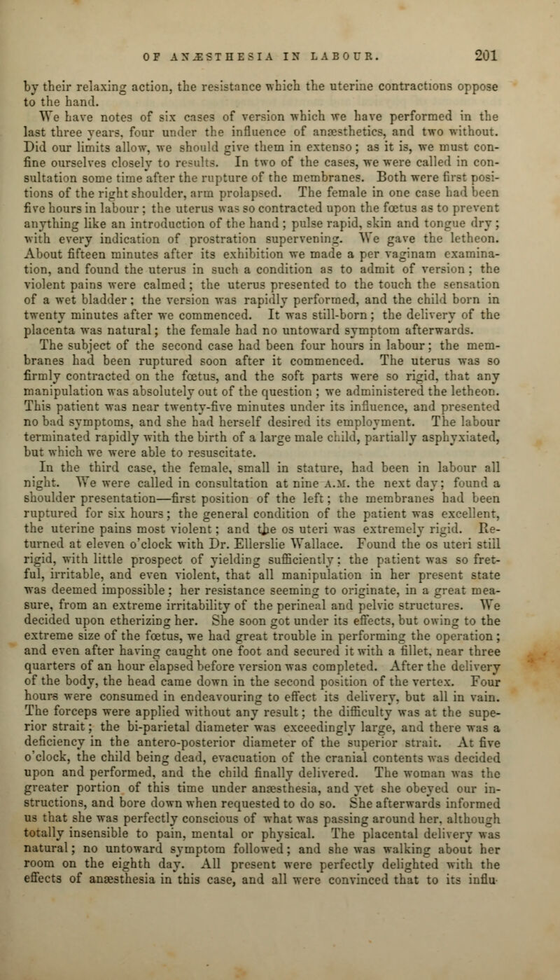 by their relaxing action, the resistance which the uterine contractions oppose to the hand. We have notes of six cases of version which we have performed in the last three years, four under the influence of anaesthetics, and two without. Did our limits allow, we should give them in extenso; as it is, we must con- fine ourselves closelv to results. In two of the cases, we were called in con- sultation some time after the rupture of the membranes. Both were first posi- tions of the right shoulder, arm prolapsed. The female in one case had been five hours in labour ; the uterus was so contracted upon the foetus as to prevent anything like an introduction of the hand ; pulse rapid, skin and tongue dry ; with every indication of prostration supervening. We gave the letheon. About fifteen minutes after its exhibition we made a per vaginam examina- tion, and found the uterus in such a condition as to admit of version ; the violent pains were calmed ; the uterus presented to the touch the sensation of a wet bladder; the version was rapidly performed, and the child born in twenty minutes after we commenced. It was still-born; the delivery of the placenta was natural; the female had no untoward symptom afterwards. The subject of the second case had been four hours in labour; the mem- branes had been ruptured soon after it commenced. The uterus was so firmly contracted on the foetus, and the soft parts were so rigid, that any manipulation was absolutely out of the question ; we administered the letheon. This patient wa3 near twenty-five minutes under its influence, and presented no bad symptoms, and she had herself desired its employment. The labour terminated rapidly with the birth of a large male child, partially asphyxiated, but which we were able to resuscitate. In the third case, the female, small in stature, had been in labour all night. We were called in consultation at nine A.M. the next day; found a shoulder presentation—first position of the left; the membranes had been ruptured for six hours; the general condition of the patient was excellent, the uterine pains most violent; and tjje os uteri was extremely rigid. He- turned at eleven o'clock with Dr. Ellerslie Wallace. Found the os uteri still rigid, with little prospect of yielding sufficiently; the patient was so fret- ful, irritable, and even violent, that all manipulation in her present state was deemed impossible; her resistance seeming to originate, in a great mea- sure, from an extreme irritability of the perineal and pelvic structures. We decided upon etherizing her. She soon got under its effects, but owing to the extreme size of the foetus, we had great trouble in performing the operation; and even after having caught one foot and secured it with a fillet, near three quarters of an hour elapsed before version was completed. After the delivery of the body, the head came down in the second position of the vertex. Four hours were consumed in endeavouring to effect its delivery, but all in vain. The forceps were applied without any result; the difficulty was at the supe- rior strait; the bi-parietal diameter was exceedingly large, and there was a deficiency in the antero-posterior diameter of the superior strait. At five o'clock, the child being dead, evacuation of the cranial contents was decided upon and performed, and the child finally delivered. The woman was the greater portion of this time under anaesthesia, and yet she obeyed our in- structions, and bore down when requested to do so. She afterwards informed us that she was perfectly conscious of what was passing around her. although totally insensible to pain, mental or physical. The placental deliver natural; no untoward symptom followed; and she was walking about her room on the eighth day. All present were perfectly delighted with the effects of anaesthesia in this case, and all were convinced that to its influ