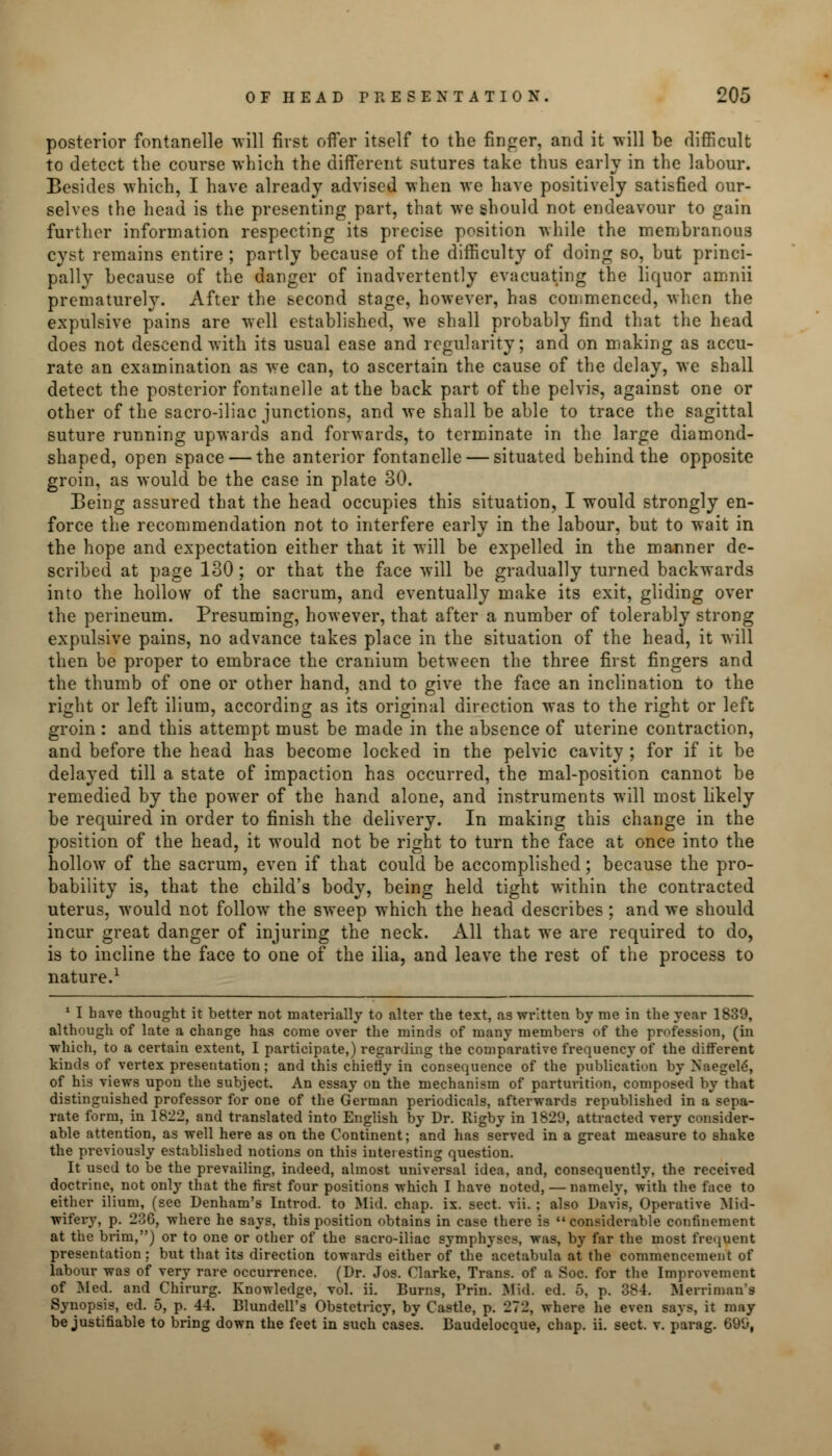 posterior fontanelle will first offer itself to the finger, and it will be difficult to detect the course which the different sutures take thus early in the labour. Besides which, I have already advised when we have positively satisfied our- selves the head is the presenting part, that we should not endeavour to gain further information respecting its precise position while the membranous cyst remains entire ; partly because of the difficulty of doing so, but princi- pally because of the danger of inadvertently evacuating the liquor amnii prematurely. After the second stage, however, has commenced, when the expulsive pains are well established, we shall probably find that the head does not descend with its usual ease and regularity; and on making as accu- rate an examination as we can, to ascertain the cause of the delay, we shall detect the posterior fontanelle at the back part of the pelvis, against one or other of the sacro-iliac junctions, and we shall be able to trace the sagittal suture running upwards and forwards, to terminate in the large diamond- shaped, open space — the anterior fontanelle — situated behind the opposite groin, as would be the case in plate 30. Being assured that the head occupies this situation, I would strongly en- force the recommendation not to interfere early in the labour, but to wait in the hope and expectation either that it will be expelled in the manner de- scribed at page 130; or that the face will be gradually turned backwards into the hollow of the sacrum, and eventually make its exit, gliding over the perineum. Presuming, however, that after a number of tolerably strong expulsive pains, no advance takes place in the situation of the head, it will then be proper to embrace the cranium between the three first fingers and the thumb of one or other hand, and to give the face an inclination to the right or left ilium, according as its original direction was to the right or left groin : and this attempt must be made in the absence of uterine contraction, and before the head has become locked in the pelvic cavity ; for if it be delayed till a state of impaction has occurred, the mal-position cannot be remedied by the power of the hand alone, and instruments will most likely be required in order to finish the delivery. In making this change in the position of the head, it would not be right to turn the face at once into the hollow of the sacrum, even if that could be accomplished; because the pro- bability is, that the child's body, being held tight within the contracted uterus, would not follow the sweep which the head describes ; and we should incur great danger of injuring the neck. All that we are required to do, is to incline the face to one of the ilia, and leave the rest of the process to nature.1 1 I have thought it better not materially to alter the text, as written by me in the year 1839, although of late a change has come over the minds of many members of the profession, (in ■which, to a certain extent, I participate,) regarding the comparative frequency of the different kinds of vertex presentation; and this chiefly in consequence of the publication by Naegele\ of his views upon the subject. An essay on the mechanism of parturition, composed by that distinguished professor for one of the German periodicals, afterwards republished in a sepa- rate form, in 1822, and translated into English by Dr. Rigby in 1829, attracted very consider- able attention, as well here as on the Continent; and has served in a great measure to shake the previously established notions on this interesting question. It used to be the prevailing, indeed, almost universal idea, and, consequently, the received doctrine, not only that the first four positions which I have noted, — namely, with the face to either ilium, (see Denham's Introd. to Mid. chap. ix. sect. vii. ; also Davis, Operative Mid- wifery, p. 236, where he says, this position obtains in case there is considerable confinement at the brim,) or to one or other of the sacro-iliac symphyses, was, by far the most frequent presentation: but that its direction towards either of the acetabula at the commencement of labour was of very rare occurrence. (Dr. Jos. Clarke, Trans, of a Soc. for the Improvement of Med. and Chirurg. Knowledge, vol. ii. Burns, Prin. Mid. ed. 5, p. 384. Merriman's Synopsis, ed. 5, p. 44. Blundell's Obstctricy, by Castle, p. 272, where he even says, it nuiy be justifiable to bring down the feet in such cases. Baudelocque, chap. ii. sect. v. p'arag. 699,