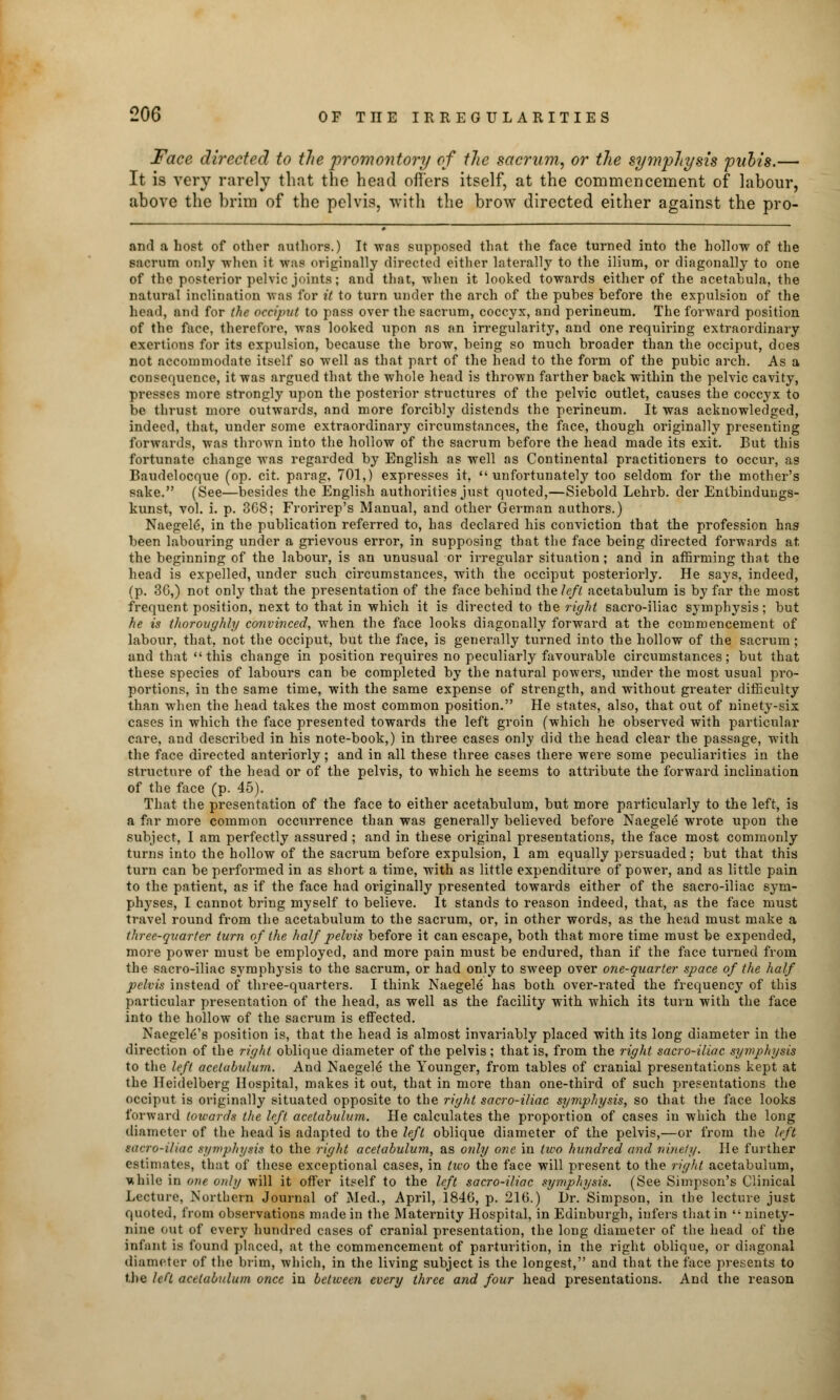 Face directed to the promontory of the sacrum, or the symphysis pubis.— It is very rarely that the head offers itself, at the commencement of labour, above the brim of the pelvis, with the brow directed either against the pro- and a host of other authors.) It was supposed that the face turned into the hollow of the sacrum only when it was originally directed either laterally to the ilium, or diagonally to one of the posterior pelvic joints; and that, when it looked towards either of the acetabula, the natural inclination was for it to turn under the arch of the pubes before the expulsion of the head, and for the occiput to pass over the sacrum, coccyx, and perineum. The forward position of the face, therefore, was looked upon as an irregularity, and one requiring extraordinary exertions for its expulsion, because the brow, being so much broader than the occiput, does not accommodate itself so well as that part of the head to the form of the pubic arch. As a consequence, it was argued that the whole head is thrown farther back within the pelvic cavity, presses more strongly upon the posterior structures of the pelvic outlet, causes the coccyx to be thrust more outwards, and more forcibly distends the perineum. It was acknowledged, indeed, that, under some extraordinary circumstances, the face, though originally presenting forwards, was thrown into the hollow of the sacrum before the head made its exit. But this fortunate change was regarded by English as well as Continental practitioners to occur, as Baudelocque (op. cit. parag, 701,) expresses it, unfortunately too seldom for the mother's sake. (See—besides the English authorities just quoted,—Siebold Lehrb. der Entbindungs- kunst, vol. i. p. 368; Frorirep's Manual, and other German authors.) Naegeld, in the publication referred to, has declared his conviction that the profession has been labouring under a grievous error, in supposing that the face being directed forwards at, the beginning of the labour, is an unusual or irregular situation ; and in affirming that the head is expelled, under such circumstances, with the occiput posteriorly. He says, indeed, (p. 30,) not only that the presentation of the face behind the left acetabulum is by far the most frequent position, next to that in which it is directed to the right sacro-iliac symphysis; but he is thoroughly convinced, when the face looks diagonally forward at the commencement of labour, that, not the occiput, but the face, is generally turned into the hollow of the sacrum ; and that this change in position requires no peculiarly favourable circumstances; but that these species of labours can be completed by the natural powers, under the most usual pro- portions, in the same time, with the same expense of strength, and without greater difficulty than when the head takes the most common position. He states, also, that out of ninety-six cases in which the face presented towards the left groin (which he observed with particular care, and described in his note-book,) in three cases only did the head clear the passage, with the face directed anteriorly; and in all these three cases there were some peculiarities in the structure of the head or of the pelvis, to which he seems to attribute the forward inclination of the face (p. 45). That the presentation of the face to either acetabulum, but more particularly to the left, is a far more common occurrence than was generally believed before Naegele wrote upon the subject, I am perfectly assured ; and in these original presentations, the face most commonly turns into the hollow of the sacrum before expulsion, 1 am equally persuaded; but that this turn can be performed in as short a time, with as little expenditure of power, and as little pain to the patient, as if the face had originally presented towards either of the sacro-iliac sym- physes, I cannot bring myself to believe. It stands to reason indeed, that, as the face must travel round from the acetabulum to the sacrum, or, in other words, as the head must make a three-quarter turn of the half pelvis before it can escape, both that more time must be expended, more power must be employed, and more pain must be endured, than if the face turned from the sacro-iliac symphysis to the sacrum, or had only to sweep over one-quarter space of the half pelvis instead of three-quarters. I think Naegele has both over-rated the frequency of this particular presentation of the head, as well as the facility with which its turn with the face into the hollow of the sacrum is effected. Naegel6's position is, that the head is almost invariably placed with its long diameter in the direction of the right oblique diameter of the pelvis; that is, from the right sacro-iliac syivphysis to the left acetabulum. And Naegele the Younger, from tables of cranial presentations kept at the Heidelberg Hospital, makes it out, that in more than one-third of such presentations the occiput is originally situated opposite to the right sacro-iliac symphysis, so that the face looks forward towards the left acetabulum. He calculates the proportion of cases in which the long diameter of the head is adapted to the left oblique diameter of the pelvis,—or from the left sacro-iliac symphysis to the right acetabulum, as only one in two hundred and ninety. He further estimates, that of these exceptional cases, in two the face will present to the rigid acetabulum, ■while in one only will it offer itself to the left sacro-iliac symphysis. (See Simpson's Clinical Lecture, Northern Journal of Med., April, 1846, p. 216.) Dr. Simpson, in the lecture just quoted, from observations made in the Maternity Hospital, in Edinburgh, infers that in  ninety- nine out of every hundred cases of cranial presentation, the long diameter of the head of the infant is found placed, at the commencement of parturition, in the right oblique, or diagonal diameter of the brim, which, in the living subject is the longest, and that the face presents to the left acetabulum once in between every three and four head presentations. And the reason