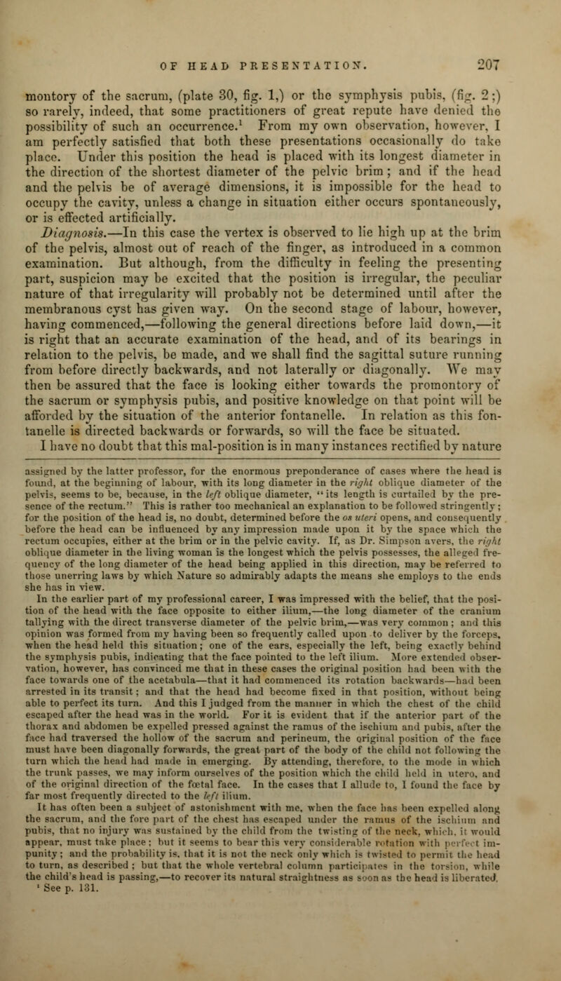 montory of the sacrum, (plate 30, fig. 1,) or the symphysis pubis, (fig. 2 ;) so rarely, indeed, that some practitioners of great repute have denied tho possibility of such an occurrence.1 From my own observation, however, I am perfectly satisfied that both these presentations occasionally do take place. Under this position the head is placed with its longest diameter in the direction of the shortest diameter of the pelvic brim; and if the head and the pelvis be of average dimensions, it is impossible for the head to occupy the cavity, unless a change in situation either occurs spontaneously, or is effected artificially. Diagnosis.—In this case the vertex is observed to lie high up at the brim of the pelvis, almost out of reach of the finger, as introduced in a common examination. But although, from the difficulty in feeling the presenting part, suspicion may be excited that the position is irregular, the peculiar nature of that irregularity will probably not be determined until after the membranous cyst has given wray. On the second stage of labour, however, having commenced,—following the general directions before laid down,—it is ricrht that an accurate examination of the head, and of its bearings in relation to the pelvis, be made, and we shall find the sagittal suture running from before directly backwards, and not laterally or diagonally. We may then be assured that the face is looking either towards the promontory of the sacrum or symphysis pubis, and positive knowledge on that point will be afforded by the situation of the anterior fontanelle. In relation as this fon- tanelle is directed backwards or forwards, so will the face be situated. I have no doubt that this mal-position is in many instances rectified by nature assigned by the latter professor, for the enormous preponderance of cases where the head is found, at the beginning of labour, with its long diameter in the right oblique diameter of the pelvic, seems to be, because, in the left oblique diameter, its length is curtailed by the pre- sence of the rectum. This is rather too mechanical an explanation to be followed stringently ; for the position of the head is, no doubt, determined before the on uteri opens, and consequently before the head can be influenced by any impression made upon it by the space which the rectum occupies, either at the brim or in the pelvic cavity. If, as Dr. Simpson avers, the right oblique diameter in the living woman is the longest which the pelvis possesses, the alleged fre- quency of the long diameter of the head being applied in this direction, may be referred to those unerring laws by which Nature so admirably adapts the means she employs to the ends she has in view. In the earlier part of my professional career, I was impressed with the belief, that the posi- tion of the head with the face opposite to either ilium,—the long diameter of the cranium tallying with the direct transverse diameter of the pelvic brim,—was very common ; and this opinion was formed from my having been so frequently called upon to deliver by the forceps, when the head held this situation; one of the ears, especially the left, being exactly behind the symphysis pubis, indicating that the face pointed to the left ilium. More extended obser- vation, however, has convinced me that in these cases the original position had been with the face towards one of the acetabula—that it had commenced its rotation backwards—had been arrested in its transit; and that the head had become fixed in that position, without being able to perfect its turn. And this I judged from the manner in which the chest of the child escaped after the head was in the world. For it is evident that if the anterior part of the thorax and abdomen be expelled pressed against the ramus of the ischium and pubis, after the face had traversed the hollow of the sacrum and perineum, the original position of the face must have been diagonally forwards, the great part of the body of the child not following the turn which the head had made in emerging. By attending, therefore, to the mode in which the trunk passes, we may inform ourselves of the position which the child held in utero, and of the original direction of the foetal face. In the cases that I allude to, I found the face by far most frequently directed to the left ilium. It has often been a subject of astonishment with me, when the face has been expelled along the sacrum, and the fore part of the chest has escaped under the ramus of the ischium and pubis, that no injury was sustained by the child from the twisting of the neck, which, it would appear, must tnke place: hut it seems to bear this very considerable rotation with perfect im- punity ; and the probability is. that it is not the neck only which is twisted to permit the head to turn, as described ; but that the whole vertebral column participates in the torsion, while the child's head is passing,—to recover its natural straiehtness as Boon as the head is liberated 1 See p. 131.