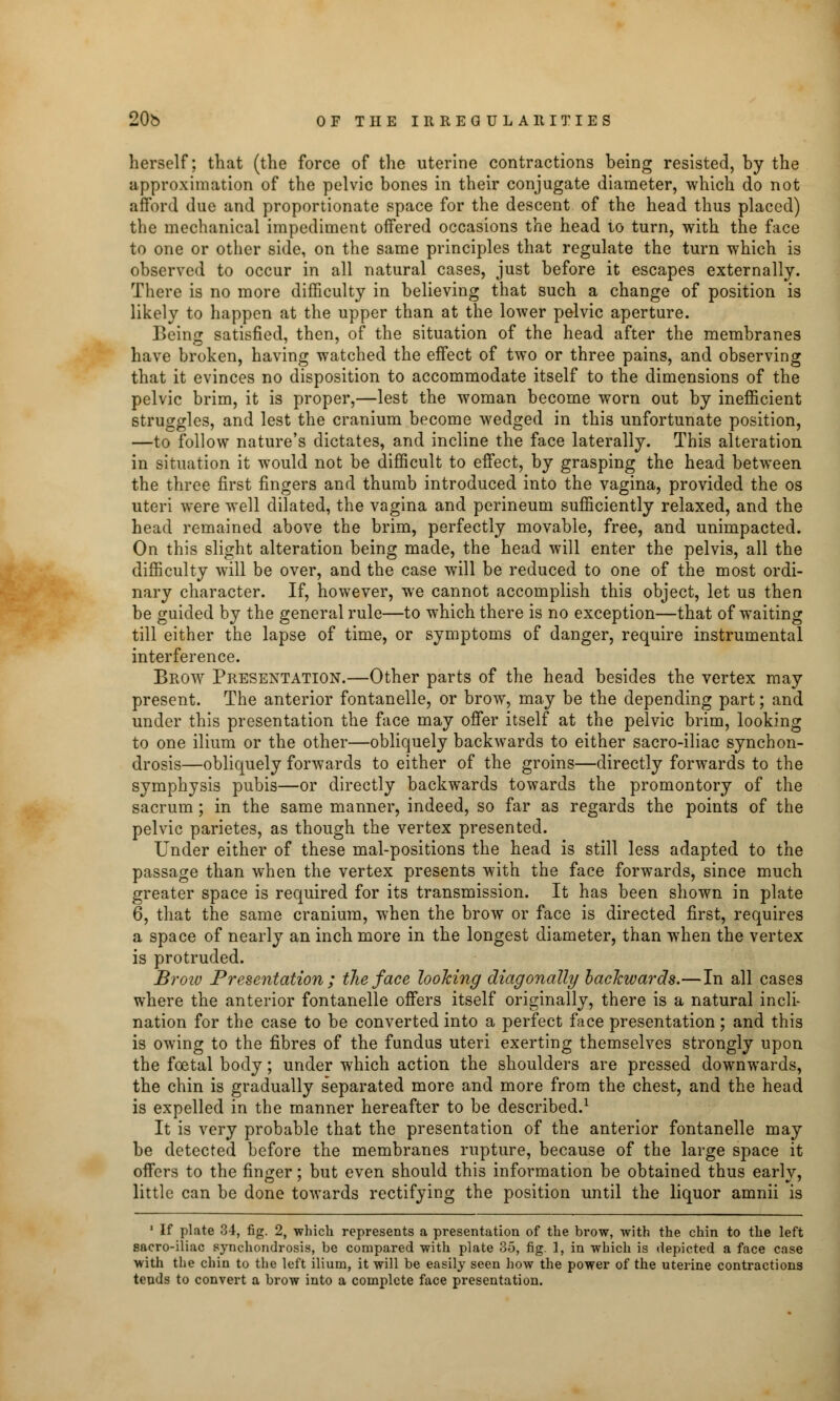 herself; that (the force of the uterine contractions being resisted, by the approximation of the pelvic bones in their conjugate diameter, which do not afford due and proportionate space for the descent of the head thus placed) the mechanical impediment offered occasions the head to turn, with the face to one or other side, on the same principles that regulate the turn which is observed to occur in all natural cases, just before it escapes externally. There is no more difficulty in believing that such a change of position is likely to happen at the upper than at the lower pelvic aperture. Being satisfied, then, of the situation of the head after the membranes have broken, having watched the effect of two or three pains, and observing that it evinces no disposition to accommodate itself to the dimensions of the pelvic brim, it is proper,—lest the woman become worn out by inefficient struggles, and lest the cranium become wedged in this unfortunate position, —to follow nature's dictates, and incline the face laterally. This alteration in situation it would not be difficult to effect, by grasping the head between the three first fingers and thumb introduced into the vagina, provided the os uteri were well dilated, the vagina and perineum sufficiently relaxed, and the head remained above the brim, perfectly movable, free, and unimpacted. On this slight alteration being made, the head will enter the pelvis, all the difficulty will be over, and the case will be reduced to one of the most ordi- nary character. If, however, we cannot accomplish this object, let us then be guided by the general rule—to which there is no exception—that of waiting till either the lapse of time, or symptoms of danger, require instrumental interference. Brow Presentation.—Other parts of the head besides the vertex may present. The anterior fontanelle, or brow, may be the depending part; and under this presentation the face may offer itself at the pelvic brim, looking to one ilium or the other—obliquely backwards to either sacro-iliac synchon- drosis—obliquely forwards to either of the groins—directly forwards to the symphysis pubis—or directly backwards towards the promontory of the sacrum; in the same manner, indeed, so far as regards the points of the pelvic parietes, as though the vertex presented. Under either of these mal-positions the head is still less adapted to the passage than when the vertex presents with the face forwards, since much greater space is required for its transmission. It has been shown in plate 6, that the same cranium, when the brow or face is directed first, requires a space of nearly an inch more in the longest diameter, than when the vertex is protruded. Broiv Presentation ; the face looking diagonally backwards.—In all cases where the anterior fontanelle offers itself originally, there is a natural incli- nation for the case to be converted into a perfect face presentation; and this is owing to the fibres of the fundus uteri exerting themselves strongly upon the foetal body; under which action the shoulders are pressed downwards, the chin is gradually separated more and more from the chest, and the head is expelled in the manner hereafter to be described.1 It is very probable that the presentation of the anterior fontanelle may be detected before the membranes rupture, because of the large space it offers to the finder; but even should this information be obtained thus earlv, little can be done towards rectifying the position until the liquor amnii is 1 If plate 34, fig. 2, which represents a presentation of the brow, with the chin to the left sacro-iliac synchondrosis, be compared with plate 35, fig. 1, in which is depicted a face case with the chin to the left ilium, it will be easily seen how the power of the uterine contractions tends to convert a brow into a complete face presentation.