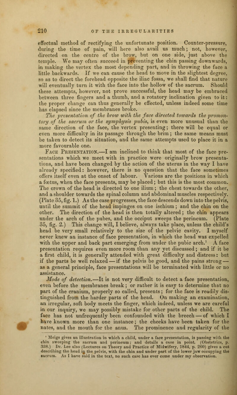 effectual method of rectifying the unfortunate position. Counter-pressure, during the time of pain, will here also avail us much; not, however, directed on the centre of the brow, but on one side, just above the temple. We may often succeed in preventing the chin passing downwards, in making the vertex the most depending part, and in throwing the face a little backwards. If Ave can cause the head to move in the slightest degree, so as to direct the forehead opposite the iliac fossa, Ave shall find that nature will eventually turn it with the face into the hollow of the sacrum. Should these attempts, however, not prove successful, the head may be embraced between three fingers and a thumb, and a rotatory inclination given to it: the proper change can thus generally be effected, unless indeed some time has elapsed since the membranes broke. The presentation of the brow with the face directed towards the promon- tory of the sacrum or the symphysis pubis, is even more unusual than the same direction of the face, the vertex presenting; there will be equal or even more difficulty in its passage through the brim; the same means must be taken to detect its situation, and the same attempts used to place it in a more favourable one. Face Presentation.—I am inclined to think that most of the face pre- sentations which we meet with in practice were originally brow presenta- tions, and have been changed by the action of the uterus in the way I have already specified: however, there is no question that the face sometimes offers itself even at the onset of labour. Various are the positions in which a foetus, when the face presents, may be placed; but this is the most common. The crown of the head is directed to one ilium; the chest towards the other, and a shoulder towards the spinal column and abdominal muscles respectively. (Plate 35, fig. 1.) As the case progresses, the face descends down into the pelvis, until the summit of the head impinges on one ischium; and the chin on the other. The direction of the head is then totally altered; the chin appears under the arch of the pubes, and the occiput sweeps the perineum. (Plate 35, fig. 2.) This change will, I believe, always take place, unless the child's head be very small relatively to the size of the pelvic cavity. I myself never knew an instance of face presentation, in which the head was expelled with the upper and back part emerging from under the pubic arch.1 A face presentation requires even more room than any yet discussed; and if it be a first child, it is generally attended with great difficulty and distress: but if the parts be well relaxed — if the pelvis be good, and the pains strong — as a general principle, face presentations will be terminated with little or no assistance. Mode of detection.—It is not very difficult to detect a face presentation, even before the membranes break; or rather it is easy to determine that no part of the cranium, properly so called, presents; for the face is readily dis- tinguished from the harder parts of the head. On making an examination, an irregular, soft body meets the finger, which indeed, unless we are careful in our inquiry, we may possibly mistake for other parts of the child. The face has not unfrequently been confounded with the breech — of which I have known more than one instance; the cheeks have been taken for the nates, and the mouth for the anus. The prominence and regularity of the 1 Meigs gives an illustration in which a child, under a face presentation, is passing with the chin sweeping the sacrum and perineum; and details a case in point. (Obstetrics, p. 338.) Dr. Lee also (Lectures ou Theory and Practice of Midwifery, 1844, p. 260) gives a cut describing the head in, the pelvis, with the chin and under part of the lower jaw occupying the sacrum. As I have said in the text, no such case has ever come under my observation.