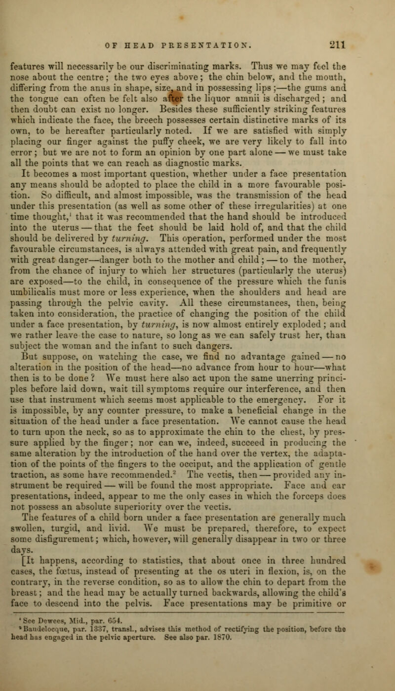 features will necessarily be our discriminating marks. Thus we may feel the nose about the centre; the two eyes above; the chin below, and the mouth, differing from the anus in shape, size^nd in possessing lips ;—the gums and the tongue can often be felt also after the liquor amnii is discharged ; and then doubt can exist no longer. Besides these sufficiently striking features which indicate the face, the breech possesses certain distinctive marks of its own, to be hereafter particularly noted. If we are satisfied with simply placing our finger against the puffy cheek, we are very likely to fall into error; but we are not to form an opinion by one part alone — we must take all the points that we can reach as diagnostic marks. It becomes a most important question, whether under a face presentation any means should be adopted to place the child in a more favourable posi- tion. So difficult, and almost impossible, was the transmission of the head under this presentation (as well as some other of these irregularities) at one time thought,1 that it was recommended that the hand should be introduced into the uterus — that the feet should be laid hold of, and that the child should be delivered by turning. This operation, performed under the most favourable circumstances, is always attended with great pain, and frequently with great danger—danger both to the mother and child ; — to the mother, from the chance of injury to which her structures (particularly the uterus) are exposed—to the child, in consequence of the pressure which the funis umbilicalis must more or less experience, when the shoulders and head are passing through the pelvic cavity. All these circumstances, then, being taken into consideration, the practice of changing the position of the child under a face presentation, by turning', is now almost entirely exploded; and we rather leave the case to nature, so long as we can safely trust her, than subject the woman and the infant to such dangers. But suppose, on watching the case, we find no advantage gained — no alteration in the position of the head—no advance from hour to hour—what then is to be done ? We must here also act upon the same unerring princi- ples before laid down, wait till symptoms require our interference, and then use that instrument which seems most applicable to the emergency. For it is impossible, by any counter pressure, to make a beneficial change in the situation of the head under a face presentation. We cannot cause the head to turn upon the neck, so as to approximate the chin to the chest, by pres- sure applied by the finger; nor can we, indeed, succeed in producing the same alteration by the introduction of the hand over the vertex, the ad tion of the points of the fingers to the occiput, and the application of gentle traction, as some have recommended.2 The vectis, then — provided a* strument be required — will be found the most appropriate. Face and ear presentations, indeed, appear to me the only cases in which the forceps does not possess an absolute superiority over the vectis. The features of a child born under a face presentation are generally much swollen, turgid, and livid. We must be prepared, therefore, to expect some disfigurement; which, however, will generally disappear in two or three [It happens, according to statistics, that about once in three hundred cases, the foetus, instead of presenting at the os uteri in flexion, is, on the contrary, in the reverse condition, so as to allow the chin to depart from the breast; and the head may be actually turned backwards, allowing the child's face to descend into the pelvis. Face presentations may be primitive or 'See Dewees, Mid., par. 6-34. a Baudelocque, par. 1337, transl., advises this method of rectifying the position, before the head has engaged in the pelvic aperture. See also par. 1870.