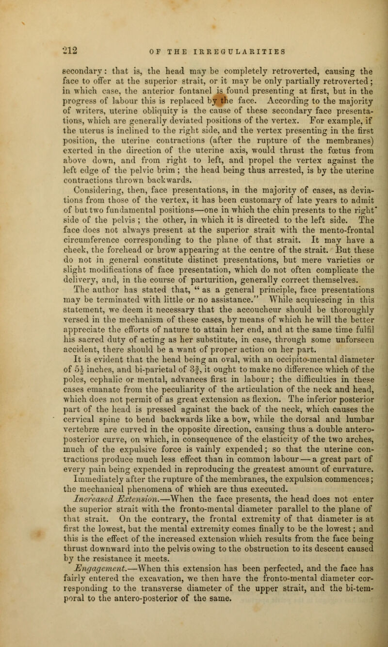 secondary: that is, the head may be completely retroverted, causing the face to offer at the superior strait, or it may be only partially retroverted; in which case, the anterior fontanel is found presenting at first, but in the progress of labour this is replaced by the face. According to the majority of writers, uterine obliquity i3 the cause of these secondary face presenta- tions, which are generally deviated positions of the vertex. For example, if the uterus is inclined to the right side, and the vertex presenting in the first position, the uterine contractions (after the rupture of the membranes) exerted in the direction of the uterine axis, would thrust the foetus from above down, and from right to left, and propel the vertex against the left edge of the pelvic brim; the head being thus arrested, is by the uterine contractions thrown backwards. Considering, then, face presentations, in the majority of cases, as devia- tions from those of the vertex, it has been customary of late years to admit of but two fundamental positions—one in which the chin presents to the right side of the pelvis ; the other, in which it is directed to the left side. The face does not always present at the superior strait with the mento-frontal circumference corresponding to the plane of that strait. It may have a cheek, the forehead or brow appearing at the centre of the strait. But these do not in general constitute distinct presentations, but mere varieties or slight modifications of face presentation, which do not often complicate the delivery, and, in the course of parturition, generally correct themselves. The author has stated that,  as a general principle, face presentations may be terminated with little or no assistance. While acquiescing in this statement, we deem it necessary that the accoucheur should be thoroughly versed in the mechanism of these cases, by means of which he will the better appreciate the efforts of nature to attain her end, and at the same time fulfil his sacred duty of acting as her substitute, in case, through some unforseen accident, there should be a want of proper action on her part. It is evident that the head being an oval, with an occipitomental diameter of 5J inches, and bi-parietal of 3f, it ought to make no difference which of the poles, cephalic or mental, advances first in labour; the difficulties in these cases emanate from the peculiarity of the articulation of the neck and head, which does not permit of as great extension as flexion. The inferior posterior part of the head is pressed against the back of the neck, which causes the cervical spine to bend backwards like a bow, while the dorsal and lumbar vertebrae are curved in the opposite direction, causing thus a double antero- posterior curve, on which, in consequence of the elasticity of the two arches, much of the expulsive force is vainly expended; so that the uterine con- tractions produce much less effect than in common labour — a great part of every pain being expended in reproducing the greatest amount of curvature. Immediately after the rupture of the membranes, the expulsion commences; the mechanical phenomena of which are thus executed. Increased Extension.—When the face presents, the head does not enter the superior strait with the fronto-mental diameter parallel to the plane of that strait. On the contrary, the frontal extremity of that diameter is at first the lowest, but the mental extremity comes finally to be the lowest; and this is the effect of the increased extension which results from the face being thrust downward into the pelvis owing to the obstruction to its descent caused by the resistance it meets. Engagement.—When this extension has been perfected, and the face has fairly entered the excavation, we then have the fronto-mental diameter cor- responding to the transverse diameter of the upper strait, and the bi-tem- poral to the antero-posterior of the same.
