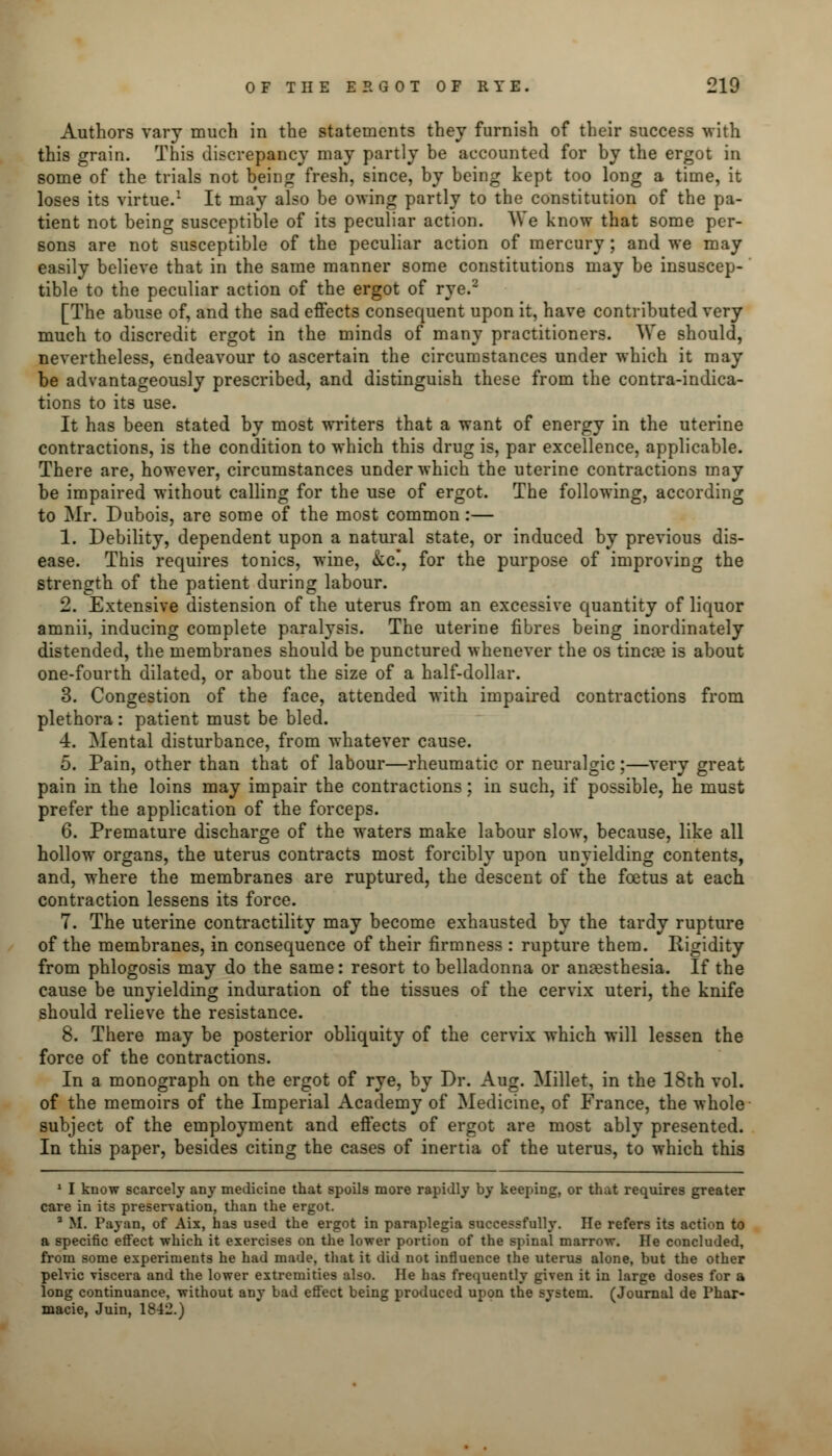 Authors vary much in the statements they furnish of their success with this grain. This discrepancy may partly be accounted for by the ergot in some of the trials not being fresh, since, by being kept too long a time, it loses its virtue.1 It may also be owing partly to the constitution of the pa- tient not being susceptible of its peculiar action. We know that some per- sons are not susceptible of the peculiar action of mercury ; and we may easily believe that in the same manner some constitutions may be insuscep- tible to the peculiar action of the ergot of rye.2 [The abuse of, and the sad effects consequent upon it, have contributed very much to discredit ergot in the minds of many practitioners. We should, nevertheless, endeavour to ascertain the circumstances under which it may be advantageously prescribed, and distinguish these from the contraindica- tions to its use. It has been stated by most writers that a want of energy in the uterine contractions, is the condition to which this drug is, par excellence, applicable. There are, however, circumstances under which the uterine contractions may be impaired without calling for the use of ergot. The following, according to Mr. Dubois, are some of the most common:— 1. Debility, dependent upon a natural state, or induced by previous dis- ease. This requires tonics, wine, &c!, for the purpose of improving the strength of the patient during labour. 2. Extensive distension of the uterus from an excessive quantity of liquor amnii, inducing complete paralysis. The uterine fibres being inordinately distended, the membranes should be punctured whenever the os tincre is about one-fourth dilated, or about the size of a half-dollar. 3. Congestion of the face, attended with impaired contractions from plethora: patient must be bled. 4. Mental disturbance, from whatever cause. 5. Pain, other than that of labour—rheumatic or neuralgic;—very great pain in the loins may impair the contractions; in such, if possible, he must prefer the application of the forceps. 6. Premature discharge of the waters make labour slow, because, like all hollow organs, the uterus contracts most forcibly upon unyielding contents, and, where the membranes are ruptured, the descent of the foetus at each contraction lessens its force. 7. The uterine contractility may become exhausted by the tardy rupture of the membranes, in consequence of their firmness : rupture them. Rigidity from phlogosis may do the same: resort to belladonna or anaesthesia. If the cause be unyielding induration of the tissues of the cervix uteri, the knife should relieve the resistance. 8. There may be posterior obliquity of the cervix which will lessen the force of the contractions. In a monograph on the ergot of rye, by Dr. Aug. Millet, in the 18th vol. of the memoirs of the Imperial Academy of Medicine, of France, the whole subject of the employment and effects of ergot are most ably presented. In this paper, besides citing the cases of inertia of the uterus, to which this 1 I know scarcely any medicine that spoils more rapidly by keeping, or that requires greater care in its preservation, than the ergot. a If. Payan, of Aix, has used the ergot in paraplegia successfully. He refers its action to a specific effect which it exercises on the lower portion of the spinal marrow. He concluded, from some experiments he had made, that it did not influence the uterus alone, but the other pelvic viscera and the lower extremities also. He has frequently given it in large doses for a long continuance, without any bad effect being produced upon the system. (Journal de Phar- macie, Juin, 1842.)