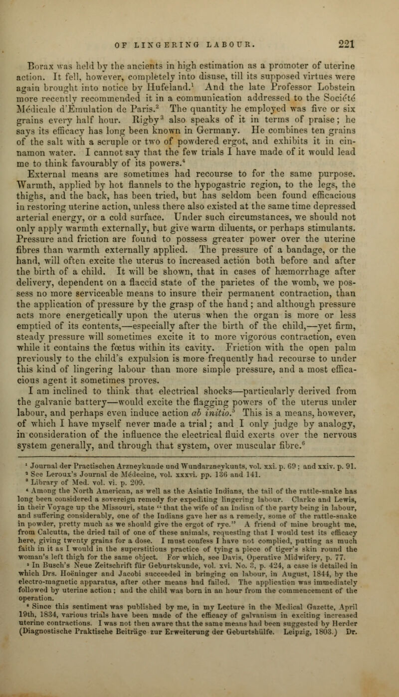 Borax was held by the ancients in high estimation as a promoter of uterine action. It fell, however, completely into disuse, till its supposed virtues were again brought into notice by llufeland.1 And the late Professor Lobstein more recently recommended it in a communication addressed to the Societe Medicale d'Emulation de Paris.2 The quantity he employed was five or six grains every half hour. Rigby3 also speaks of it in terms of praise; he says its efficacy has long been known in Germany. He combines ten grains of the salt with a scruple or two of powdered ergot, and exhibits it in cin- namon water. I cannot say that the few trials I have made of it would lead me to think favourably of its powers.4 External means are sometimes had recourse to for the same purpose. Warmth, applied by hot flannels to the hypogastric region, to the legs, the thighs, and the back, has been tried, but has seldom been found efficacious in restoring uterine action, unless there also existed at the same time depressed arterial energy, or a cold surface. Under such circumstances, we should not only apply warmth externally, but give warm diluents, or perhaps stimulants. Pressure and friction are found to possess greater power over the uterine fibres than warmth externally applied. The pressure of a bandage, or the hand, will often excite the uterus to increased action both before and after the birth of a child. It will be shown, that in cases of haemorrhage after delivery, dependent on a flaccid state of the parietes of the womb, we pos- sess no more serviceable means to insure their permanent contraction, than the application of pressure by the grasp of the hand; and although pressure acts more energetically upon the uterus when the organ is more or less emptied of its contents,—especially after the birth of the child,—yet firm, steady pressure will sometimes excite it to more vigorous contraction, even while it contains the foetus within its cavity. Friction with the open palm previously to the child's expulsion is more frequently had recourse to under this kind of lingering labour than more simple pressure, and a most effica- cious agent it sometimes proves. I am inclined to think that electrical shocks—particularly derived from the galvanic battery—would excite the flagging powers of the uterus under labour, and perhaps even induce action ab initio.5 This is a means, however, of which I have myself never made a trial; and I only judge by analogy, in consideration of the influence the electrical fluid exerts over the nervous system generally, and through that system, over muscular fibre.6 1 Journal der Practischen Arzneykunde und Wundarzneykunts, vol. xxi. p. GO ; and xxiv. p. 91. Q See Leroux's Journal de Medecine, vol. xxxvi. pp. 136 and 141. 3 Library of Med. vol. vi. p. 209. 4 Among the North American, as well as the Asiatic Indians, the tail of the rattle-snake has long been considered a sovereign remedy for expediting lingering labour. Clarke and Lewis, in their Voyage up the Missouri, state  that the wife of an Indian of the party being in labour, and suffering considerably, one of the Indians gave her as a remedy, some of the rattle-snake in powder, pretty much as we should give the ergot of rye. A friend of mine brought me, from Calcutta, the dried tail of one of these animals, requesting that I would test its efficacy here, giving twenty grains for a dose. I must confess I have not complied, putting as much faith in it as I would in the superstitious practice of tying a piece of tiger's skin round the woman's left thigh for the same object. For which, see Davis, Operative Midwifery, p. 77. 5 In Busch's Neue Zeitschrift fitr Geburtskunde, vol. xvi. No. 8, p. 424, a case is detailed in which Drs. Hoe'ninger and Jacobi succeeded in bringing on labour, in August, 1844, by the electro-magnetic apparatus, after other means had failed. The application was immediately followed by uterine action; and the child was born in an hour from the commencement of the operation. 6 Since this sentiment was published by me, in my Lecture in the Medical Gazette, April 19th, 1834, various trials have been made of the efficacy of galvanism in exciting increased uterine contractions. I was not then aware that the same means had been suggested by Herder (Diagnostische Praktische Beitrage zur Erweiterung der Geburtshulfe. Leipzig, 1803.) Dr.
