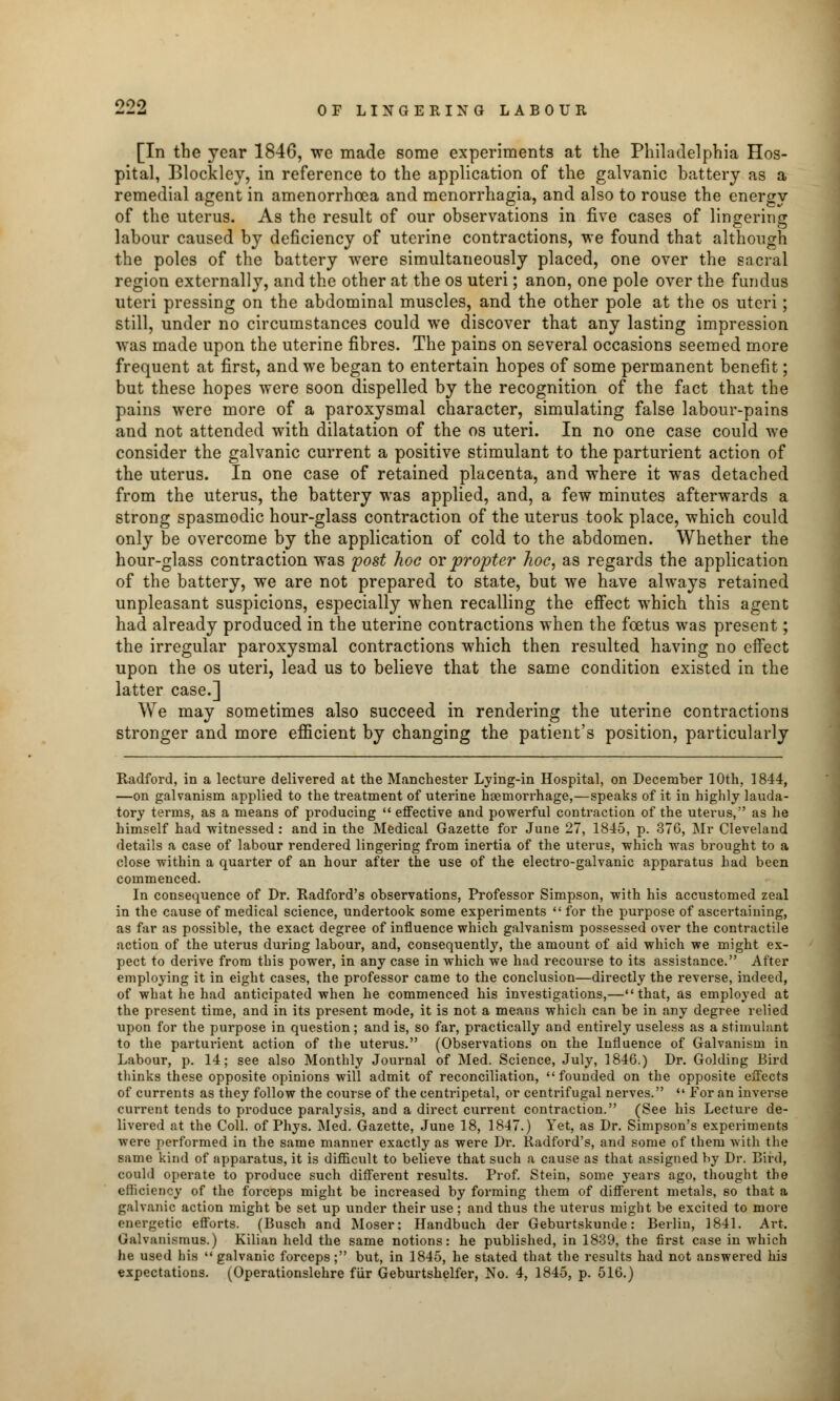 [In the year 1846, we made some experiments at the Philadelphia Hos- pital, Blockley, in reference to the application of the galvanic battery as a remedial agent in amenorrhoea and menorrhagia, and also to rouse the energy of the uterus. As the result of our observations in five cases of lingering labour caused by deficiency of uterine contractions, we found that although the poles of the battery were simultaneously placed, one over the sacral region externally, and the other at the os uteri; anon, one pole over the fundus uteri pressing on the abdominal muscles, and the other pole at the os uteri; still, under no circumstances could we discover that any lasting impression was made upon the uterine fibres. The pains on several occasions seemed more frequent at first, and we began to entertain hopes of some permanent benefit; but these hopes were soon dispelled by the recognition of the fact that the pains were more of a paroxysmal character, simulating false labour-pains and not attended with dilatation of the os uteri. In no one case could we consider the galvanic current a positive stimulant to the parturient action of the uterus. In one case of retained placenta, and where it was detached from the uterus, the battery was applied, and, a few minutes afterwards a strong spasmodic hour-glass contraction of the uterus took place, which could only be overcome by the application of cold to the abdomen. Whether the hour-glass contraction was post hoc or propter hoc, as regards the application of the battery, we are not prepared to state, but we have always retained unpleasant suspicions, especially when recalling the effect which this agent had already produced in the uterine contractions when the foetus was present; the irregular paroxysmal contractions which then resulted having no effect upon the os uteri, lead us to believe that the same condition existed in the latter case.] We may sometimes also succeed in rendering the uterine contractions stronger and more efficient by changing the patient's position, particularly Radford, in a lecture delivered at the Manchester Lying-in Hospital, on December 10th. 1844, —on galvanism applied to the treatment of uterine haemorrhage,—speaks of it in highly lauda- tory terms, as a means of producing  effective and powerful contraction of the uterus, as he himself had witnessed : and in the Medical Gazette for June 27, 1845, p. 376, Mr Cleveland details a case of labour rendered lingering from inertia of the uterus, which was brought to a close within a quarter of an hour after the use of the electro-galvanic apparatus had been commenced. In consequence of Dr. Radford's observations, Professor Simpson, with his accustomed zeal in the cause of medical science, undertook some experiments for the purpose of ascertaining, as far as possible, the exact degree of influence which galvanism possessed over the contractile action of the uterus during labour, and, consequently, the amount of aid which we might ex- pect to derive from this power, in any case in which we had recourse to its assistance. After employing it in eight cases, the professor came to the conclusion—directly the reverse, indeed, of what he had anticipated when he commenced his investigations,—that, as employed at the present time, and in its present mode, it is not a means which can be in any degree relied upon for the purpose in question; and is, so far, practically and entirely useless as a Stimulant to the parturient action of the uterus. (Observations on the Influence of Galvanism in Labour, p. 14; see also Monthly Journal of Med. Science, July, 1846.) Dr. Golding Bird thinks these opposite opinions will admit of reconciliation, founded on the opposite effects of currents as they follow the course of the centripetal, or centrifugal nerves.  For an inverse current tends to produce paralysis, and a direct current contraction. (See his Lecture de- livered at the Coll. of Phys. Med. Gazette, June 18, 1847.) Yet, as Dr. Simpson's experiments were performed in the same manner exactly as were Dr. Radford's, and some of them with the same kind of apparatus, it is difficult to believe that such a cause as that assigned by Dr. Bird, could operate to produce such different results. Prof. Stein, some years ago, thought the efficiency of the forceps might be increased by forming them of different metals, so that a galvanic action might be set up under their use ; and thus the uterus might be excited to more energetic efforts. (Busch and Moser: Handbuch der Geburtskunde: Berlin, 1841. Art. Giilvani.sinus.) Kilian held the same notions: he published, in 1839, the first case in which he used his galvanic forceps; but, in 1845, he stated that the results had not answered his expectations. (Operationslehre fur Geburtshelfer, No. 4, 1845, p. 516.)