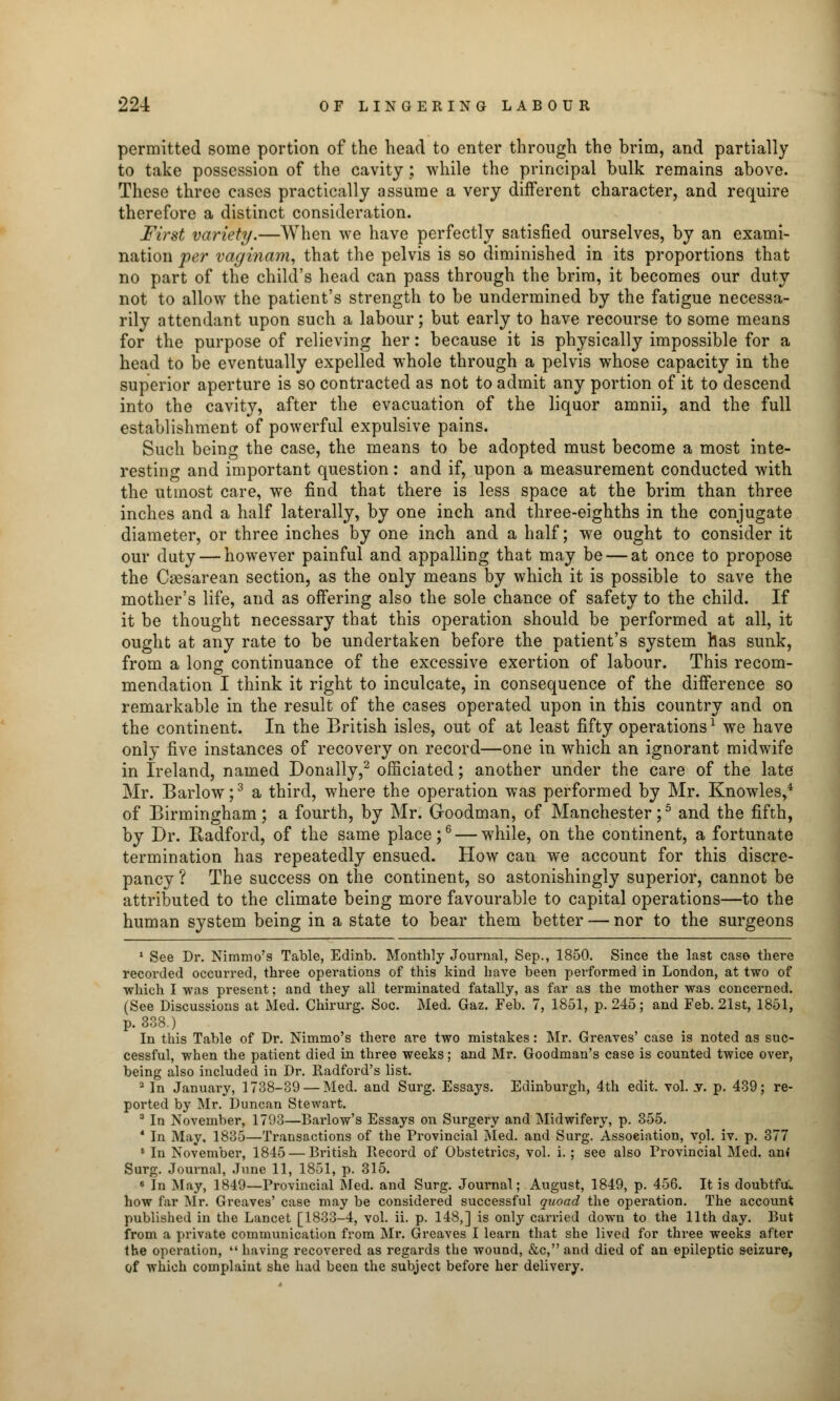 permitted some portion of the head to enter through the brim, and partially to take possession of the cavity ; while the principal bulk remains above. These three cases practically assume a very different character, and require therefore a distinct consideration. first variety.—When we have perfectly satisfied ourselves, by an exami- nation per vaginam, that the pelvis is so diminished in its proportions that no part of the child's head can pass through the brim, it becomes our duty not to allow the patient's strength to be undermined by the fatigue necessa- rily attendant upon such a labour; but early to have recourse to some means for the purpose of relieving her: because it is physically impossible for a head to be eventually expelled whole through a pelvis whose capacity in the superior aperture is so contracted as not to admit any portion of it to descend into the cavity, after the evacuation of the liquor amnii, and the full establishment of powerful expulsive pains. Such being the case, the means to be adopted must become a most inte- resting and important question: and if, upon a measurement conducted with the utmost care, we find that there is less space at the brim than three inches and a half laterally, by one inch and three-eighths in the conjugate diameter, or three inches by one inch and a half; we ought to consider it our duty — however painful and appalling that may be — at once to propose the Cesarean section, as the only means by which it is possible to save the mother's life, and as offering also the sole chance of safety to the child. If it be thought necessary that this operation should be performed at all, it ought at any rate to be undertaken before the patient's system has sunk, from a long continuance of the excessive exertion of labour. This recom- mendation I think it right to inculcate, in consequence of the difference so remarkable in the result of the cases operated upon in this country and on the continent. In the British isles, out of at least fifty operations1 we have only five instances of recovery on record—one in which an ignorant midwife in Ireland, named Donally,2 officiated; another under the care of the late Mr. Barlow;3 a third, where the operation was performed by Mr. Knowles,4 of Birmingham; a fourth, by Mr. Goodman, of Manchester;5 and the fifth, by Dr. Radford, of the same place;6 — while, on the continent, a fortunate termination has repeatedly ensued. How can we account for this discre- pancy ? The success on the continent, so astonishingly superior, cannot be attributed to the climate being more favourable to capital operations—to the human system being in a state to bear them better — nor to the surgeons 1 See Dr. Nimmo?s Table, Edinb. Monthly Journal, Sep., 1850. Since the last case there recorded occurred, three operations of this kind have been peiformed in London, at two of which I was present; and they all terminated fatally, as far as the mother was concerned. (See Discussions at Med. Chirurg. Soc. Med. Gaz. Feb. 7, 1851, p. 245; and Feb. 21st, 1851, p. 338.) In this Table of Dr. Nimmo's there are two mistakes: Mr. Greaves' case is noted as suc- cessful, when the patient died in three weeks; and Mr. Goodman's case is counted twice over, being also included in Dr. Radford's list. a In January, 1738-39 — Med. and Surg. Essays. Edinburgh, 4th edit. vol. .v. p. 439; re- ported by Mr. Duncan Stewart. 3 In November, 1793—Barlow's Essays on Surgery and Midwifery, p. 355. 1 In May, 1835—Transactions of the Provincial Med. and Surg. Association, vol. iv. p. 377 6 In November, 1845 — British Record of Obstetrics, vol. i. ; see also Provincial Med. an* Surg. Journal, June 11, 1851, p. 315. 6 In May, 1849—Provincial Med. and Surg. Journal; August, 1849, p. 456. It is doubtftu how far Mr. Greaves' case may be considered successful quoad the operation. The account published in the Lancet [1833-4, vol. ii. p. 148,] is only carried down to the 11th day. But from a private communication from Mr. Greaves I learn that she lived for three weeks after the operation,  having recovered as regards the wound, &c, and died of an epileptic seizure, of which complaint she had been the subject before her delivery.