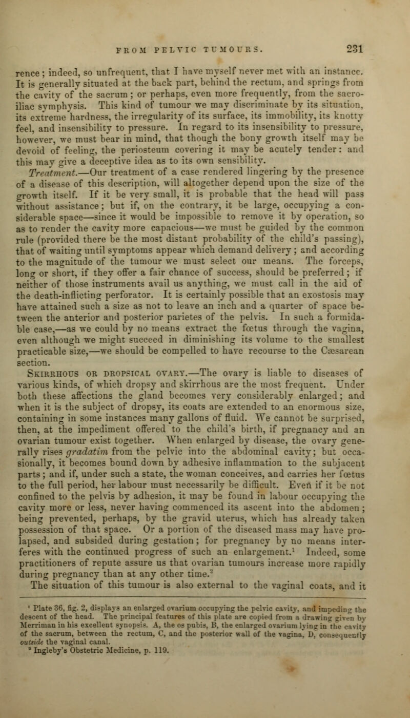 rence ; indeed, so unfrequent, that I have myself never met with an instance. It is generally situated at the back part, behind the rectum, and springs from the cavity ofthe sacrum ; or perhaps, even more frequently, from the sacro- iliac symphysis. This kind of tumour we may discriminate by its situation, its extreme hardness, the irregularity of its surface, its immobility, its k feel, and insensibility to pressure. In regard to its insensibility to pressure, however, we must bear in mind, that though the bony growth itself may be devoid of feeling, the periosteum covering it may be acutely tender : this may give a deceptive idea as to its own sensibility. nt.—Our treatment of a case rendered lingering by the presence of a disease of this description, will altogether depend upon the size of the growth itself. If it be very small, it is probable that the head will pass without assistance ; but if, on the contrary, it be large, occupying a con- siderable space—since it would be impossible to remove it by operation, so as to render the cavity more capacious—we must be guided by the common rule (provided there be the most distant probability of the child's passing), that of waiting until symptoms appear which demand delivery ; and according to the magnitude of the tumour we must select our means. The forceps, Ions: or short, if they offer a fair chance of success, should be preferred; if neither of those instruments avail us anything, we must call in the aid of the death-inflicting perforator. It is certainly possible that an exostosis may have attained such a size as not to leave an inch and a quarter of space be- tween the anterior and posterior parietes of the pelvis. In such a formida- ble case,—as we could by no means extract the fcetus through the vagina, even although we might succeed in diminishing its volume to the smallest practicable size,—we should be compelled to have recourse to the Cesarean section. Skirrhous or dropsical ovary.—The ovary is liable to diseases of various kinds, of which dropsy and skirrhous are the most frequent. Under both these affections the gland becomes very considerably enlarged; and when it is the subject of dropsy, its coats are extended to an enormous size, containing in some instances many gallons of fluid. We cannot be surprised, then, at the impediment offered to the child'3 birth, if pregnancy and an ovarian tumour exist together. When enlarged by disease, the ovary gene- rally rises gradatim from the pelvic into the abdominal cavity; but occa- sionally, it becomes bound down by adhesive inflammation to the subjacent parts ; and if, under such a state, the woman conceives, and carries her foetus to the full period, her labour must necessarily be difficult. Even if it be not confined to the pelvis by adhesion, it may be found in labour occupyi: cavity more or less, never having commenced its ascent into the abdomen ; being prevented, perhaps, by the gravid uterus, which has already taken possession of that space. Or a portion of the diseased mass may have pro- lapsed, and subsided during gestation ; for pregnancy by no means inter- feres with the continued progress of such an enlargement.1 Indeed, some practitioners of repute assure us that ovarian tumours increase more rapidly during pregnancy than at any other time.2 The situation of this tumour is also external to the vaginal coats, and it 1 Plate 36, fig. 2, displays an enlarged ovarium occupying the pelvic cavity, and inipe-i descent of the head. The principal features of this plate are copied from a drawing riven by Merriman in his excellent synopsis. A, the os pubis, 15, the enlarged ovarium lying in the cavity of the sacrum, between the rectum, C, and the posterior wall of the vagina, D, consequently outside the vaginal canal. ' Ingleby's Obstetric Medicine, p. 119.