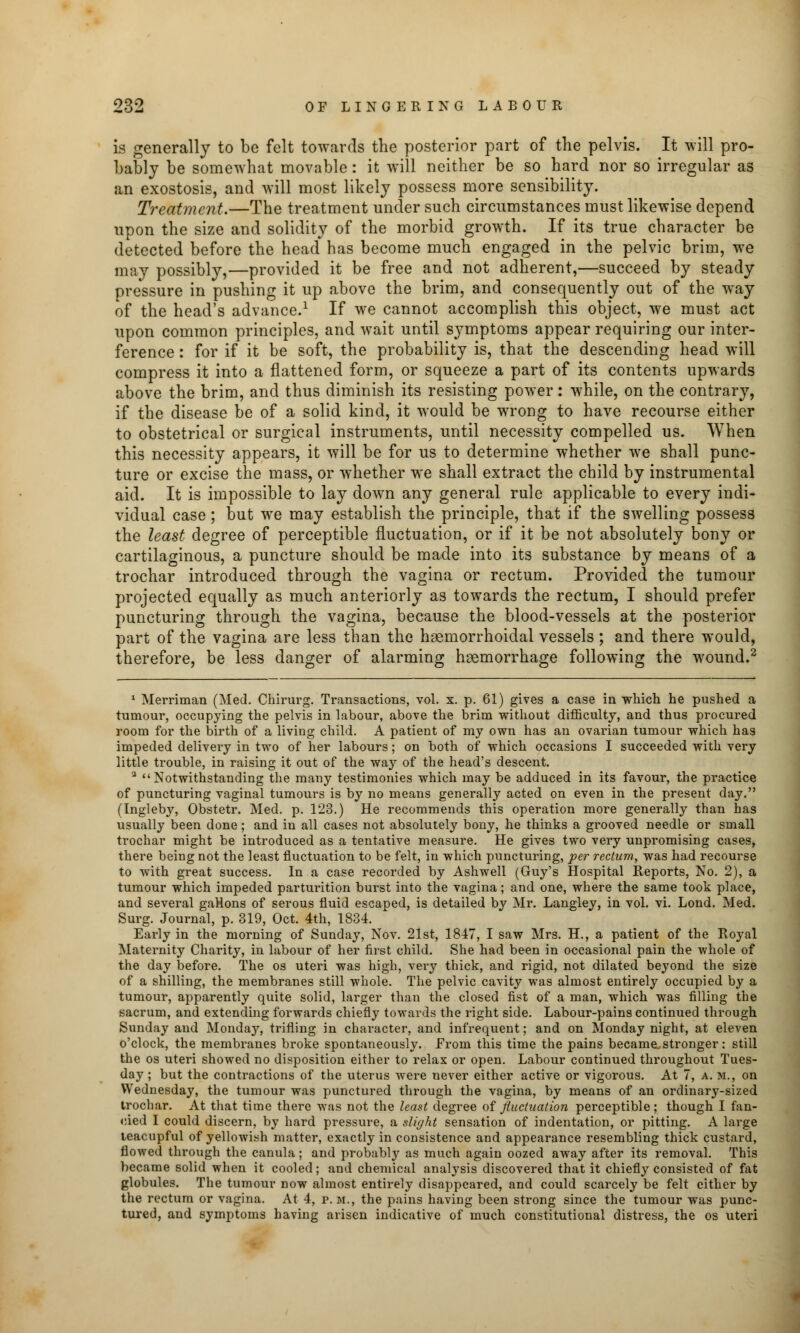 is generally to be felt towards the posterior part of the pelvis. It will pro- bably be somewhat movable: it will neither be so hard nor so irregular as an exostosis, and will most likely possess more sensibility. Treatment.—The treatment under such circumstances must likewise depend upon the size and solidity of the morbid growth. If its true character be detected before the head has become much engaged in the pelvic brim, we may possibly,—provided it be free and not adherent,—succeed by steady pressure in pushing it up above the brim, and consequently out of the way of the head's advance.1 If we cannot accomplish this object, we must act upon common principles, and wait until symptoms appear requiring our inter- ference : for if it be soft, the probability is, that the descending head will compress it into a flattened form, or squeeze a part of its contents upwards above the brim, and thus diminish its resisting power: while, on the contrary, if the disease be of a solid kind, it would be wrong to have recourse either to obstetrical or surgical instruments, until necessity compelled us. When this necessity appears, it will be for us to determine whether we shall punc- ture or excise the mass, or whether we shall extract the child by instrumental aid. It is impossible to lay down any general rule applicable to every indi- vidual case; but we may establish the principle, that if the swelling possess the least degree of perceptible fluctuation, or if it be not absolutely bony or cartilaginous, a puncture should be made into its substance by means of a trochar introduced through the vagina or rectum. Provided the tumour projected equally as much anteriorly as towards the rectum, I should prefer puncturing through the vagina, because the blood-vessels at the posterior part of the vagina are less than the haemorrhoidal vessels ; and there would, therefore, be less danger of alarming haemorrhage following the wound.2 1 Merriman (Med. Chirurg. Transactions, vol. x. p. 61) gives a case in which he pushed a tumour, occupying the pelvis in labour, above the brim without difficulty, and thus procured room for the birth of a living child. A patient of my own has an ovarian tumour which has impeded delivery in two of her labours; on both of which occasions I succeeded with very little trouble, in raising it out of the way of the head's descent. 3 Notwithstanding the many testimonies which may be adduced in its favour, the practice of puncturing vaginal tumours is by no means generally acted on even in the present day. (Ingleby, Obstetr. Med. p. 123.) He recommends this operation more generally than has usually been done ; and in all cases not absolutely bony, he thinks a grooved needle or small trochar might be introduced as a tentative measure. He gives two very unpromising cases, there being not the least fluctuation to be felt, in which puncturing, per rectum, was had recourse to with great success. In a case recorded by Ashwell (Guy's Hospital Reports, No. 2), a tumour which impeded parturition burst into the vagina; and one, where the same took place, and several gaHons of serous fluid escaped, is detailed by Mr. Langley, in vol. vi. Lond. Med. Surg. Journal, p. 319, Oct. 4th, 1834. Early in the morning of Sunday, Nov. 21st, 1847, I saw Mrs. H., a patient of the Royal Maternity Charity, in labour of her first child. She had been in occasional pain the whole of the day before. The os uteri was high, very thick, and rigid, not dilated beyond the size of a shilling, the membranes still whole. The pelvic cavity was almost entirely occupied by a tumour, apparently quite solid, larger than the closed fist of a man, which was filling the sacrum, and extending forwards chiefly towards the right side. Labour-pains continued through Sunday and Monday, trifling in character, and infrequent; and on Monday night, at eleven o'clock, the membranes broke spontaneously. Erom this time the pains became stronger: still the os uteri showed no disposition either to relax or open. Labour continued throughout Tues- day ; but the contractions of the uterus were never either active or vigorous. At 7, a. m., on Wednesday, the tumour was punctured through the vagina, by means of an ordinary-sized trochar. At that time there was not the least degree of fluctuation perceptible; though I fan- cied I could discern, by hard pressure, a slight sensation of indentation, or pitting. A large teacupful of yellowish matter, exactly in consistence and appearance resembling thick custard, flowed through the canula; and probably as much again oozed away after its removal. This became solid when it cooled; and chemical analysis discovered that it chiefly consisted of fat globules. The tumour now almost entirely disappeared, and could scarcely be felt either by the rectum or vagina. At 4, p. m., the pains having been strong since the tumour was punc- tured, and symptoms having arisen indicative of much constitutional distress, the os uteri